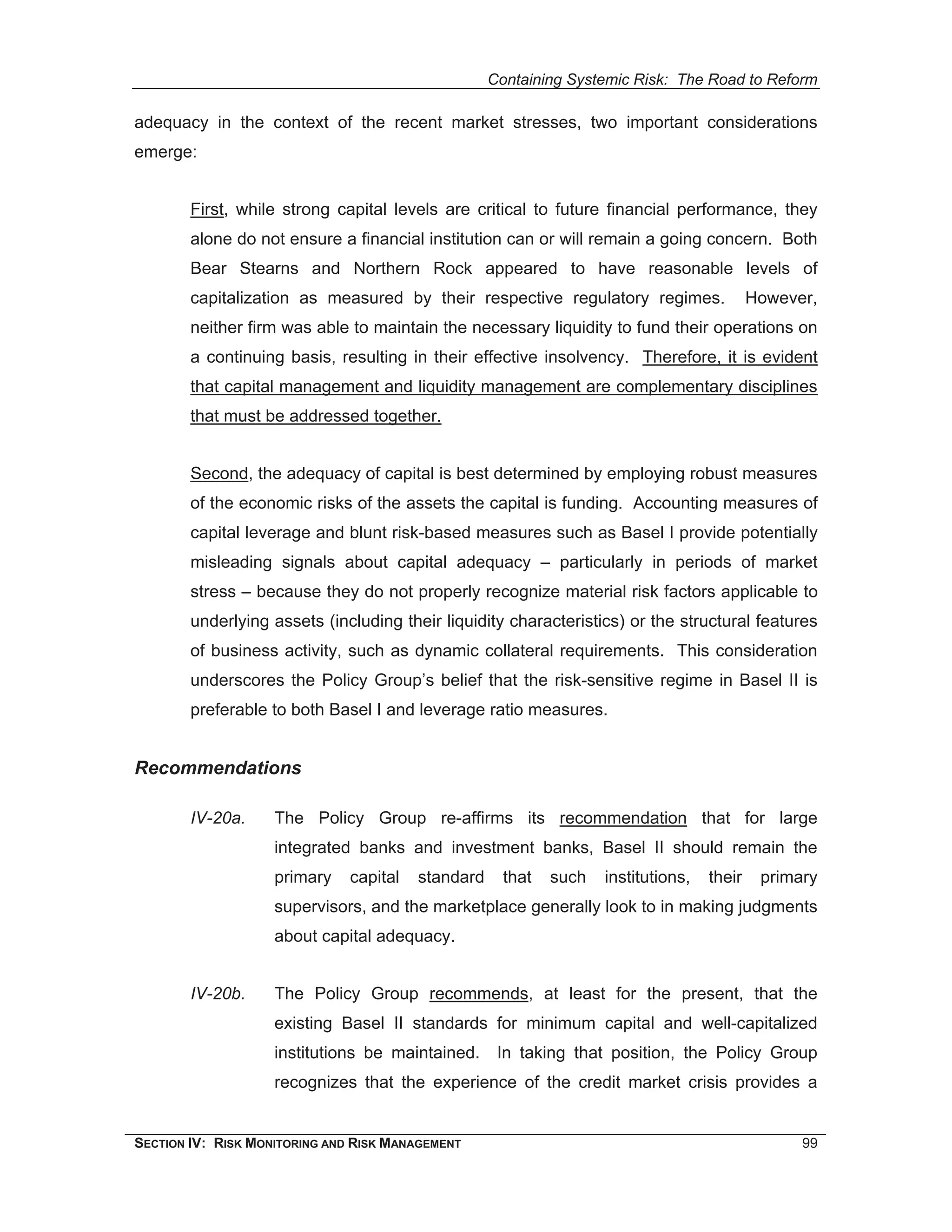 Containing Systemic Risk: The Road to Reform

adequacy in the context of the recent market stresses, two important considerations
emerge:


        First, while strong capital levels are critical to future financial performance, they
        alone do not ensure a financial institution can or will remain a going concern. Both
        Bear Stearns and Northern Rock appeared to have reasonable levels of
        capitalization as measured by their respective regulatory regimes.                  However,
        neither firm was able to maintain the necessary liquidity to fund their operations on
        a continuing basis, resulting in their effective insolvency. Therefore, it is evident
        that capital management and liquidity management are complementary disciplines
        that must be addressed together.


        Second, the adequacy of capital is best determined by employing robust measures
        of the economic risks of the assets the capital is funding. Accounting measures of
        capital leverage and blunt risk-based measures such as Basel I provide potentially
        misleading signals about capital adequacy – particularly in periods of market
        stress – because they do not properly recognize material risk factors applicable to
        underlying assets (including their liquidity characteristics) or the structural features
        of business activity, such as dynamic collateral requirements. This consideration
        underscores the Policy Group’s belief that the risk-sensitive regime in Basel II is
        preferable to both Basel I and leverage ratio measures.


Recommendations

        IV-20a.     The Policy Group re-affirms its recommendation that for large
                    integrated banks and investment banks, Basel II should remain the
                    primary    capital   standard     that   such   institutions,   their    primary
                    supervisors, and the marketplace generally look to in making judgments
                    about capital adequacy.


        IV-20b.     The Policy Group recommends, at least for the present, that the
                    existing Basel II standards for minimum capital and well-capitalized
                    institutions be maintained.      In taking that position, the Policy Group
                    recognizes that the experience of the credit market crisis provides a


SECTION IV: RISK MONITORING AND RISK MANAGEMENT                                                   99
 