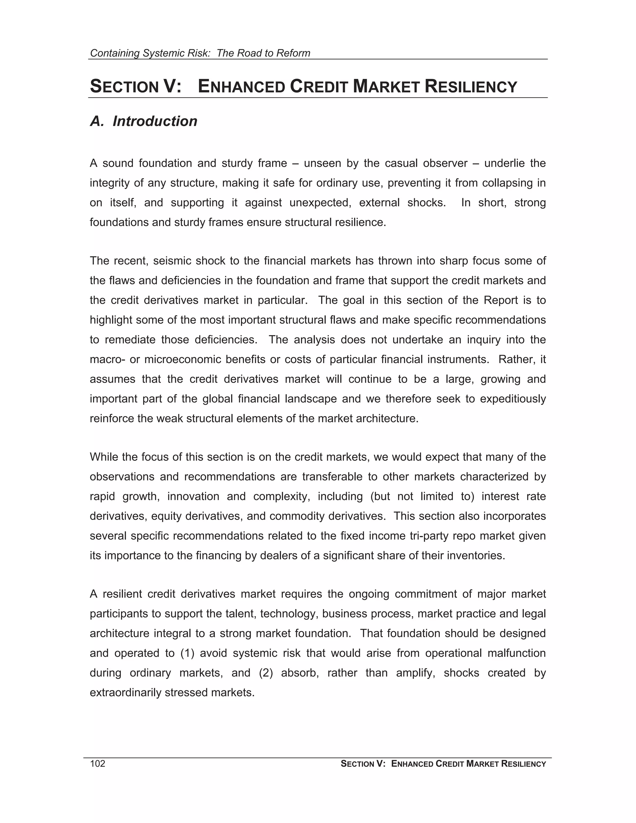 Containing Systemic Risk: The Road to Reform


SECTION V: ENHANCED CREDIT MARKET RESILIENCY
A. Introduction

A sound foundation and sturdy frame – unseen by the casual observer – underlie the
integrity of any structure, making it safe for ordinary use, preventing it from collapsing in
on itself, and supporting it against unexpected, external shocks.            In short, strong
foundations and sturdy frames ensure structural resilience.


The recent, seismic shock to the financial markets has thrown into sharp focus some of
the flaws and deficiencies in the foundation and frame that support the credit markets and
the credit derivatives market in particular. The goal in this section of the Report is to
highlight some of the most important structural flaws and make specific recommendations
to remediate those deficiencies. The analysis does not undertake an inquiry into the
macro- or microeconomic benefits or costs of particular financial instruments. Rather, it
assumes that the credit derivatives market will continue to be a large, growing and
important part of the global financial landscape and we therefore seek to expeditiously
reinforce the weak structural elements of the market architecture.


While the focus of this section is on the credit markets, we would expect that many of the
observations and recommendations are transferable to other markets characterized by
rapid growth, innovation and complexity, including (but not limited to) interest rate
derivatives, equity derivatives, and commodity derivatives. This section also incorporates
several specific recommendations related to the fixed income tri-party repo market given
its importance to the financing by dealers of a significant share of their inventories.


A resilient credit derivatives market requires the ongoing commitment of major market
participants to support the talent, technology, business process, market practice and legal
architecture integral to a strong market foundation. That foundation should be designed
and operated to (1) avoid systemic risk that would arise from operational malfunction
during ordinary markets, and (2) absorb, rather than amplify, shocks created by
extraordinarily stressed markets.




102                                                 SECTION V: ENHANCED CREDIT MARKET RESILIENCY
 