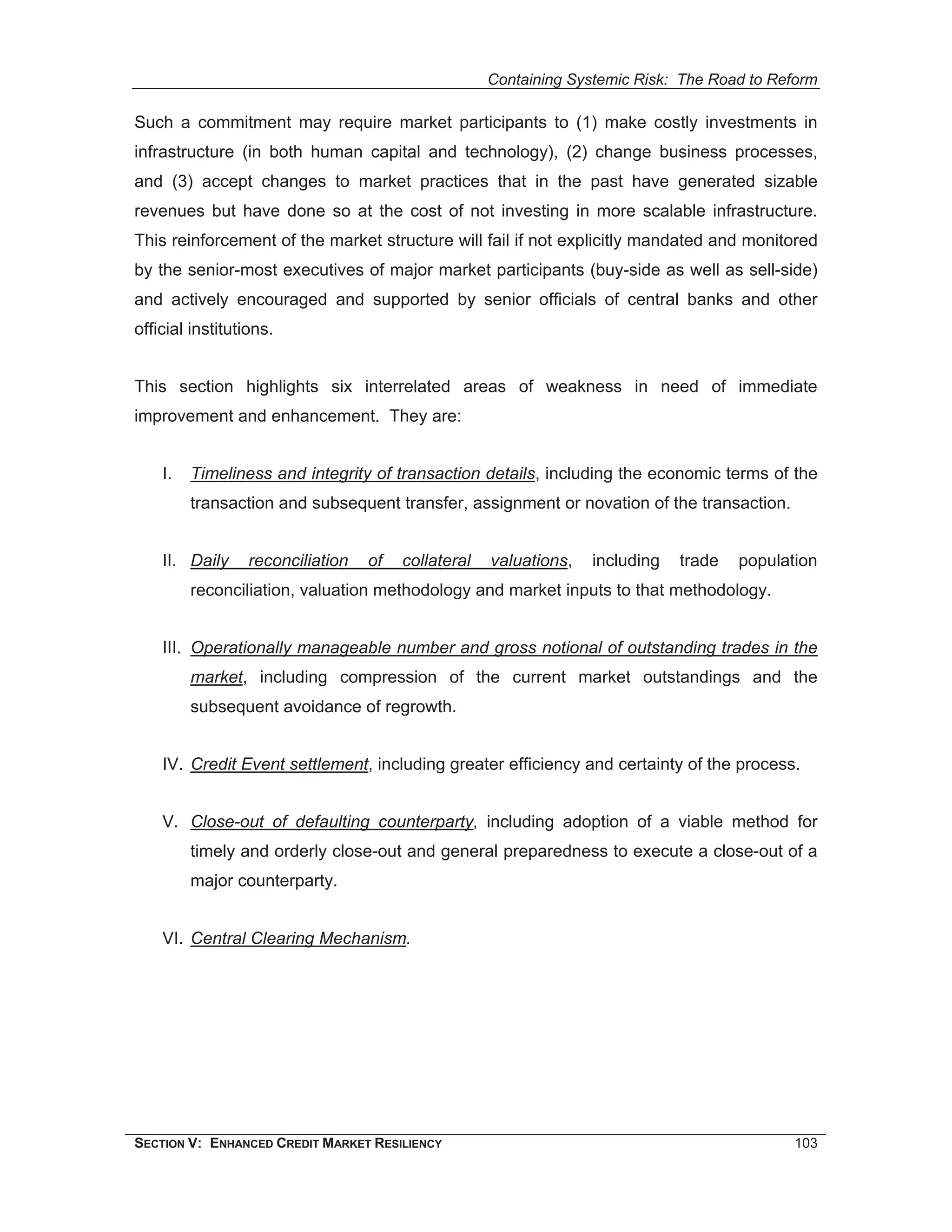 Containing Systemic Risk: The Road to Reform

Such a commitment may require market participants to (1) make costly investments in
infrastructure (in both human capital and technology), (2) change business processes,
and (3) accept changes to market practices that in the past have generated sizable
revenues but have done so at the cost of not investing in more scalable infrastructure.
This reinforcement of the market structure will fail if not explicitly mandated and monitored
by the senior-most executives of major market participants (buy-side as well as sell-side)
and actively encouraged and supported by senior officials of central banks and other
official institutions.


This section highlights six interrelated areas of weakness in need of immediate
improvement and enhancement. They are:


    I.   Timeliness and integrity of transaction details, including the economic terms of the
         transaction and subsequent transfer, assignment or novation of the transaction.


    II. Daily     reconciliation   of   collateral   valuations,   including   trade   population
         reconciliation, valuation methodology and market inputs to that methodology.


    III. Operationally manageable number and gross notional of outstanding trades in the
         market, including compression of the current market outstandings and the
         subsequent avoidance of regrowth.


    IV. Credit Event settlement, including greater efficiency and certainty of the process.


    V. Close-out of defaulting counterparty, including adoption of a viable method for
         timely and orderly close-out and general preparedness to execute a close-out of a
         major counterparty.


    VI. Central Clearing Mechanism.




SECTION V: ENHANCED CREDIT MARKET RESILIENCY                                                  103
 