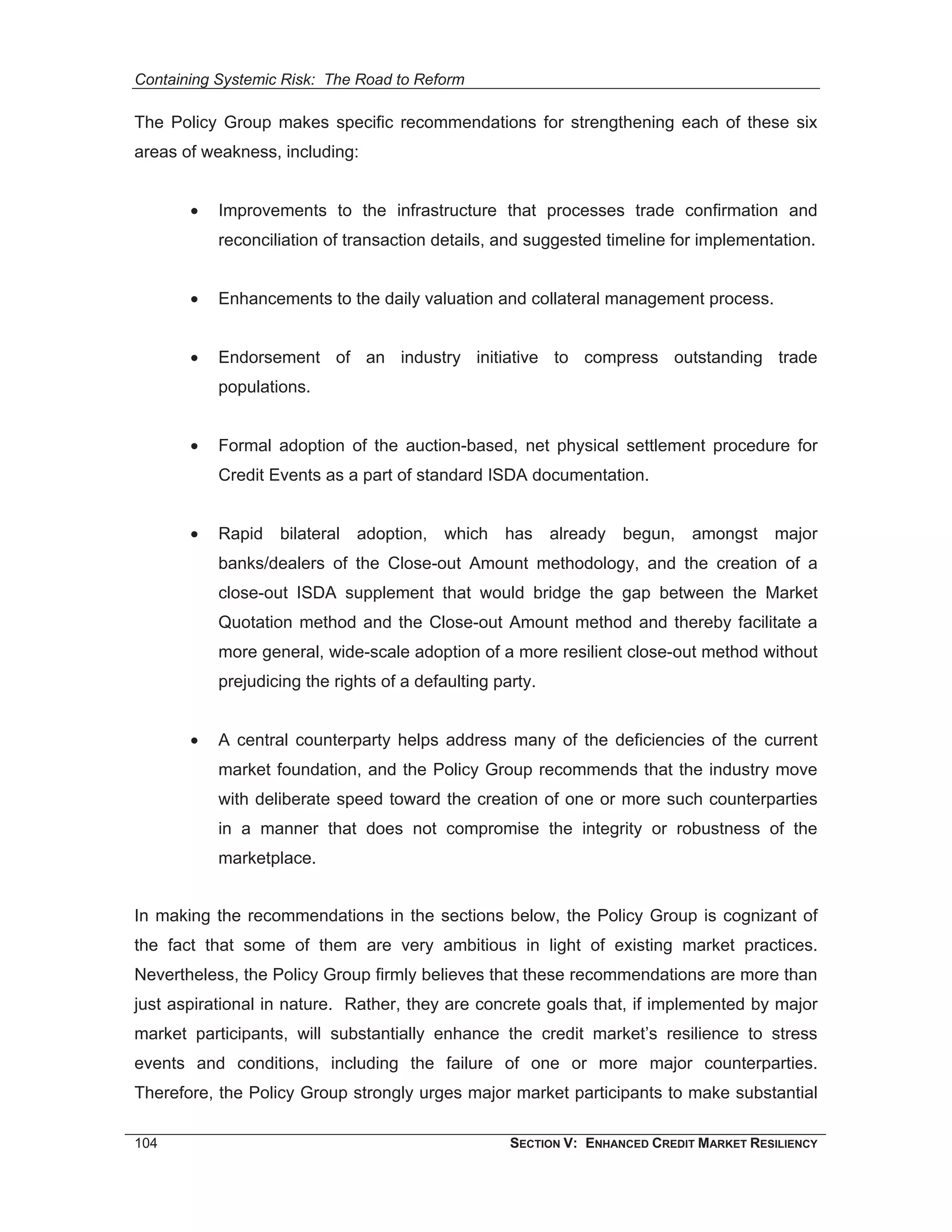 Containing Systemic Risk: The Road to Reform

The Policy Group makes specific recommendations for strengthening each of these six
areas of weakness, including:


       •   Improvements to the infrastructure that processes trade confirmation and
           reconciliation of transaction details, and suggested timeline for implementation.


       •   Enhancements to the daily valuation and collateral management process.


       •   Endorsement of an industry initiative to compress outstanding trade
           populations.


       •   Formal adoption of the auction-based, net physical settlement procedure for
           Credit Events as a part of standard ISDA documentation.


       •   Rapid bilateral adoption, which has already begun, amongst major
           banks/dealers of the Close-out Amount methodology, and the creation of a
           close-out ISDA supplement that would bridge the gap between the Market
           Quotation method and the Close-out Amount method and thereby facilitate a
           more general, wide-scale adoption of a more resilient close-out method without
           prejudicing the rights of a defaulting party.


       •   A central counterparty helps address many of the deficiencies of the current
           market foundation, and the Policy Group recommends that the industry move
           with deliberate speed toward the creation of one or more such counterparties
           in a manner that does not compromise the integrity or robustness of the
           marketplace.


In making the recommendations in the sections below, the Policy Group is cognizant of
the fact that some of them are very ambitious in light of existing market practices.
Nevertheless, the Policy Group firmly believes that these recommendations are more than
just aspirational in nature. Rather, they are concrete goals that, if implemented by major
market participants, will substantially enhance the credit market’s resilience to stress
events and conditions, including the failure of one or more major counterparties.
Therefore, the Policy Group strongly urges major market participants to make substantial

104                                                 SECTION V: ENHANCED CREDIT MARKET RESILIENCY
 