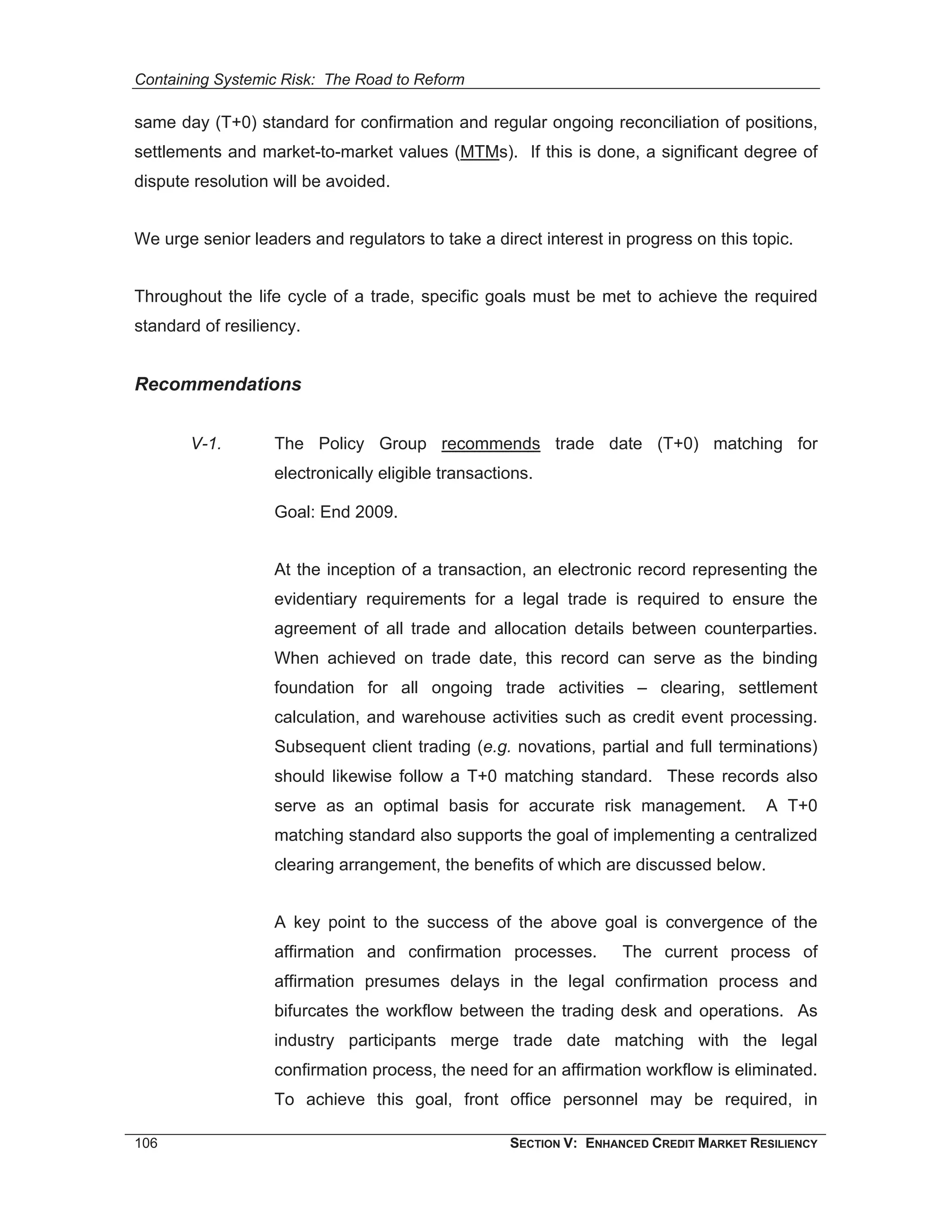 Containing Systemic Risk: The Road to Reform

same day (T+0) standard for confirmation and regular ongoing reconciliation of positions,
settlements and market-to-market values (MTMs). If this is done, a significant degree of
dispute resolution will be avoided.


We urge senior leaders and regulators to take a direct interest in progress on this topic.


Throughout the life cycle of a trade, specific goals must be met to achieve the required
standard of resiliency.


Recommendations


       V-1.        The Policy Group recommends trade date (T+0) matching for
                   electronically eligible transactions.

                   Goal: End 2009.


                   At the inception of a transaction, an electronic record representing the
                   evidentiary requirements for a legal trade is required to ensure the
                   agreement of all trade and allocation details between counterparties.
                   When achieved on trade date, this record can serve as the binding
                   foundation for all ongoing trade activities – clearing, settlement
                   calculation, and warehouse activities such as credit event processing.
                   Subsequent client trading (e.g. novations, partial and full terminations)
                   should likewise follow a T+0 matching standard. These records also
                   serve as an optimal basis for accurate risk management.              A T+0
                   matching standard also supports the goal of implementing a centralized
                   clearing arrangement, the benefits of which are discussed below.


                   A key point to the success of the above goal is convergence of the
                   affirmation and confirmation processes.          The current process of
                   affirmation presumes delays in the legal confirmation process and
                   bifurcates the workflow between the trading desk and operations. As
                   industry participants merge trade date matching with the legal
                   confirmation process, the need for an affirmation workflow is eliminated.
                   To achieve this goal, front office personnel may be required, in

106                                                 SECTION V: ENHANCED CREDIT MARKET RESILIENCY
 