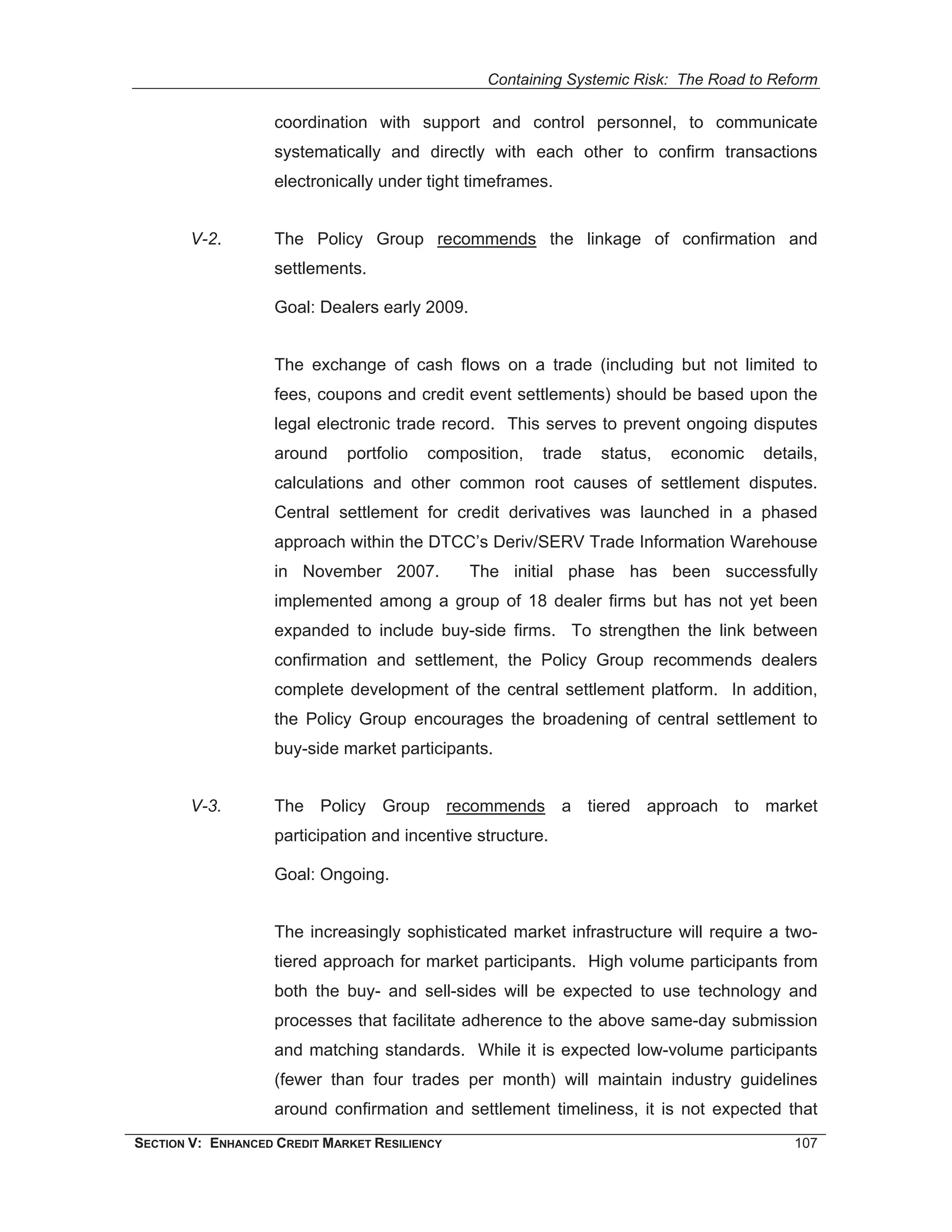 Containing Systemic Risk: The Road to Reform

                    coordination with support and control personnel, to communicate
                    systematically and directly with each other to confirm transactions
                    electronically under tight timeframes.


        V-2.        The Policy Group recommends the linkage of confirmation and
                    settlements.

                    Goal: Dealers early 2009.


                    The exchange of cash flows on a trade (including but not limited to
                    fees, coupons and credit event settlements) should be based upon the
                    legal electronic trade record. This serves to prevent ongoing disputes
                    around    portfolio   composition,   trade   status,   economic   details,
                    calculations and other common root causes of settlement disputes.
                    Central settlement for credit derivatives was launched in a phased
                    approach within the DTCC’s Deriv/SERV Trade Information Warehouse
                    in November 2007.           The initial phase has been successfully
                    implemented among a group of 18 dealer firms but has not yet been
                    expanded to include buy-side firms. To strengthen the link between
                    confirmation and settlement, the Policy Group recommends dealers
                    complete development of the central settlement platform. In addition,
                    the Policy Group encourages the broadening of central settlement to
                    buy-side market participants.


        V-3.        The Policy Group recommends a tiered approach to market
                    participation and incentive structure.

                    Goal: Ongoing.


                    The increasingly sophisticated market infrastructure will require a two-
                    tiered approach for market participants. High volume participants from
                    both the buy- and sell-sides will be expected to use technology and
                    processes that facilitate adherence to the above same-day submission
                    and matching standards. While it is expected low-volume participants
                    (fewer than four trades per month) will maintain industry guidelines
                    around confirmation and settlement timeliness, it is not expected that
SECTION V: ENHANCED CREDIT MARKET RESILIENCY                                              107
 