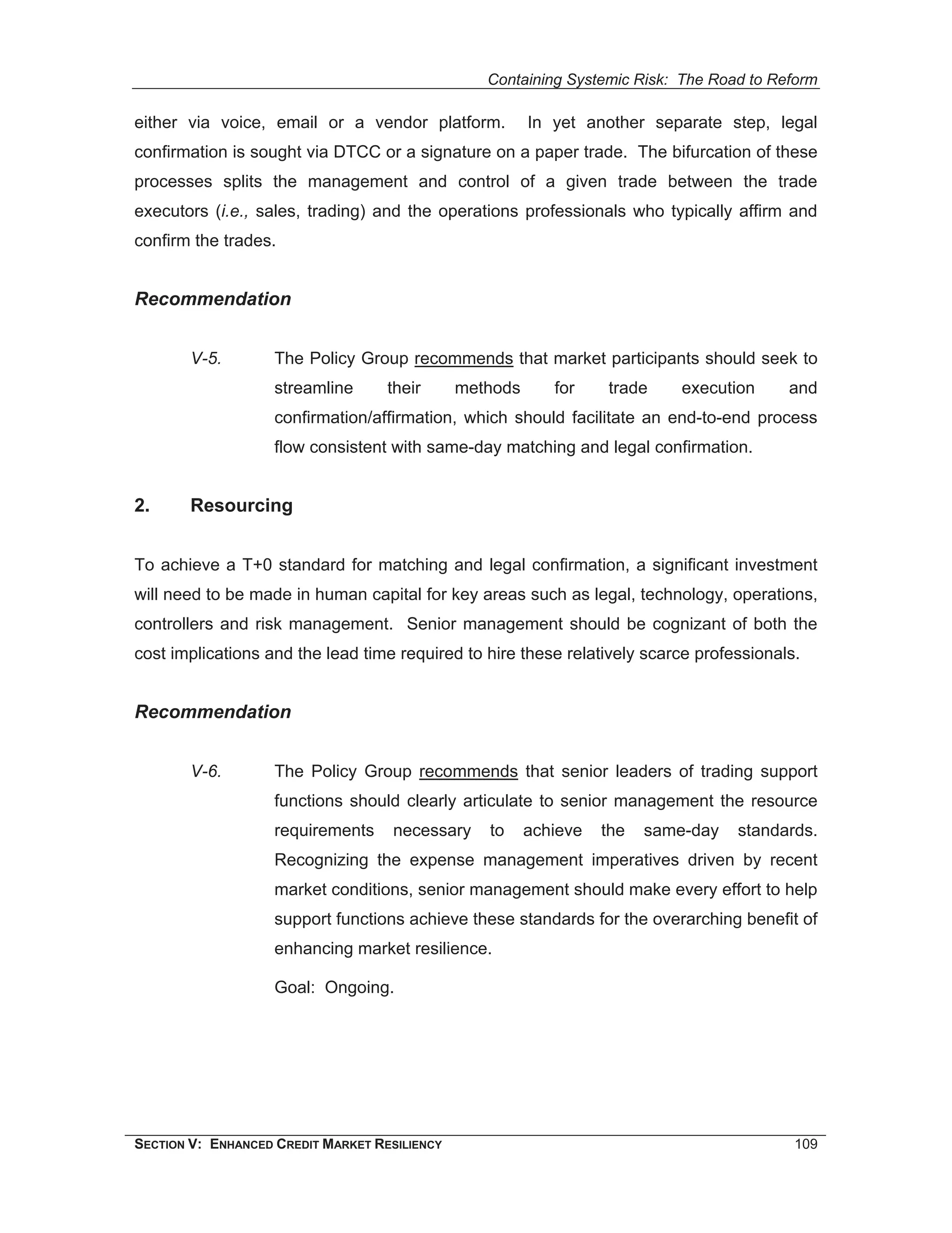 Containing Systemic Risk: The Road to Reform

either via voice, email or a vendor platform.            In yet another separate step, legal
confirmation is sought via DTCC or a signature on a paper trade. The bifurcation of these
processes splits the management and control of a given trade between the trade
executors (i.e., sales, trading) and the operations professionals who typically affirm and
confirm the trades.


Recommendation


        V-5.        The Policy Group recommends that market participants should seek to
                    streamline      their      methods      for    trade     execution    and
                    confirmation/affirmation, which should facilitate an end-to-end process
                    flow consistent with same-day matching and legal confirmation.


2.      Resourcing


To achieve a T+0 standard for matching and legal confirmation, a significant investment
will need to be made in human capital for key areas such as legal, technology, operations,
controllers and risk management. Senior management should be cognizant of both the
cost implications and the lead time required to hire these relatively scarce professionals.


Recommendation


        V-6.        The Policy Group recommends that senior leaders of trading support
                    functions should clearly articulate to senior management the resource
                    requirements     necessary    to     achieve   the   same-day   standards.
                    Recognizing the expense management imperatives driven by recent
                    market conditions, senior management should make every effort to help
                    support functions achieve these standards for the overarching benefit of
                    enhancing market resilience.

                    Goal: Ongoing.




SECTION V: ENHANCED CREDIT MARKET RESILIENCY                                               109
 