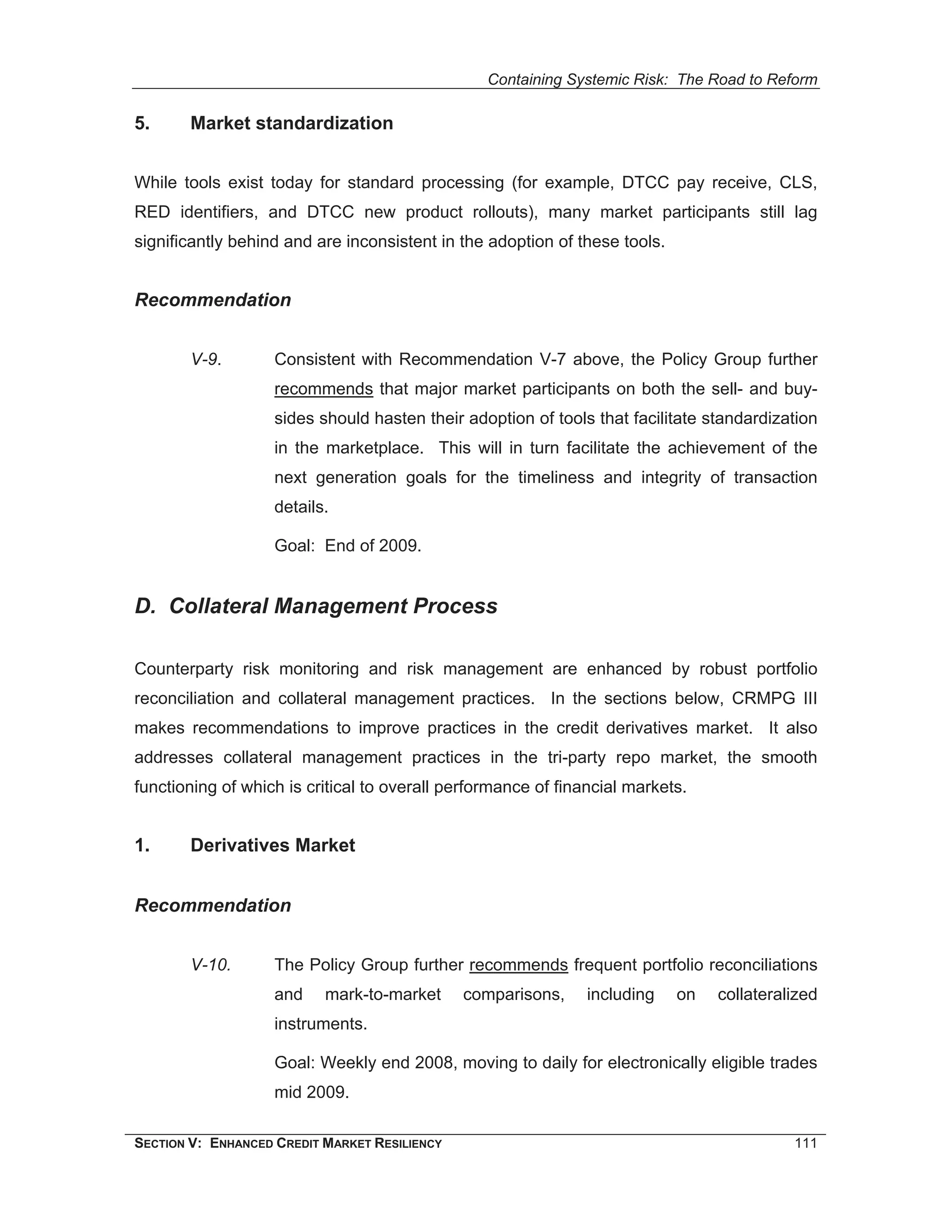 Containing Systemic Risk: The Road to Reform

5.      Market standardization


While tools exist today for standard processing (for example, DTCC pay receive, CLS,
RED identifiers, and DTCC new product rollouts), many market participants still lag
significantly behind and are inconsistent in the adoption of these tools.


Recommendation


        V-9.        Consistent with Recommendation V-7 above, the Policy Group further
                    recommends that major market participants on both the sell- and buy-
                    sides should hasten their adoption of tools that facilitate standardization
                    in the marketplace. This will in turn facilitate the achievement of the
                    next generation goals for the timeliness and integrity of transaction
                    details.

                    Goal: End of 2009.


D. Collateral Management Process

Counterparty risk monitoring and risk management are enhanced by robust portfolio
reconciliation and collateral management practices. In the sections below, CRMPG III
makes recommendations to improve practices in the credit derivatives market. It also
addresses collateral management practices in the tri-party repo market, the smooth
functioning of which is critical to overall performance of financial markets.


1.      Derivatives Market


Recommendation


        V-10.       The Policy Group further recommends frequent portfolio reconciliations
                    and    mark-to-market      comparisons,    including    on   collateralized
                    instruments.

                    Goal: Weekly end 2008, moving to daily for electronically eligible trades
                    mid 2009.

SECTION V: ENHANCED CREDIT MARKET RESILIENCY                                               111
 