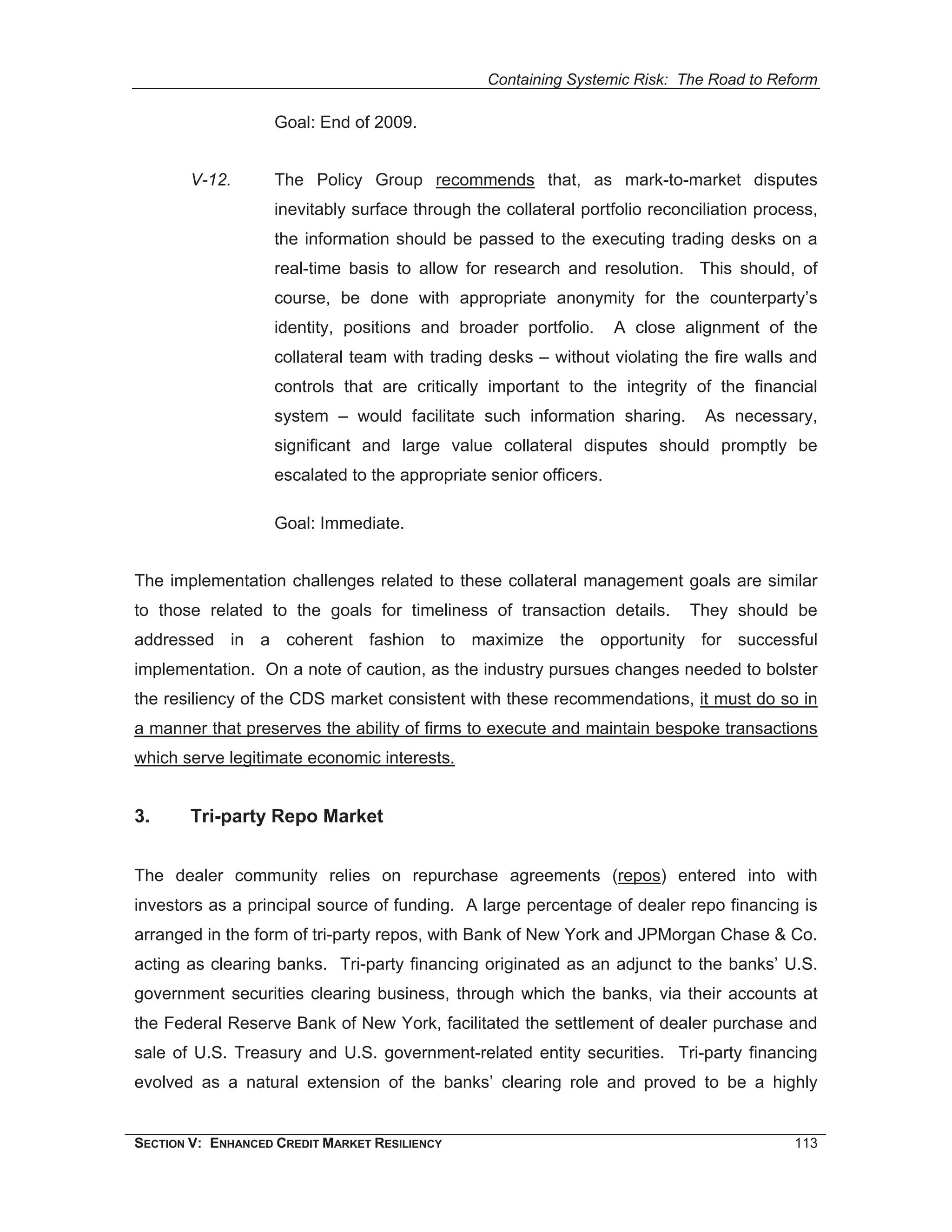 Containing Systemic Risk: The Road to Reform

                    Goal: End of 2009.


        V-12.       The Policy Group recommends that, as mark-to-market disputes
                    inevitably surface through the collateral portfolio reconciliation process,
                    the information should be passed to the executing trading desks on a
                    real-time basis to allow for research and resolution. This should, of
                    course, be done with appropriate anonymity for the counterparty’s
                    identity, positions and broader portfolio.      A close alignment of the
                    collateral team with trading desks – without violating the fire walls and
                    controls that are critically important to the integrity of the financial
                    system – would facilitate such information sharing.        As necessary,
                    significant and large value collateral disputes should promptly be
                    escalated to the appropriate senior officers.

                    Goal: Immediate.


The implementation challenges related to these collateral management goals are similar
to those related to the goals for timeliness of transaction details.         They should be
addressed in a coherent fashion to maximize the opportunity for successful
implementation. On a note of caution, as the industry pursues changes needed to bolster
the resiliency of the CDS market consistent with these recommendations, it must do so in
a manner that preserves the ability of firms to execute and maintain bespoke transactions
which serve legitimate economic interests.


3.      Tri-party Repo Market


The dealer community relies on repurchase agreements (repos) entered into with
investors as a principal source of funding. A large percentage of dealer repo financing is
arranged in the form of tri-party repos, with Bank of New York and JPMorgan Chase & Co.
acting as clearing banks. Tri-party financing originated as an adjunct to the banks’ U.S.
government securities clearing business, through which the banks, via their accounts at
the Federal Reserve Bank of New York, facilitated the settlement of dealer purchase and
sale of U.S. Treasury and U.S. government-related entity securities. Tri-party financing
evolved as a natural extension of the banks’ clearing role and proved to be a highly


SECTION V: ENHANCED CREDIT MARKET RESILIENCY                                               113
 