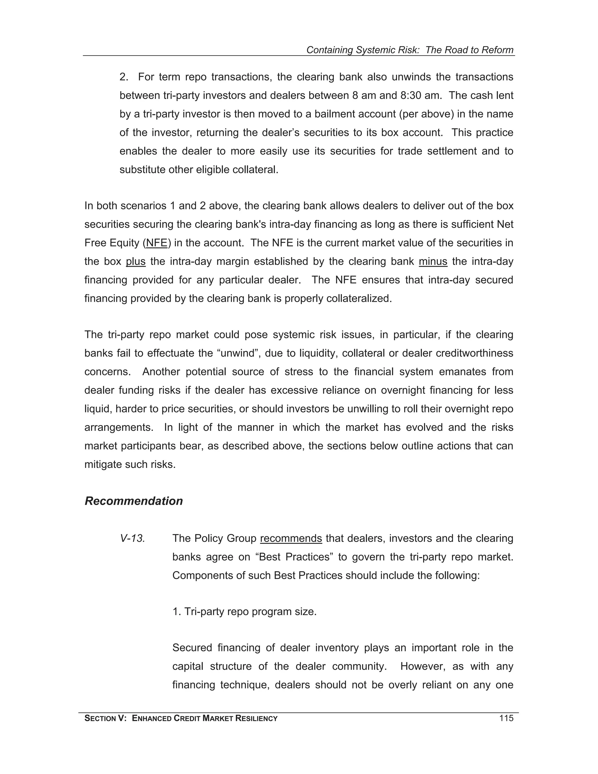 Containing Systemic Risk: The Road to Reform

        2. For term repo transactions, the clearing bank also unwinds the transactions
        between tri-party investors and dealers between 8 am and 8:30 am. The cash lent
        by a tri-party investor is then moved to a bailment account (per above) in the name
        of the investor, returning the dealer’s securities to its box account. This practice
        enables the dealer to more easily use its securities for trade settlement and to
        substitute other eligible collateral.


In both scenarios 1 and 2 above, the clearing bank allows dealers to deliver out of the box
securities securing the clearing bank's intra-day financing as long as there is sufficient Net
Free Equity (NFE) in the account. The NFE is the current market value of the securities in
the box plus the intra-day margin established by the clearing bank minus the intra-day
financing provided for any particular dealer. The NFE ensures that intra-day secured
financing provided by the clearing bank is properly collateralized.


The tri-party repo market could pose systemic risk issues, in particular, if the clearing
banks fail to effectuate the “unwind”, due to liquidity, collateral or dealer creditworthiness
concerns.    Another potential source of stress to the financial system emanates from
dealer funding risks if the dealer has excessive reliance on overnight financing for less
liquid, harder to price securities, or should investors be unwilling to roll their overnight repo
arrangements. In light of the manner in which the market has evolved and the risks
market participants bear, as described above, the sections below outline actions that can
mitigate such risks.


Recommendation


        V-13.       The Policy Group recommends that dealers, investors and the clearing
                    banks agree on “Best Practices” to govern the tri-party repo market.
                    Components of such Best Practices should include the following:


                    1. Tri-party repo program size.


                    Secured financing of dealer inventory plays an important role in the
                    capital structure of the dealer community.         However, as with any
                    financing technique, dealers should not be overly reliant on any one


SECTION V: ENHANCED CREDIT MARKET RESILIENCY                                                 115
 