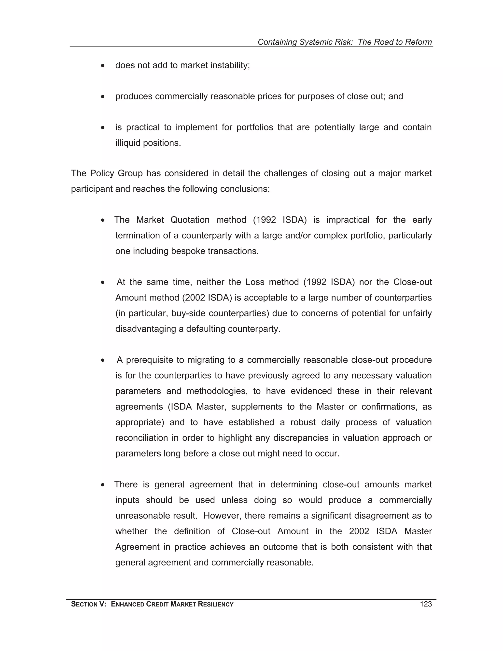 Containing Systemic Risk: The Road to Reform

        •   does not add to market instability;


        •   produces commercially reasonable prices for purposes of close out; and


        •   is practical to implement for portfolios that are potentially large and contain
            illiquid positions.


The Policy Group has considered in detail the challenges of closing out a major market
participant and reaches the following conclusions:


        •   The Market Quotation method (1992 ISDA) is impractical for the early
            termination of a counterparty with a large and/or complex portfolio, particularly
            one including bespoke transactions.


        •   At the same time, neither the Loss method (1992 ISDA) nor the Close-out
            Amount method (2002 ISDA) is acceptable to a large number of counterparties
            (in particular, buy-side counterparties) due to concerns of potential for unfairly
            disadvantaging a defaulting counterparty.


        •   A prerequisite to migrating to a commercially reasonable close-out procedure
            is for the counterparties to have previously agreed to any necessary valuation
            parameters and methodologies, to have evidenced these in their relevant
            agreements (ISDA Master, supplements to the Master or confirmations, as
            appropriate) and to have established a robust daily process of valuation
            reconciliation in order to highlight any discrepancies in valuation approach or
            parameters long before a close out might need to occur.


        •   There is general agreement that in determining close-out amounts market
            inputs should be used unless doing so would produce a commercially
            unreasonable result. However, there remains a significant disagreement as to
            whether the definition of Close-out Amount in the 2002 ISDA Master
            Agreement in practice achieves an outcome that is both consistent with that
            general agreement and commercially reasonable.



SECTION V: ENHANCED CREDIT MARKET RESILIENCY                                              123
 