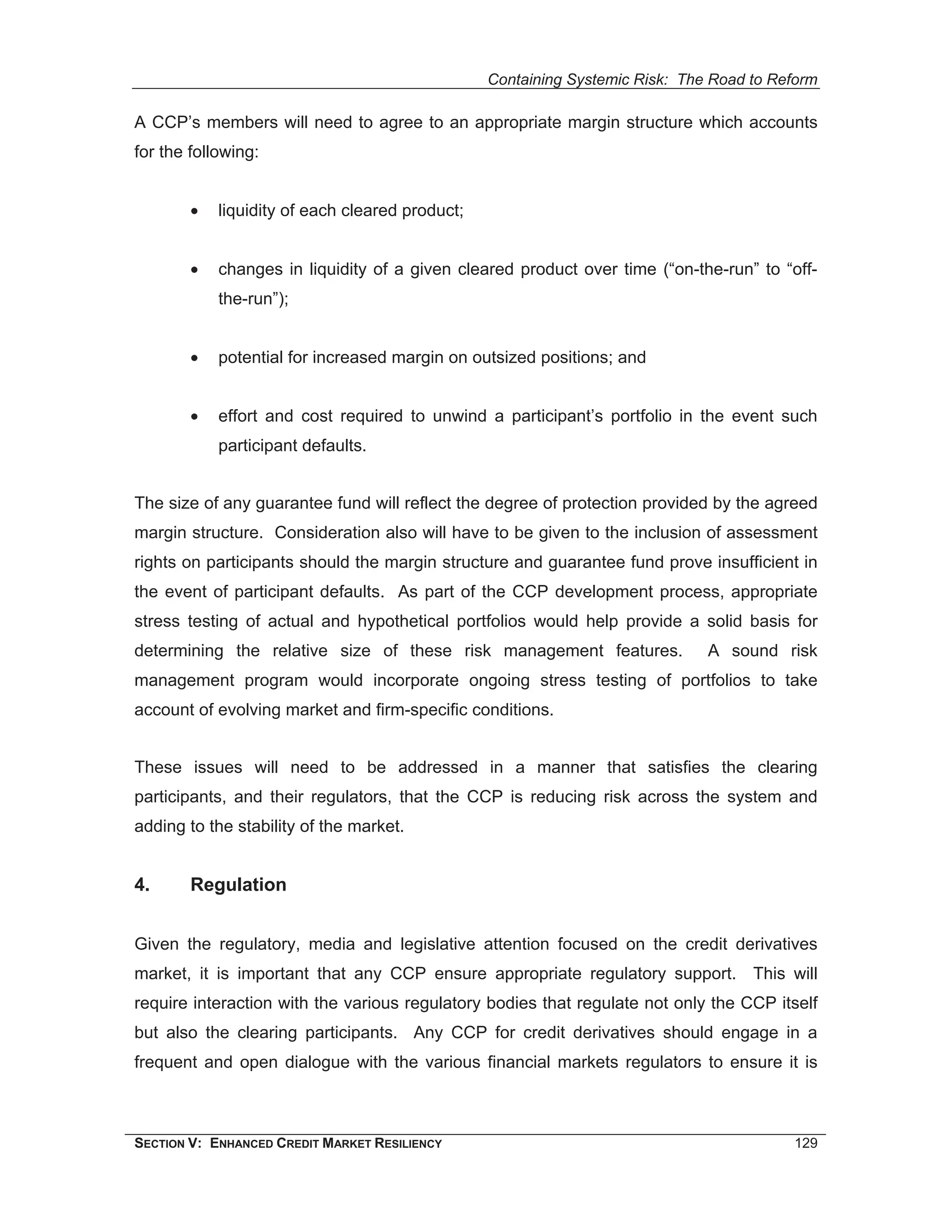 Containing Systemic Risk: The Road to Reform

A CCP’s members will need to agree to an appropriate margin structure which accounts
for the following:


        •   liquidity of each cleared product;


        •   changes in liquidity of a given cleared product over time (“on-the-run” to “off-
            the-run”);


        •   potential for increased margin on outsized positions; and


        •   effort and cost required to unwind a participant’s portfolio in the event such
            participant defaults.


The size of any guarantee fund will reflect the degree of protection provided by the agreed
margin structure. Consideration also will have to be given to the inclusion of assessment
rights on participants should the margin structure and guarantee fund prove insufficient in
the event of participant defaults. As part of the CCP development process, appropriate
stress testing of actual and hypothetical portfolios would help provide a solid basis for
determining the relative size of these risk management features.              A sound risk
management program would incorporate ongoing stress testing of portfolios to take
account of evolving market and firm-specific conditions.


These issues will need to be addressed in a manner that satisfies the clearing
participants, and their regulators, that the CCP is reducing risk across the system and
adding to the stability of the market.


4.      Regulation


Given the regulatory, media and legislative attention focused on the credit derivatives
market, it is important that any CCP ensure appropriate regulatory support. This will
require interaction with the various regulatory bodies that regulate not only the CCP itself
but also the clearing participants. Any CCP for credit derivatives should engage in a
frequent and open dialogue with the various financial markets regulators to ensure it is



SECTION V: ENHANCED CREDIT MARKET RESILIENCY                                             129
 