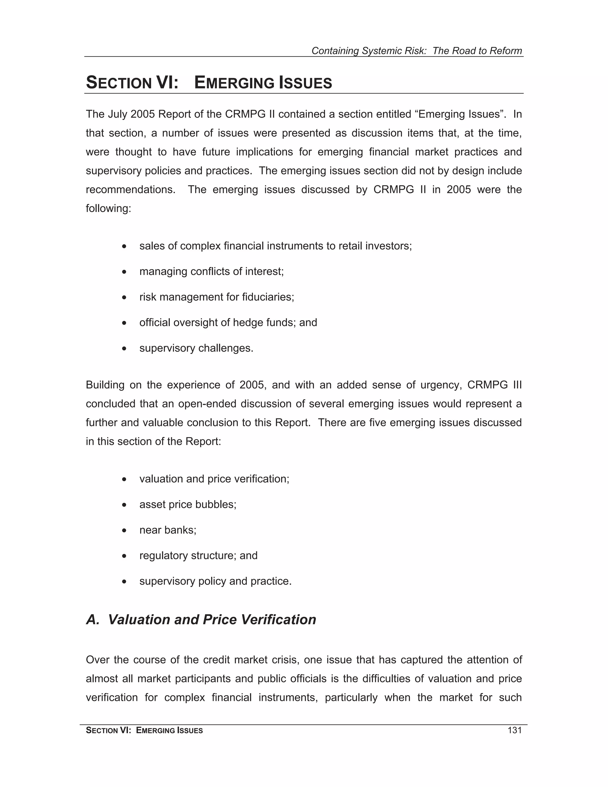 Containing Systemic Risk: The Road to Reform


SECTION VI: EMERGING ISSUES
The July 2005 Report of the CRMPG II contained a section entitled “Emerging Issues”. In
that section, a number of issues were presented as discussion items that, at the time,
were thought to have future implications for emerging financial market practices and
supervisory policies and practices. The emerging issues section did not by design include
recommendations.       The emerging issues discussed by CRMPG II in 2005 were the
following:


        •    sales of complex financial instruments to retail investors;

        •    managing conflicts of interest;

        •    risk management for fiduciaries;

        •    official oversight of hedge funds; and

        •    supervisory challenges.


Building on the experience of 2005, and with an added sense of urgency, CRMPG III
concluded that an open-ended discussion of several emerging issues would represent a
further and valuable conclusion to this Report. There are five emerging issues discussed
in this section of the Report:


        •    valuation and price verification;

        •    asset price bubbles;

        •    near banks;

        •    regulatory structure; and

        •    supervisory policy and practice.


A. Valuation and Price Verification

Over the course of the credit market crisis, one issue that has captured the attention of
almost all market participants and public officials is the difficulties of valuation and price
verification for complex financial instruments, particularly when the market for such

SECTION VI: EMERGING ISSUES                                                               131
 