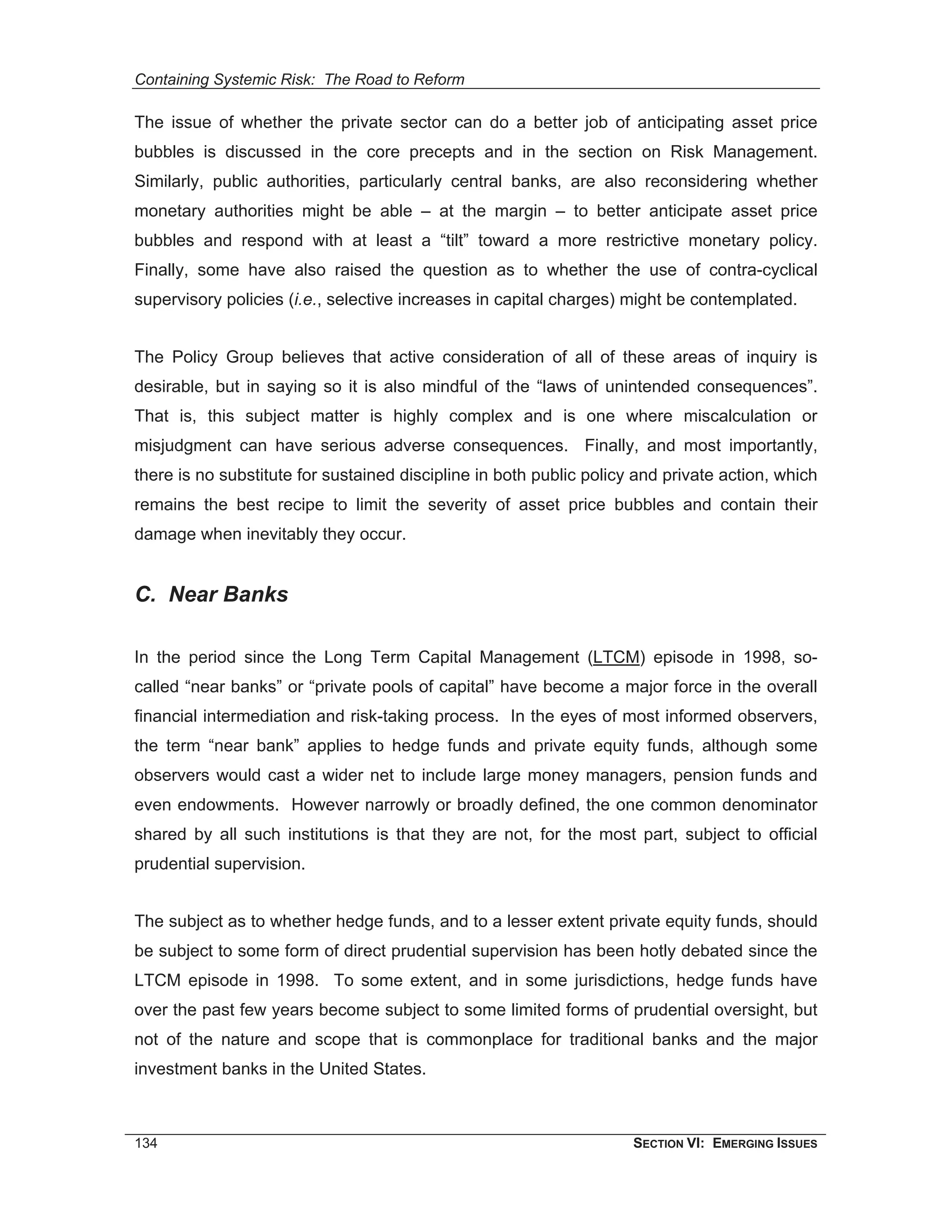 Containing Systemic Risk: The Road to Reform

The issue of whether the private sector can do a better job of anticipating asset price
bubbles is discussed in the core precepts and in the section on Risk Management.
Similarly, public authorities, particularly central banks, are also reconsidering whether
monetary authorities might be able – at the margin – to better anticipate asset price
bubbles and respond with at least a “tilt” toward a more restrictive monetary policy.
Finally, some have also raised the question as to whether the use of contra-cyclical
supervisory policies (i.e., selective increases in capital charges) might be contemplated.


The Policy Group believes that active consideration of all of these areas of inquiry is
desirable, but in saying so it is also mindful of the “laws of unintended consequences”.
That is, this subject matter is highly complex and is one where miscalculation or
misjudgment can have serious adverse consequences. Finally, and most importantly,
there is no substitute for sustained discipline in both public policy and private action, which
remains the best recipe to limit the severity of asset price bubbles and contain their
damage when inevitably they occur.


C. Near Banks

In the period since the Long Term Capital Management (LTCM) episode in 1998, so-
called “near banks” or “private pools of capital” have become a major force in the overall
financial intermediation and risk-taking process. In the eyes of most informed observers,
the term “near bank” applies to hedge funds and private equity funds, although some
observers would cast a wider net to include large money managers, pension funds and
even endowments. However narrowly or broadly defined, the one common denominator
shared by all such institutions is that they are not, for the most part, subject to official
prudential supervision.


The subject as to whether hedge funds, and to a lesser extent private equity funds, should
be subject to some form of direct prudential supervision has been hotly debated since the
LTCM episode in 1998. To some extent, and in some jurisdictions, hedge funds have
over the past few years become subject to some limited forms of prudential oversight, but
not of the nature and scope that is commonplace for traditional banks and the major
investment banks in the United States.



134                                                                  SECTION VI: EMERGING ISSUES
 