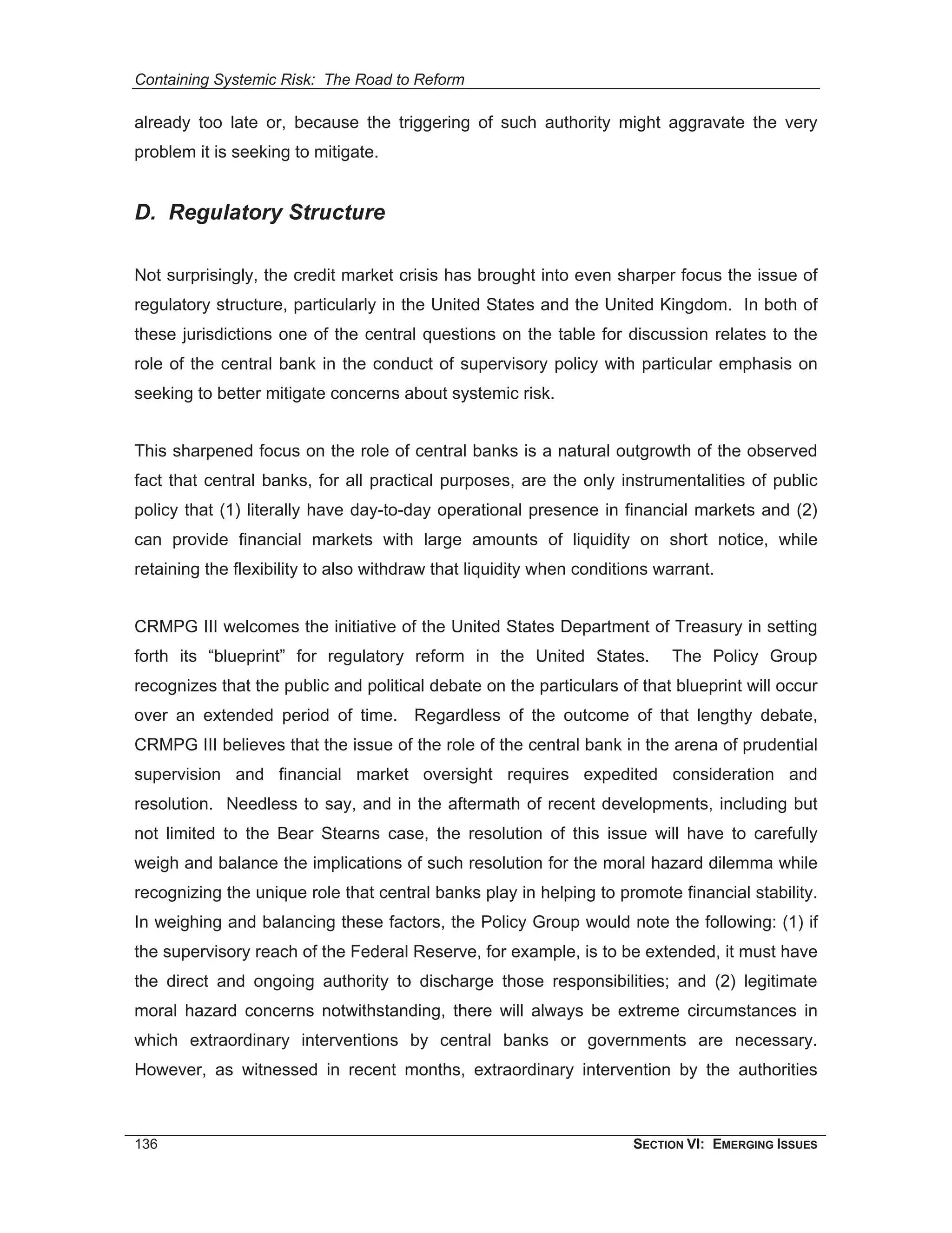Containing Systemic Risk: The Road to Reform

already too late or, because the triggering of such authority might aggravate the very
problem it is seeking to mitigate.


D. Regulatory Structure

Not surprisingly, the credit market crisis has brought into even sharper focus the issue of
regulatory structure, particularly in the United States and the United Kingdom. In both of
these jurisdictions one of the central questions on the table for discussion relates to the
role of the central bank in the conduct of supervisory policy with particular emphasis on
seeking to better mitigate concerns about systemic risk.


This sharpened focus on the role of central banks is a natural outgrowth of the observed
fact that central banks, for all practical purposes, are the only instrumentalities of public
policy that (1) literally have day-to-day operational presence in financial markets and (2)
can provide financial markets with large amounts of liquidity on short notice, while
retaining the flexibility to also withdraw that liquidity when conditions warrant.


CRMPG III welcomes the initiative of the United States Department of Treasury in setting
forth its “blueprint” for regulatory reform in the United States.           The Policy Group
recognizes that the public and political debate on the particulars of that blueprint will occur
over an extended period of time. Regardless of the outcome of that lengthy debate,
CRMPG III believes that the issue of the role of the central bank in the arena of prudential
supervision and financial market oversight requires expedited consideration and
resolution. Needless to say, and in the aftermath of recent developments, including but
not limited to the Bear Stearns case, the resolution of this issue will have to carefully
weigh and balance the implications of such resolution for the moral hazard dilemma while
recognizing the unique role that central banks play in helping to promote financial stability.
In weighing and balancing these factors, the Policy Group would note the following: (1) if
the supervisory reach of the Federal Reserve, for example, is to be extended, it must have
the direct and ongoing authority to discharge those responsibilities; and (2) legitimate
moral hazard concerns notwithstanding, there will always be extreme circumstances in
which extraordinary interventions by central banks or governments are necessary.
However, as witnessed in recent months, extraordinary intervention by the authorities



136                                                                   SECTION VI: EMERGING ISSUES
 