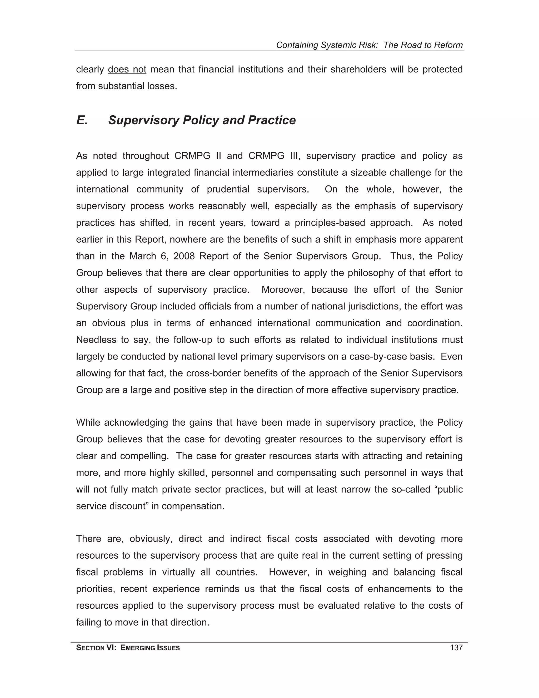 Containing Systemic Risk: The Road to Reform

clearly does not mean that financial institutions and their shareholders will be protected
from substantial losses.


E.      Supervisory Policy and Practice

As noted throughout CRMPG II and CRMPG III, supervisory practice and policy as
applied to large integrated financial intermediaries constitute a sizeable challenge for the
international community of prudential supervisors.         On the whole, however, the
supervisory process works reasonably well, especially as the emphasis of supervisory
practices has shifted, in recent years, toward a principles-based approach. As noted
earlier in this Report, nowhere are the benefits of such a shift in emphasis more apparent
than in the March 6, 2008 Report of the Senior Supervisors Group. Thus, the Policy
Group believes that there are clear opportunities to apply the philosophy of that effort to
other aspects of supervisory practice.        Moreover, because the effort of the Senior
Supervisory Group included officials from a number of national jurisdictions, the effort was
an obvious plus in terms of enhanced international communication and coordination.
Needless to say, the follow-up to such efforts as related to individual institutions must
largely be conducted by national level primary supervisors on a case-by-case basis. Even
allowing for that fact, the cross-border benefits of the approach of the Senior Supervisors
Group are a large and positive step in the direction of more effective supervisory practice.


While acknowledging the gains that have been made in supervisory practice, the Policy
Group believes that the case for devoting greater resources to the supervisory effort is
clear and compelling. The case for greater resources starts with attracting and retaining
more, and more highly skilled, personnel and compensating such personnel in ways that
will not fully match private sector practices, but will at least narrow the so-called “public
service discount” in compensation.


There are, obviously, direct and indirect fiscal costs associated with devoting more
resources to the supervisory process that are quite real in the current setting of pressing
fiscal problems in virtually all countries.    However, in weighing and balancing fiscal
priorities, recent experience reminds us that the fiscal costs of enhancements to the
resources applied to the supervisory process must be evaluated relative to the costs of
failing to move in that direction.

SECTION VI: EMERGING ISSUES                                                              137
 
