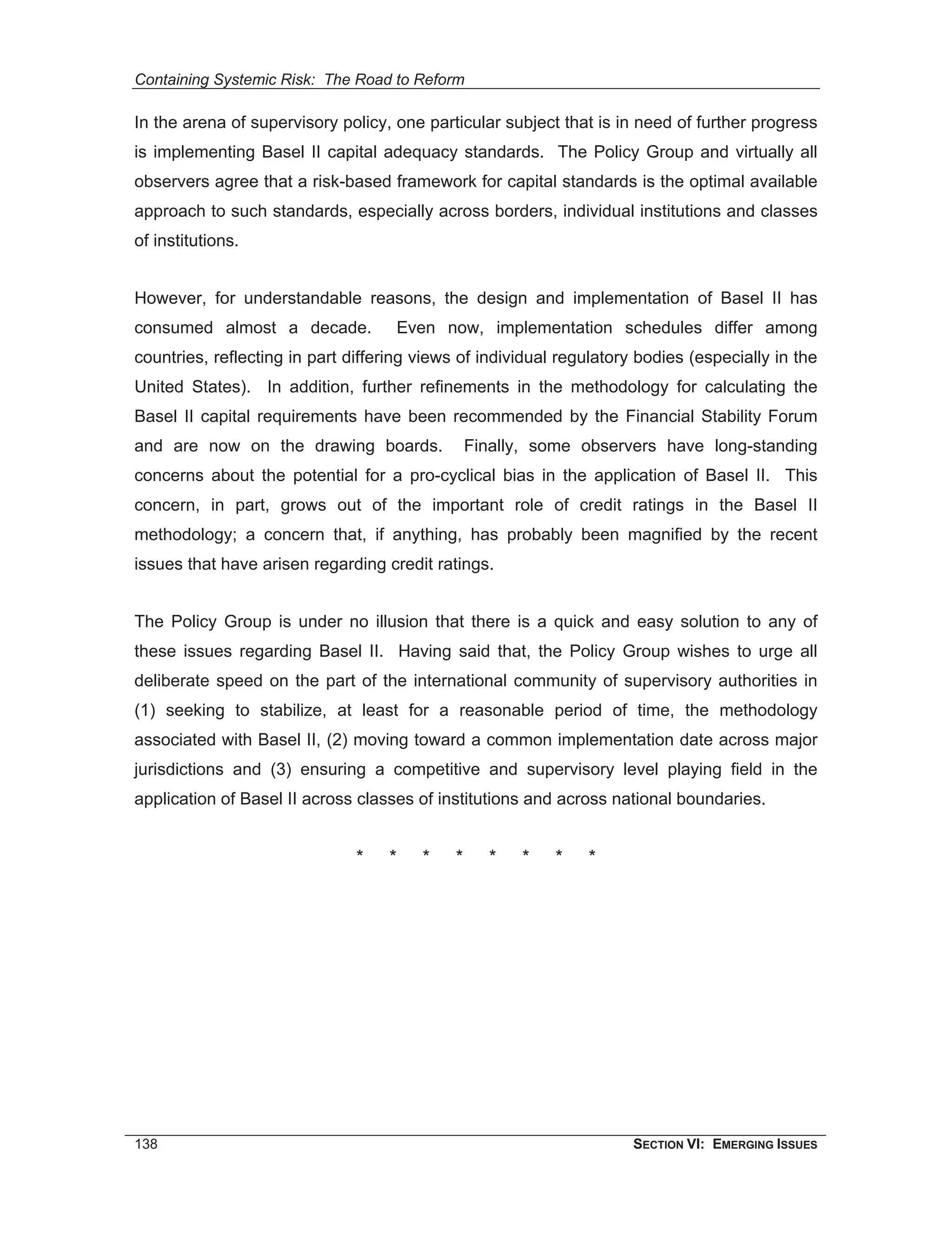 Containing Systemic Risk: The Road to Reform

In the arena of supervisory policy, one particular subject that is in need of further progress
is implementing Basel II capital adequacy standards. The Policy Group and virtually all
observers agree that a risk-based framework for capital standards is the optimal available
approach to such standards, especially across borders, individual institutions and classes
of institutions.


However, for understandable reasons, the design and implementation of Basel II has
consumed almost a decade.           Even now, implementation schedules differ among
countries, reflecting in part differing views of individual regulatory bodies (especially in the
United States). In addition, further refinements in the methodology for calculating the
Basel II capital requirements have been recommended by the Financial Stability Forum
and are now on the drawing boards.               Finally, some observers have long-standing
concerns about the potential for a pro-cyclical bias in the application of Basel II. This
concern, in part, grows out of the important role of credit ratings in the Basel II
methodology; a concern that, if anything, has probably been magnified by the recent
issues that have arisen regarding credit ratings.


The Policy Group is under no illusion that there is a quick and easy solution to any of
these issues regarding Basel II. Having said that, the Policy Group wishes to urge all
deliberate speed on the part of the international community of supervisory authorities in
(1) seeking to stabilize, at least for a reasonable period of time, the methodology
associated with Basel II, (2) moving toward a common implementation date across major
jurisdictions and (3) ensuring a competitive and supervisory level playing field in the
application of Basel II across classes of institutions and across national boundaries.


                               *   *    *    *     *   *   *   *




138                                                                   SECTION VI: EMERGING ISSUES
 