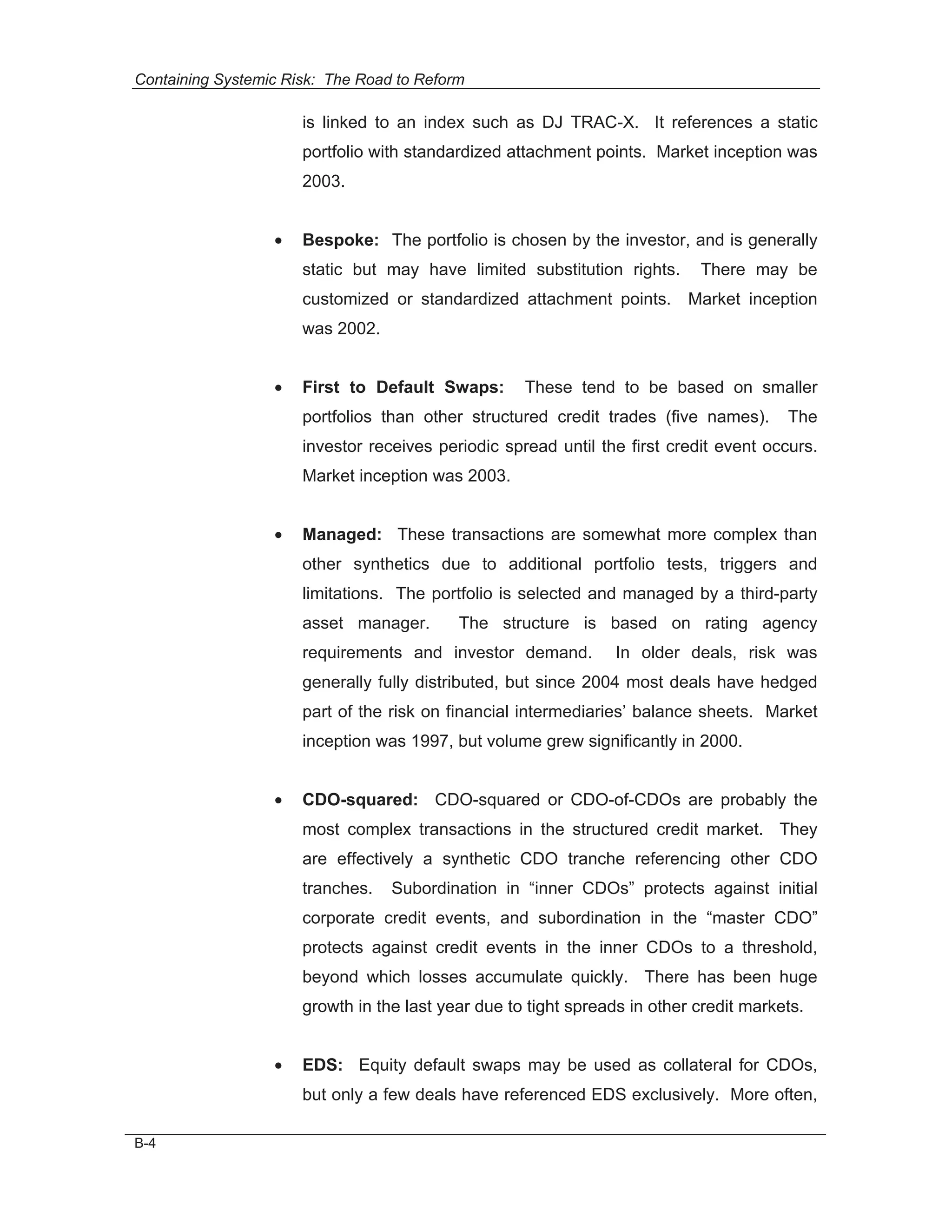 Containing Systemic Risk: The Road to Reform

                      is linked to an index such as DJ TRAC-X. It references a static
                      portfolio with standardized attachment points. Market inception was
                      2003.


                  •   Bespoke: The portfolio is chosen by the investor, and is generally
                      static but may have limited substitution rights.      There may be
                      customized or standardized attachment points. Market inception
                      was 2002.


                  •   First to Default Swaps:       These tend to be based on smaller
                      portfolios than other structured credit trades (five names).      The
                      investor receives periodic spread until the first credit event occurs.
                      Market inception was 2003.


                  •   Managed: These transactions are somewhat more complex than
                      other synthetics due to additional portfolio tests, triggers and
                      limitations. The portfolio is selected and managed by a third-party
                      asset manager.       The structure is based on rating agency
                      requirements and investor demand.          In older deals, risk was
                      generally fully distributed, but since 2004 most deals have hedged
                      part of the risk on financial intermediaries’ balance sheets. Market
                      inception was 1997, but volume grew significantly in 2000.


                  •   CDO-squared: CDO-squared or CDO-of-CDOs are probably the
                      most complex transactions in the structured credit market. They
                      are effectively a synthetic CDO tranche referencing other CDO
                      tranches.   Subordination in “inner CDOs” protects against initial
                      corporate credit events, and subordination in the “master CDO”
                      protects against credit events in the inner CDOs to a threshold,
                      beyond which losses accumulate quickly. There has been huge
                      growth in the last year due to tight spreads in other credit markets.


                  •   EDS: Equity default swaps may be used as collateral for CDOs,
                      but only a few deals have referenced EDS exclusively. More often,

B-4
 