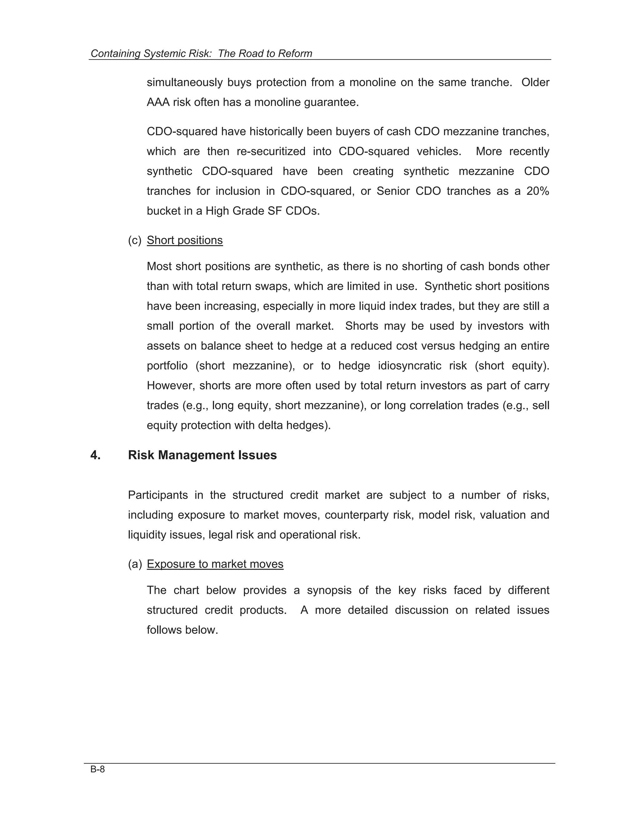 Containing Systemic Risk: The Road to Reform

           simultaneously buys protection from a monoline on the same tranche. Older
           AAA risk often has a monoline guarantee.

           CDO-squared have historically been buyers of cash CDO mezzanine tranches,
           which are then re-securitized into CDO-squared vehicles.           More recently
           synthetic CDO-squared have been creating synthetic mezzanine CDO
           tranches for inclusion in CDO-squared, or Senior CDO tranches as a 20%
           bucket in a High Grade SF CDOs.

       (c) Short positions

           Most short positions are synthetic, as there is no shorting of cash bonds other
           than with total return swaps, which are limited in use. Synthetic short positions
           have been increasing, especially in more liquid index trades, but they are still a
           small portion of the overall market. Shorts may be used by investors with
           assets on balance sheet to hedge at a reduced cost versus hedging an entire
           portfolio (short mezzanine), or to hedge idiosyncratic risk (short equity).
           However, shorts are more often used by total return investors as part of carry
           trades (e.g., long equity, short mezzanine), or long correlation trades (e.g., sell
           equity protection with delta hedges).

4.     Risk Management Issues


       Participants in the structured credit market are subject to a number of risks,
       including exposure to market moves, counterparty risk, model risk, valuation and
       liquidity issues, legal risk and operational risk.

       (a) Exposure to market moves

           The chart below provides a synopsis of the key risks faced by different
           structured credit products.      A more detailed discussion on related issues
           follows below.




B-8
 