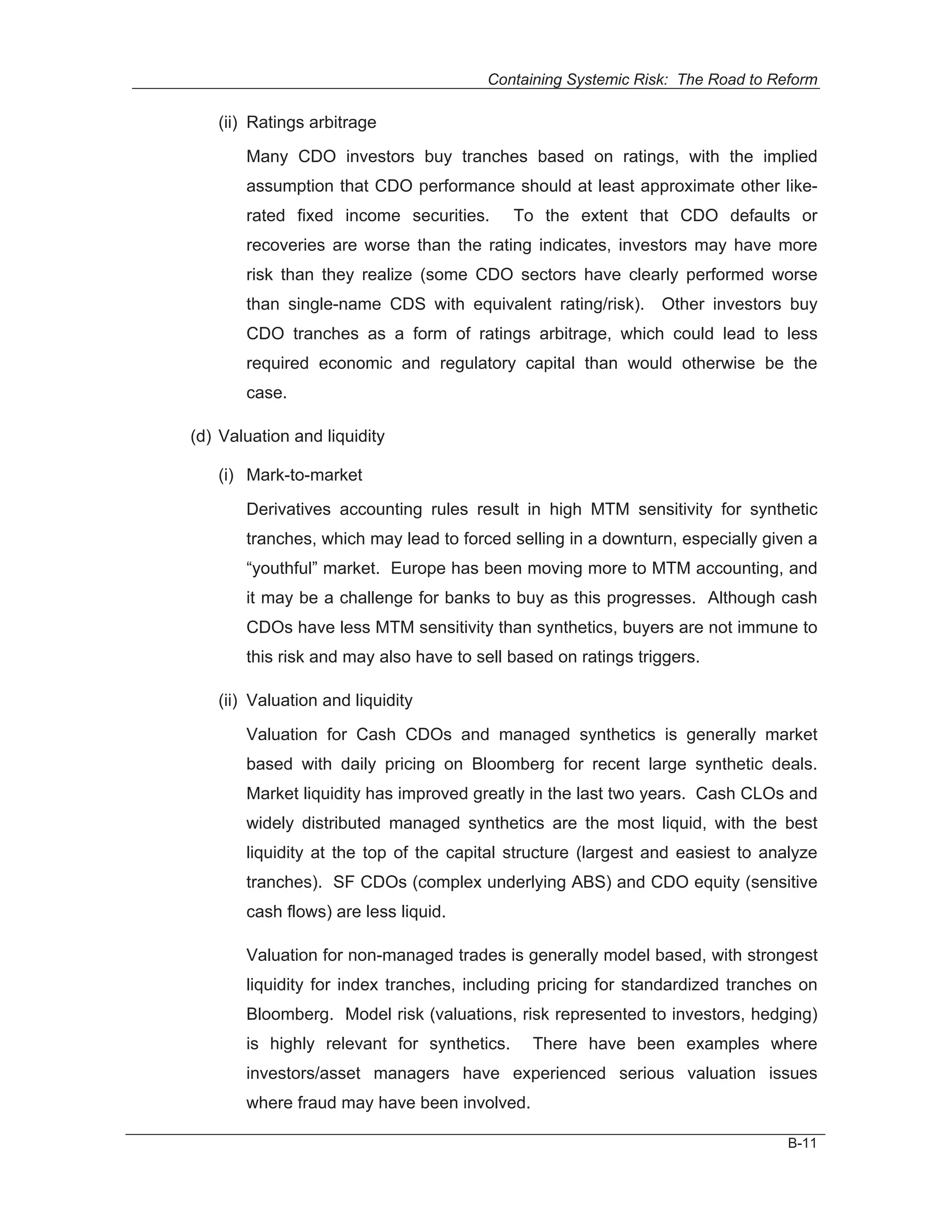 Containing Systemic Risk: The Road to Reform

   (ii) Ratings arbitrage
       Many CDO investors buy tranches based on ratings, with the implied
       assumption that CDO performance should at least approximate other like-
       rated fixed income securities.       To the extent that CDO defaults or
       recoveries are worse than the rating indicates, investors may have more
       risk than they realize (some CDO sectors have clearly performed worse
       than single-name CDS with equivalent rating/risk). Other investors buy
       CDO tranches as a form of ratings arbitrage, which could lead to less
       required economic and regulatory capital than would otherwise be the
       case.

(d) Valuation and liquidity

   (i) Mark-to-market

       Derivatives accounting rules result in high MTM sensitivity for synthetic
       tranches, which may lead to forced selling in a downturn, especially given a
       “youthful” market. Europe has been moving more to MTM accounting, and
       it may be a challenge for banks to buy as this progresses. Although cash
       CDOs have less MTM sensitivity than synthetics, buyers are not immune to
       this risk and may also have to sell based on ratings triggers.

   (ii) Valuation and liquidity
       Valuation for Cash CDOs and managed synthetics is generally market
       based with daily pricing on Bloomberg for recent large synthetic deals.
       Market liquidity has improved greatly in the last two years. Cash CLOs and
       widely distributed managed synthetics are the most liquid, with the best
       liquidity at the top of the capital structure (largest and easiest to analyze
       tranches). SF CDOs (complex underlying ABS) and CDO equity (sensitive
       cash flows) are less liquid.

       Valuation for non-managed trades is generally model based, with strongest
       liquidity for index tranches, including pricing for standardized tranches on
       Bloomberg. Model risk (valuations, risk represented to investors, hedging)
       is highly relevant for synthetics.     There have been examples where
       investors/asset managers have experienced serious valuation issues
       where fraud may have been involved.

                                                                                B-11
 