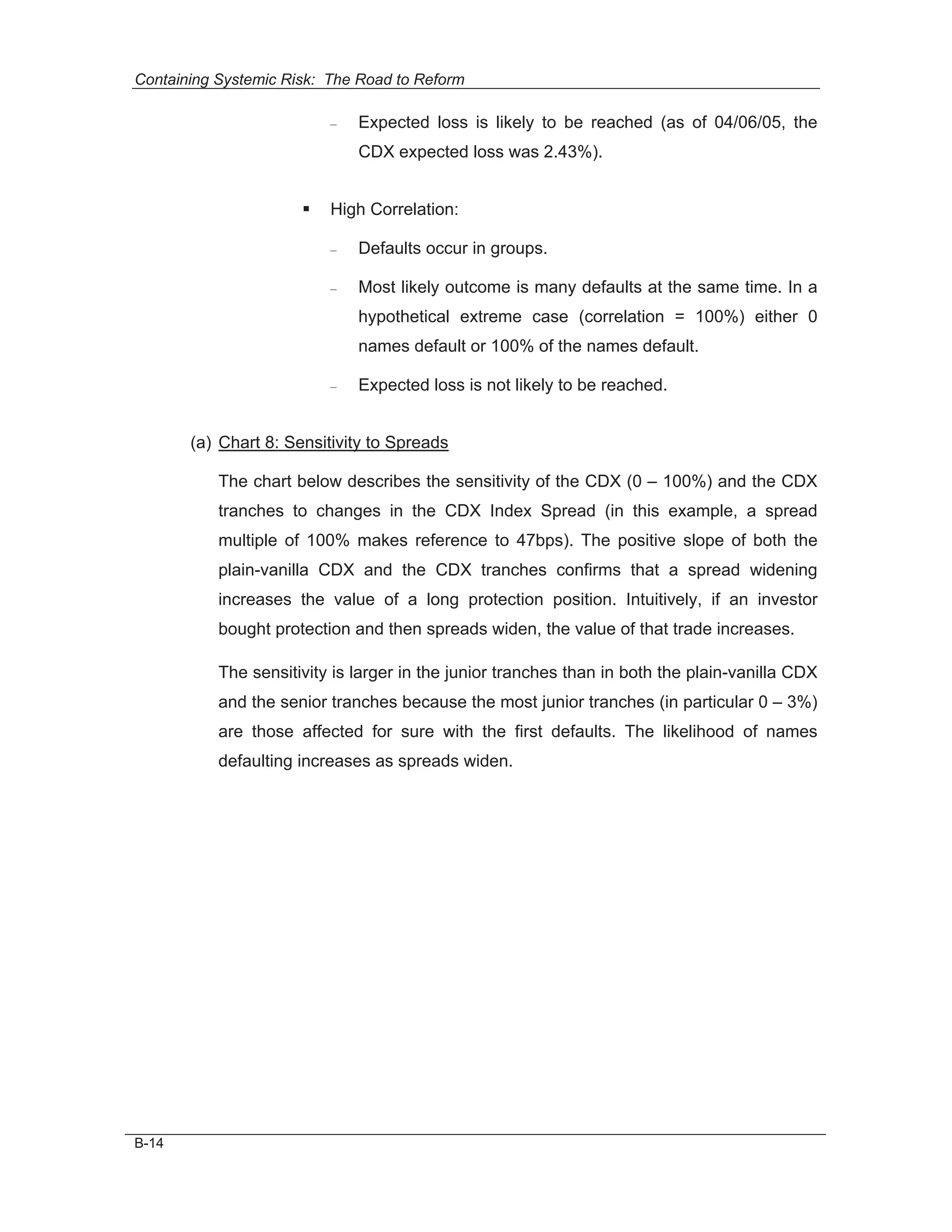 Containing Systemic Risk: The Road to Reform

                          –   Expected loss is likely to be reached (as of 04/06/05, the
                              CDX expected loss was 2.43%).


                      ƒ   High Correlation:

                          –   Defaults occur in groups.

                          –   Most likely outcome is many defaults at the same time. In a
                              hypothetical extreme case (correlation = 100%) either 0
                              names default or 100% of the names default.

                          –   Expected loss is not likely to be reached.


       (a) Chart 8: Sensitivity to Spreads

           The chart below describes the sensitivity of the CDX (0 – 100%) and the CDX
           tranches to changes in the CDX Index Spread (in this example, a spread
           multiple of 100% makes reference to 47bps). The positive slope of both the
           plain-vanilla CDX and the CDX tranches confirms that a spread widening
           increases the value of a long protection position. Intuitively, if an investor
           bought protection and then spreads widen, the value of that trade increases.

           The sensitivity is larger in the junior tranches than in both the plain-vanilla CDX
           and the senior tranches because the most junior tranches (in particular 0 – 3%)
           are those affected for sure with the first defaults. The likelihood of names
           defaulting increases as spreads widen.




B-14
 