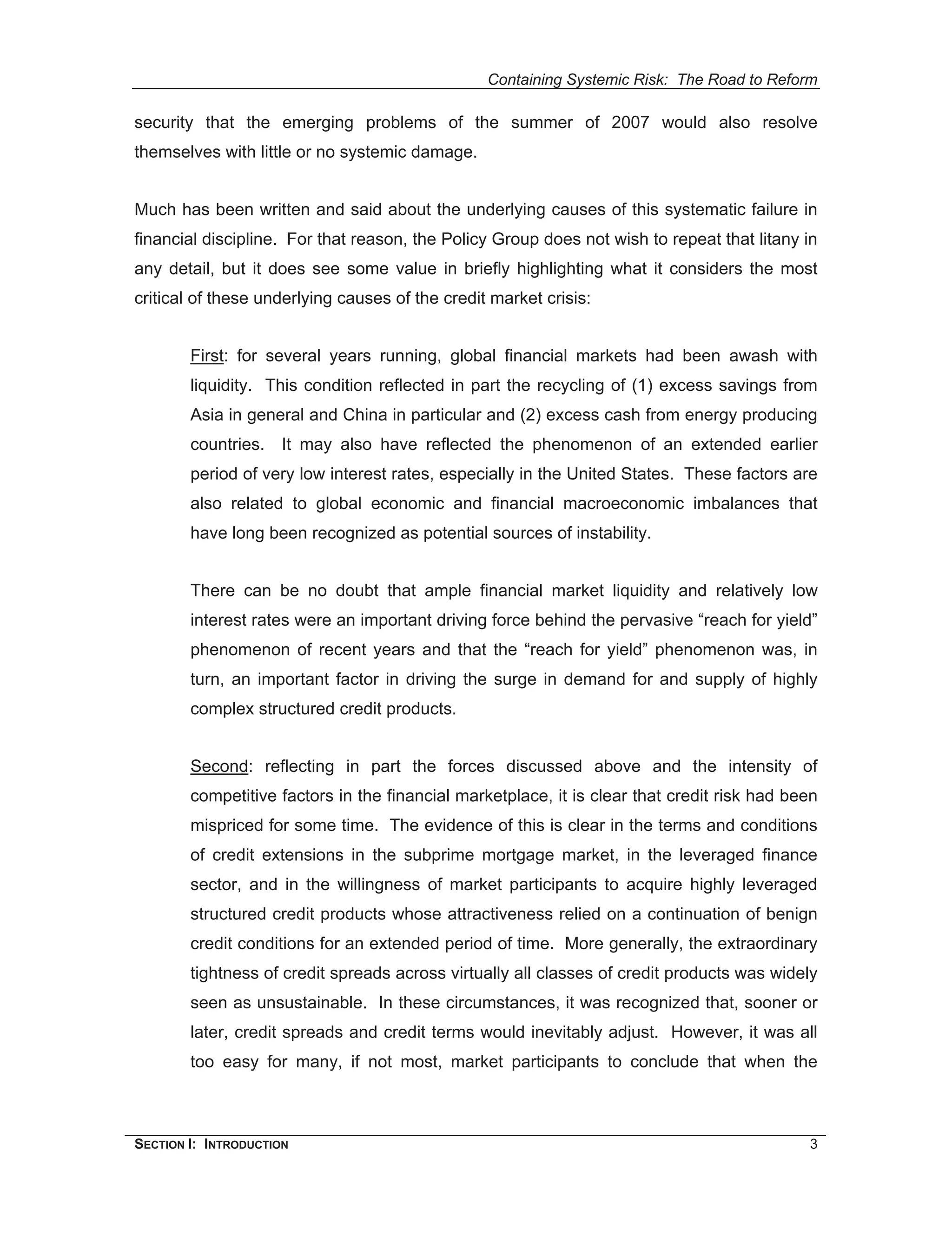 Containing Systemic Risk: The Road to Reform

security that the emerging problems of the summer of 2007 would also resolve
themselves with little or no systemic damage.


Much has been written and said about the underlying causes of this systematic failure in
financial discipline. For that reason, the Policy Group does not wish to repeat that litany in
any detail, but it does see some value in briefly highlighting what it considers the most
critical of these underlying causes of the credit market crisis:


        First: for several years running, global financial markets had been awash with
        liquidity. This condition reflected in part the recycling of (1) excess savings from
        Asia in general and China in particular and (2) excess cash from energy producing
        countries. It may also have reflected the phenomenon of an extended earlier
        period of very low interest rates, especially in the United States. These factors are
        also related to global economic and financial macroeconomic imbalances that
        have long been recognized as potential sources of instability.


        There can be no doubt that ample financial market liquidity and relatively low
        interest rates were an important driving force behind the pervasive “reach for yield”
        phenomenon of recent years and that the “reach for yield” phenomenon was, in
        turn, an important factor in driving the surge in demand for and supply of highly
        complex structured credit products.


        Second: reflecting in part the forces discussed above and the intensity of
        competitive factors in the financial marketplace, it is clear that credit risk had been
        mispriced for some time. The evidence of this is clear in the terms and conditions
        of credit extensions in the subprime mortgage market, in the leveraged finance
        sector, and in the willingness of market participants to acquire highly leveraged
        structured credit products whose attractiveness relied on a continuation of benign
        credit conditions for an extended period of time. More generally, the extraordinary
        tightness of credit spreads across virtually all classes of credit products was widely
        seen as unsustainable. In these circumstances, it was recognized that, sooner or
        later, credit spreads and credit terms would inevitably adjust. However, it was all
        too easy for many, if not most, market participants to conclude that when the



SECTION I: INTRODUCTION                                                                      3
 