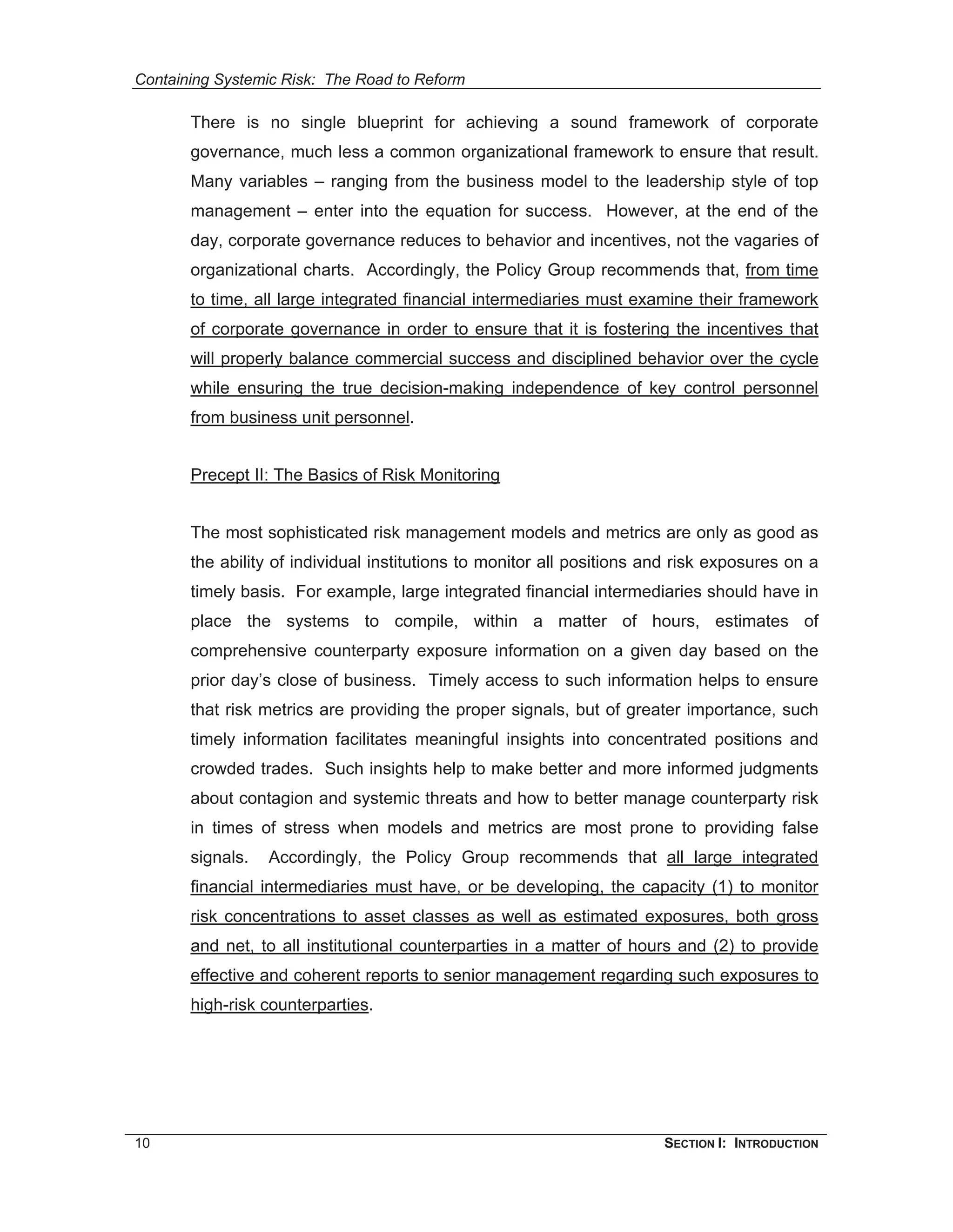 Containing Systemic Risk: The Road to Reform

       There is no single blueprint for achieving a sound framework of corporate
       governance, much less a common organizational framework to ensure that result.
       Many variables – ranging from the business model to the leadership style of top
       management – enter into the equation for success. However, at the end of the
       day, corporate governance reduces to behavior and incentives, not the vagaries of
       organizational charts. Accordingly, the Policy Group recommends that, from time
       to time, all large integrated financial intermediaries must examine their framework
       of corporate governance in order to ensure that it is fostering the incentives that
       will properly balance commercial success and disciplined behavior over the cycle
       while ensuring the true decision-making independence of key control personnel
       from business unit personnel.


       Precept II: The Basics of Risk Monitoring


       The most sophisticated risk management models and metrics are only as good as
       the ability of individual institutions to monitor all positions and risk exposures on a
       timely basis. For example, large integrated financial intermediaries should have in
       place the systems to compile, within a matter of hours, estimates of
       comprehensive counterparty exposure information on a given day based on the
       prior day’s close of business. Timely access to such information helps to ensure
       that risk metrics are providing the proper signals, but of greater importance, such
       timely information facilitates meaningful insights into concentrated positions and
       crowded trades. Such insights help to make better and more informed judgments
       about contagion and systemic threats and how to better manage counterparty risk
       in times of stress when models and metrics are most prone to providing false
       signals.   Accordingly, the Policy Group recommends that all large integrated
       financial intermediaries must have, or be developing, the capacity (1) to monitor
       risk concentrations to asset classes as well as estimated exposures, both gross
       and net, to all institutional counterparties in a matter of hours and (2) to provide
       effective and coherent reports to senior management regarding such exposures to
       high-risk counterparties.




10                                                                      SECTION I: INTRODUCTION
 