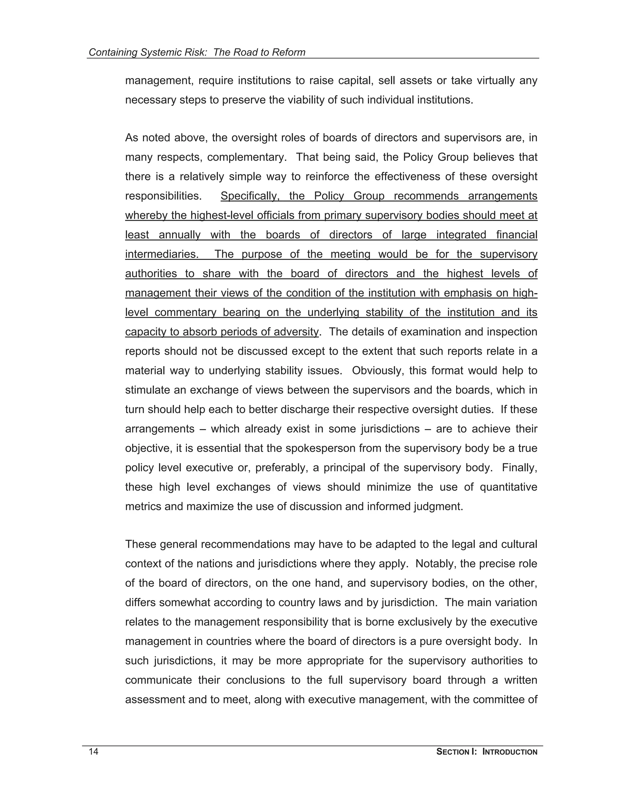 Containing Systemic Risk: The Road to Reform

       management, require institutions to raise capital, sell assets or take virtually any
       necessary steps to preserve the viability of such individual institutions.


       As noted above, the oversight roles of boards of directors and supervisors are, in
       many respects, complementary. That being said, the Policy Group believes that
       there is a relatively simple way to reinforce the effectiveness of these oversight
       responsibilities.    Specifically, the Policy Group recommends arrangements
       whereby the highest-level officials from primary supervisory bodies should meet at
       least annually with the boards of directors of large integrated financial
       intermediaries.     The purpose of the meeting would be for the supervisory
       authorities to share with the board of directors and the highest levels of
       management their views of the condition of the institution with emphasis on high-
       level commentary bearing on the underlying stability of the institution and its
       capacity to absorb periods of adversity. The details of examination and inspection
       reports should not be discussed except to the extent that such reports relate in a
       material way to underlying stability issues. Obviously, this format would help to
       stimulate an exchange of views between the supervisors and the boards, which in
       turn should help each to better discharge their respective oversight duties. If these
       arrangements – which already exist in some jurisdictions – are to achieve their
       objective, it is essential that the spokesperson from the supervisory body be a true
       policy level executive or, preferably, a principal of the supervisory body. Finally,
       these high level exchanges of views should minimize the use of quantitative
       metrics and maximize the use of discussion and informed judgment.


       These general recommendations may have to be adapted to the legal and cultural
       context of the nations and jurisdictions where they apply. Notably, the precise role
       of the board of directors, on the one hand, and supervisory bodies, on the other,
       differs somewhat according to country laws and by jurisdiction. The main variation
       relates to the management responsibility that is borne exclusively by the executive
       management in countries where the board of directors is a pure oversight body. In
       such jurisdictions, it may be more appropriate for the supervisory authorities to
       communicate their conclusions to the full supervisory board through a written
       assessment and to meet, along with executive management, with the committee of



14                                                                       SECTION I: INTRODUCTION
 
