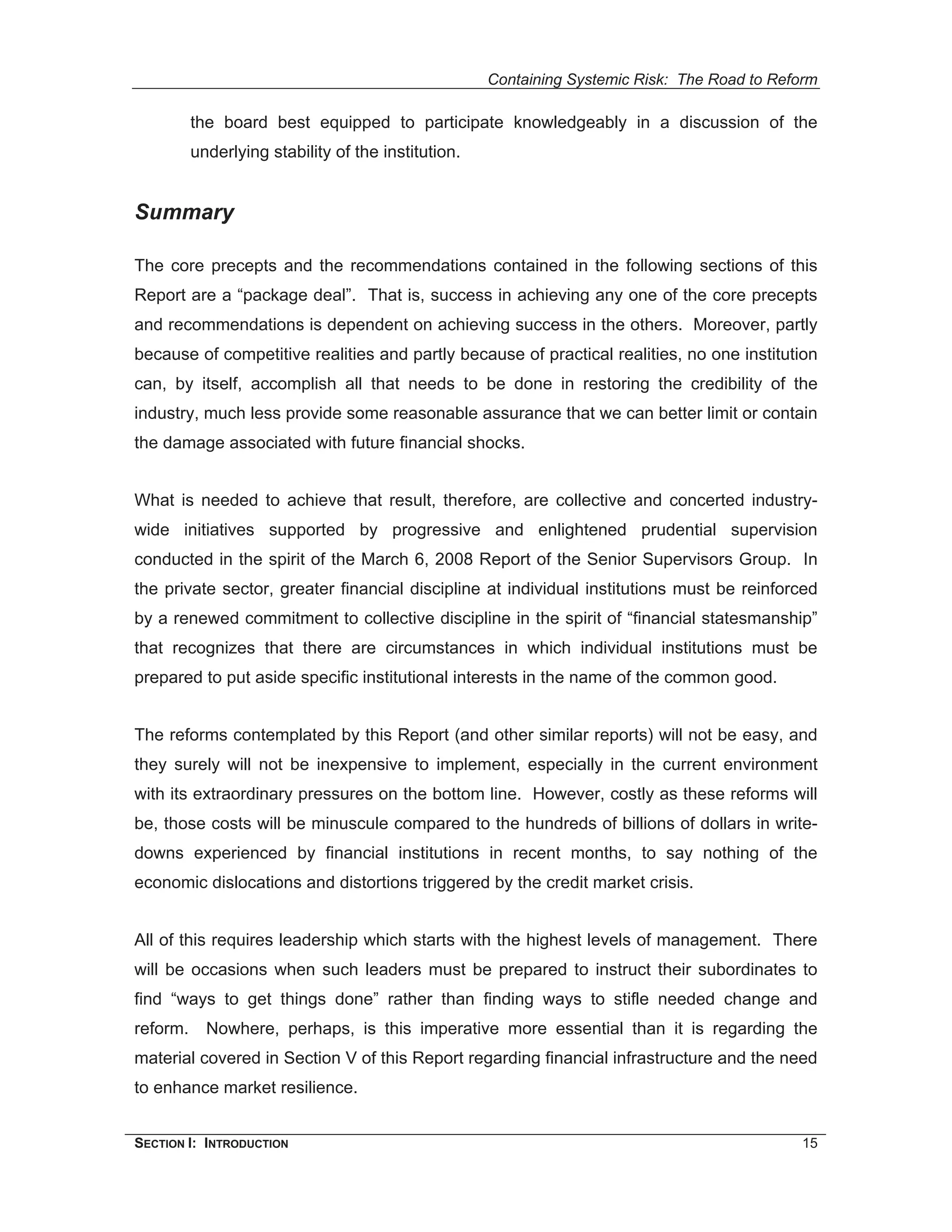 Containing Systemic Risk: The Road to Reform

          the board best equipped to participate knowledgeably in a discussion of the
          underlying stability of the institution.


Summary

The core precepts and the recommendations contained in the following sections of this
Report are a “package deal”. That is, success in achieving any one of the core precepts
and recommendations is dependent on achieving success in the others. Moreover, partly
because of competitive realities and partly because of practical realities, no one institution
can, by itself, accomplish all that needs to be done in restoring the credibility of the
industry, much less provide some reasonable assurance that we can better limit or contain
the damage associated with future financial shocks.


What is needed to achieve that result, therefore, are collective and concerted industry-
wide initiatives supported by progressive and enlightened prudential supervision
conducted in the spirit of the March 6, 2008 Report of the Senior Supervisors Group. In
the private sector, greater financial discipline at individual institutions must be reinforced
by a renewed commitment to collective discipline in the spirit of “financial statesmanship”
that recognizes that there are circumstances in which individual institutions must be
prepared to put aside specific institutional interests in the name of the common good.


The reforms contemplated by this Report (and other similar reports) will not be easy, and
they surely will not be inexpensive to implement, especially in the current environment
with its extraordinary pressures on the bottom line. However, costly as these reforms will
be, those costs will be minuscule compared to the hundreds of billions of dollars in write-
downs experienced by financial institutions in recent months, to say nothing of the
economic dislocations and distortions triggered by the credit market crisis.


All of this requires leadership which starts with the highest levels of management. There
will be occasions when such leaders must be prepared to instruct their subordinates to
find “ways to get things done” rather than finding ways to stifle needed change and
reform.     Nowhere, perhaps, is this imperative more essential than it is regarding the
material covered in Section V of this Report regarding financial infrastructure and the need
to enhance market resilience.


SECTION I: INTRODUCTION                                                                       15
 