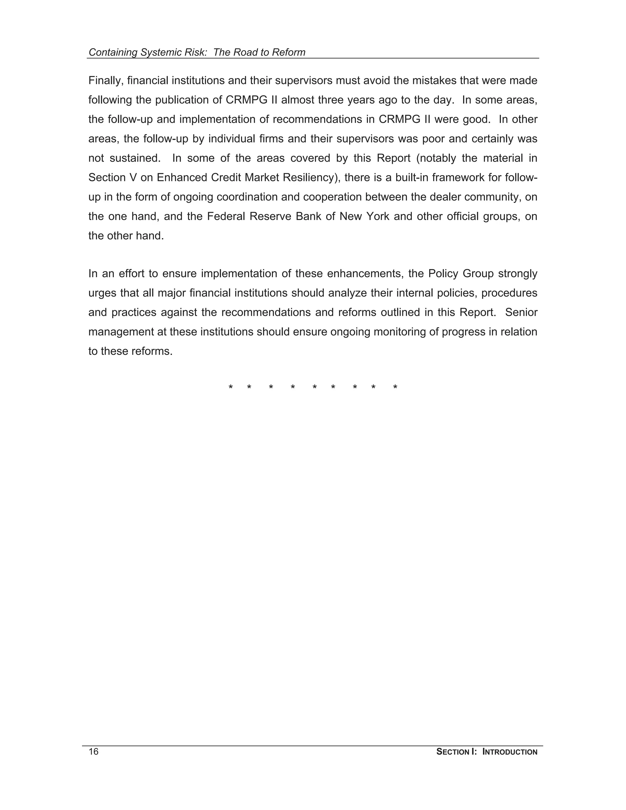 Containing Systemic Risk: The Road to Reform

Finally, financial institutions and their supervisors must avoid the mistakes that were made
following the publication of CRMPG II almost three years ago to the day. In some areas,
the follow-up and implementation of recommendations in CRMPG II were good. In other
areas, the follow-up by individual firms and their supervisors was poor and certainly was
not sustained.    In some of the areas covered by this Report (notably the material in
Section V on Enhanced Credit Market Resiliency), there is a built-in framework for follow-
up in the form of ongoing coordination and cooperation between the dealer community, on
the one hand, and the Federal Reserve Bank of New York and other official groups, on
the other hand.


In an effort to ensure implementation of these enhancements, the Policy Group strongly
urges that all major financial institutions should analyze their internal policies, procedures
and practices against the recommendations and reforms outlined in this Report. Senior
management at these institutions should ensure ongoing monitoring of progress in relation
to these reforms.


                             *   *   *    *    *   *   *   *   *




16                                                                      SECTION I: INTRODUCTION
 