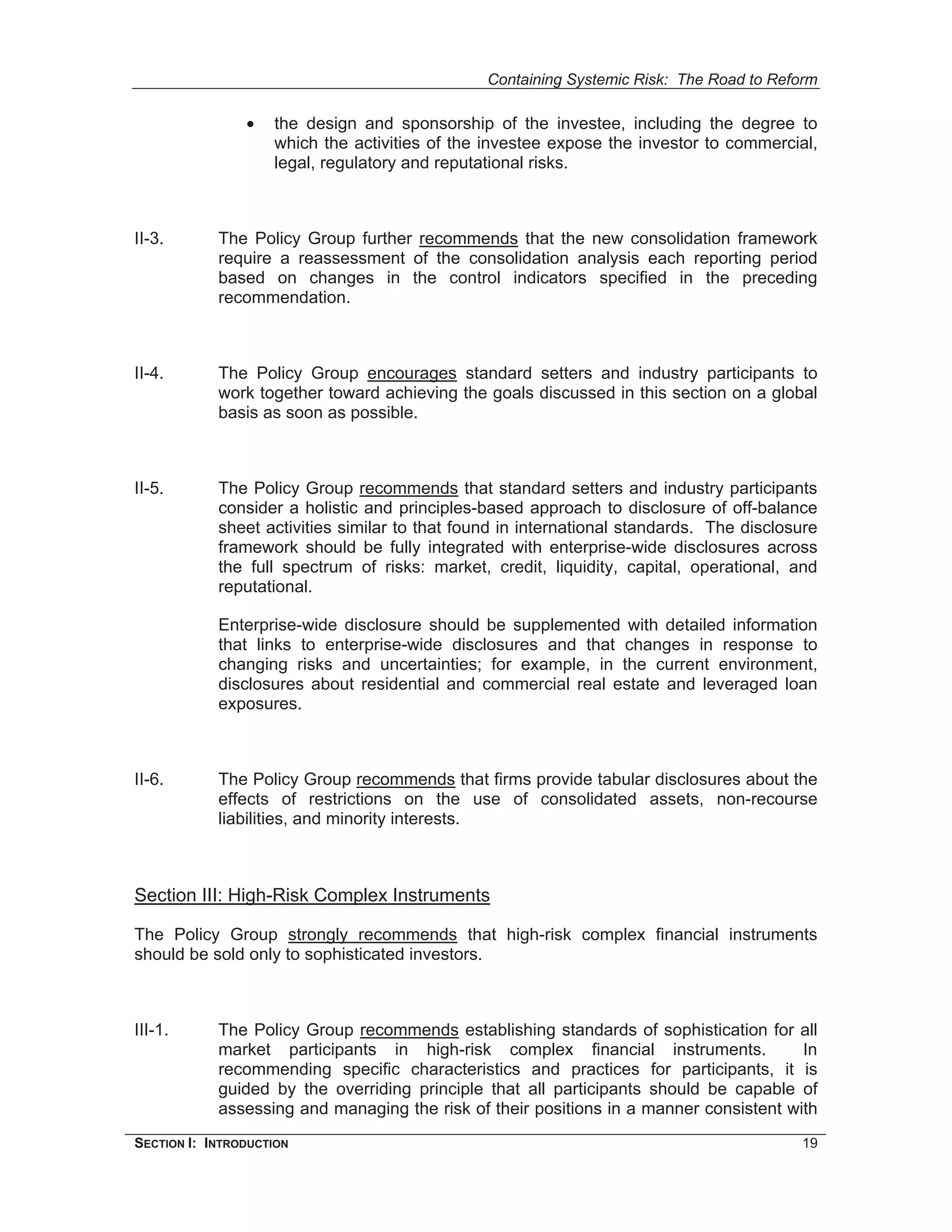 Containing Systemic Risk: The Road to Reform

                •   the design and sponsorship of the investee, including the degree to
                    which the activities of the investee expose the investor to commercial,
                    legal, regulatory and reputational risks.



II-3.       The Policy Group further recommends that the new consolidation framework
            require a reassessment of the consolidation analysis each reporting period
            based on changes in the control indicators specified in the preceding
            recommendation.



II-4.       The Policy Group encourages standard setters and industry participants to
            work together toward achieving the goals discussed in this section on a global
            basis as soon as possible.



II-5.       The Policy Group recommends that standard setters and industry participants
            consider a holistic and principles-based approach to disclosure of off-balance
            sheet activities similar to that found in international standards. The disclosure
            framework should be fully integrated with enterprise-wide disclosures across
            the full spectrum of risks: market, credit, liquidity, capital, operational, and
            reputational.

            Enterprise-wide disclosure should be supplemented with detailed information
            that links to enterprise-wide disclosures and that changes in response to
            changing risks and uncertainties; for example, in the current environment,
            disclosures about residential and commercial real estate and leveraged loan
            exposures.



II-6.       The Policy Group recommends that firms provide tabular disclosures about the
            effects of restrictions on the use of consolidated assets, non-recourse
            liabilities, and minority interests.



Section III: High-Risk Complex Instruments

The Policy Group strongly recommends that high-risk complex financial instruments
should be sold only to sophisticated investors.



III-1.      The Policy Group recommends establishing standards of sophistication for all
            market participants in high-risk complex financial instruments.             In
            recommending specific characteristics and practices for participants, it is
            guided by the overriding principle that all participants should be capable of
            assessing and managing the risk of their positions in a manner consistent with
SECTION I: INTRODUCTION                                                                   19
 