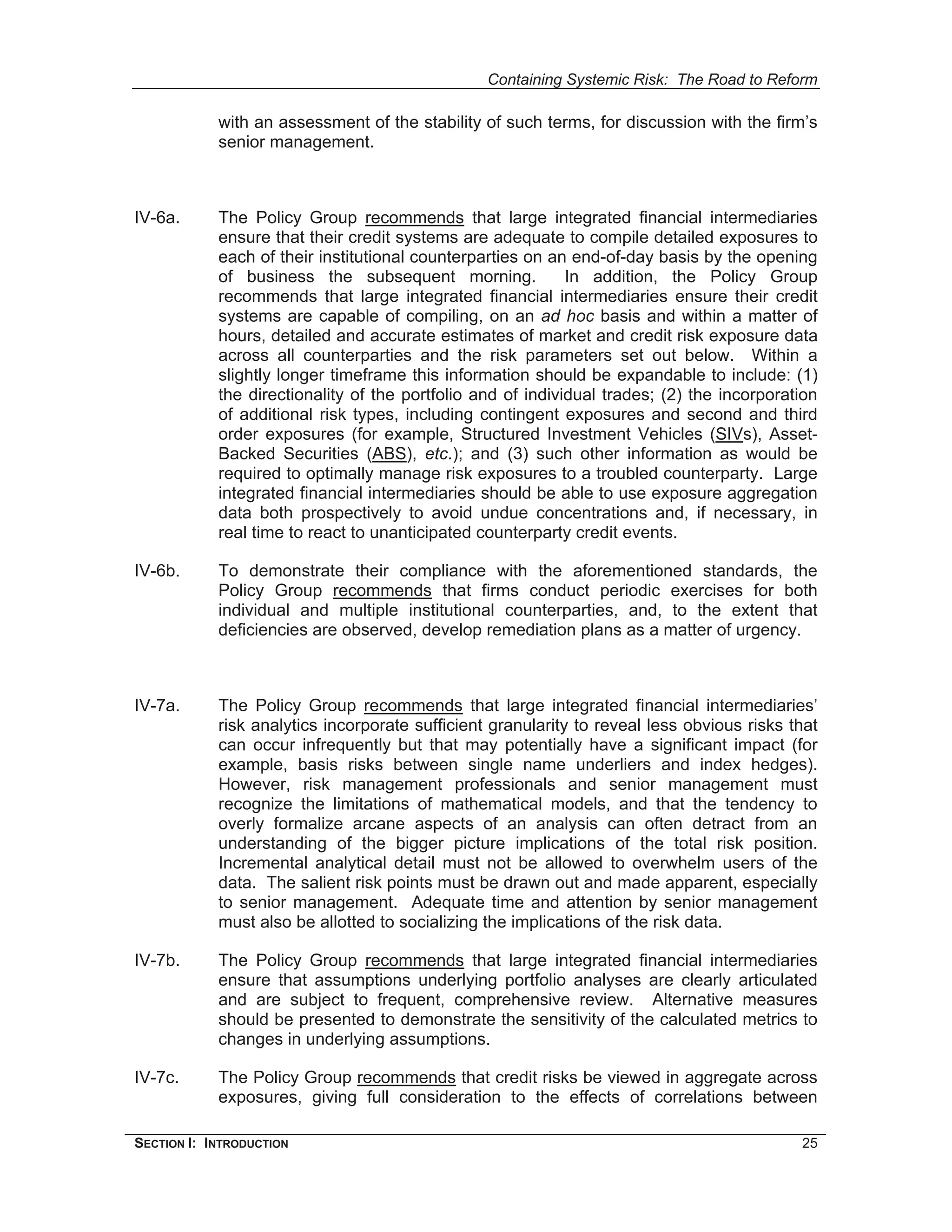Containing Systemic Risk: The Road to Reform

            with an assessment of the stability of such terms, for discussion with the firm’s
            senior management.



IV-6a.      The Policy Group recommends that large integrated financial intermediaries
            ensure that their credit systems are adequate to compile detailed exposures to
            each of their institutional counterparties on an end-of-day basis by the opening
            of business the subsequent morning.              In addition, the Policy Group
            recommends that large integrated financial intermediaries ensure their credit
            systems are capable of compiling, on an ad hoc basis and within a matter of
            hours, detailed and accurate estimates of market and credit risk exposure data
            across all counterparties and the risk parameters set out below. Within a
            slightly longer timeframe this information should be expandable to include: (1)
            the directionality of the portfolio and of individual trades; (2) the incorporation
            of additional risk types, including contingent exposures and second and third
            order exposures (for example, Structured Investment Vehicles (SIVs), Asset-
            Backed Securities (ABS), etc.); and (3) such other information as would be
            required to optimally manage risk exposures to a troubled counterparty. Large
            integrated financial intermediaries should be able to use exposure aggregation
            data both prospectively to avoid undue concentrations and, if necessary, in
            real time to react to unanticipated counterparty credit events.

IV-6b.      To demonstrate their compliance with the aforementioned standards, the
            Policy Group recommends that firms conduct periodic exercises for both
            individual and multiple institutional counterparties, and, to the extent that
            deficiencies are observed, develop remediation plans as a matter of urgency.



IV-7a.      The Policy Group recommends that large integrated financial intermediaries’
            risk analytics incorporate sufficient granularity to reveal less obvious risks that
            can occur infrequently but that may potentially have a significant impact (for
            example, basis risks between single name underliers and index hedges).
            However, risk management professionals and senior management must
            recognize the limitations of mathematical models, and that the tendency to
            overly formalize arcane aspects of an analysis can often detract from an
            understanding of the bigger picture implications of the total risk position.
            Incremental analytical detail must not be allowed to overwhelm users of the
            data. The salient risk points must be drawn out and made apparent, especially
            to senior management. Adequate time and attention by senior management
            must also be allotted to socializing the implications of the risk data.

IV-7b.      The Policy Group recommends that large integrated financial intermediaries
            ensure that assumptions underlying portfolio analyses are clearly articulated
            and are subject to frequent, comprehensive review. Alternative measures
            should be presented to demonstrate the sensitivity of the calculated metrics to
            changes in underlying assumptions.

IV-7c.      The Policy Group recommends that credit risks be viewed in aggregate across
            exposures, giving full consideration to the effects of correlations between

SECTION I: INTRODUCTION                                                                     25
 