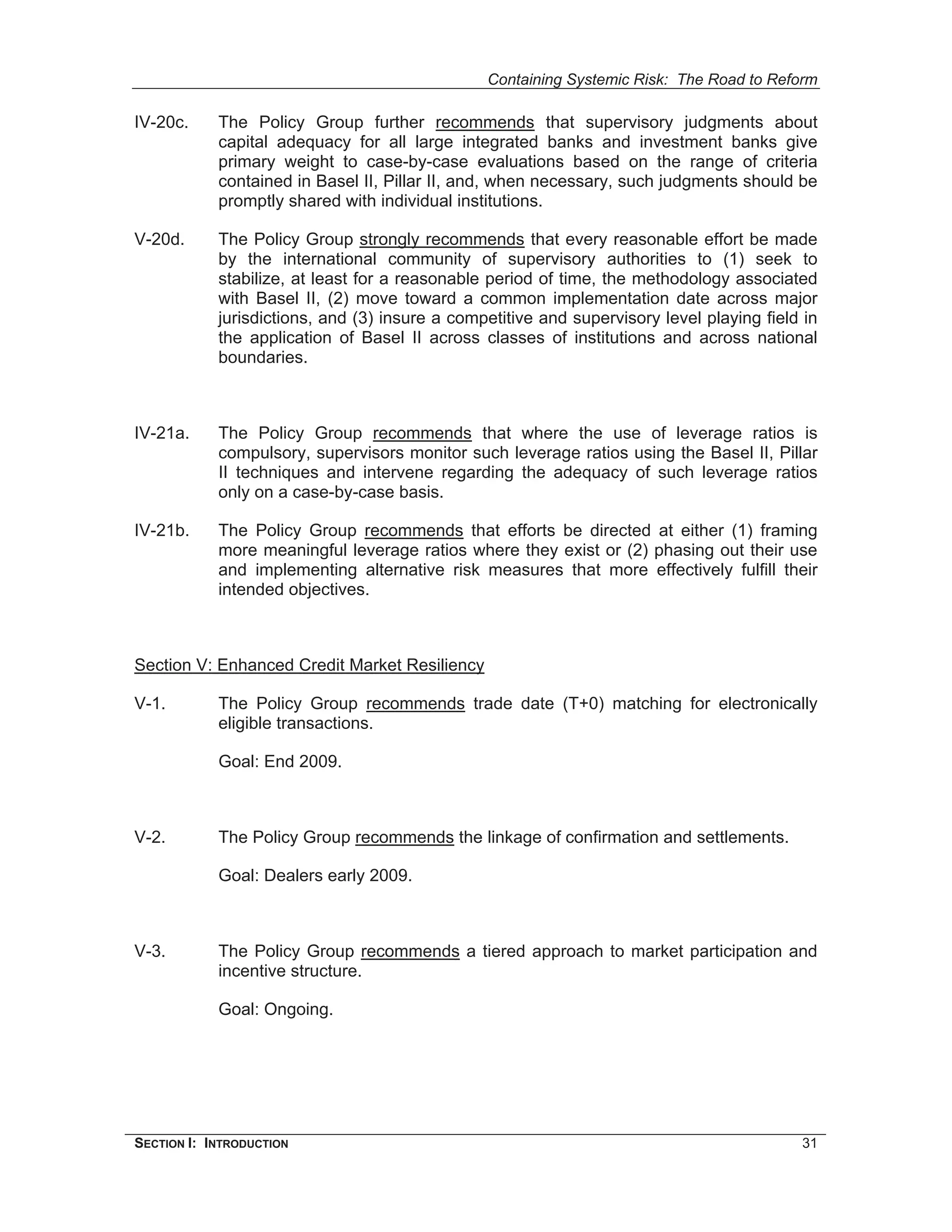 Containing Systemic Risk: The Road to Reform

IV-20c.     The Policy Group further recommends that supervisory judgments about
            capital adequacy for all large integrated banks and investment banks give
            primary weight to case-by-case evaluations based on the range of criteria
            contained in Basel II, Pillar II, and, when necessary, such judgments should be
            promptly shared with individual institutions.

V-20d.      The Policy Group strongly recommends that every reasonable effort be made
            by the international community of supervisory authorities to (1) seek to
            stabilize, at least for a reasonable period of time, the methodology associated
            with Basel II, (2) move toward a common implementation date across major
            jurisdictions, and (3) insure a competitive and supervisory level playing field in
            the application of Basel II across classes of institutions and across national
            boundaries.



IV-21a.     The Policy Group recommends that where the use of leverage ratios is
            compulsory, supervisors monitor such leverage ratios using the Basel II, Pillar
            II techniques and intervene regarding the adequacy of such leverage ratios
            only on a case-by-case basis.

IV-21b.     The Policy Group recommends that efforts be directed at either (1) framing
            more meaningful leverage ratios where they exist or (2) phasing out their use
            and implementing alternative risk measures that more effectively fulfill their
            intended objectives.



Section V: Enhanced Credit Market Resiliency

V-1.        The Policy Group recommends trade date (T+0) matching for electronically
            eligible transactions.

            Goal: End 2009.



V-2.        The Policy Group recommends the linkage of confirmation and settlements.

            Goal: Dealers early 2009.



V-3.        The Policy Group recommends a tiered approach to market participation and
            incentive structure.

            Goal: Ongoing.




SECTION I: INTRODUCTION                                                                    31
 
