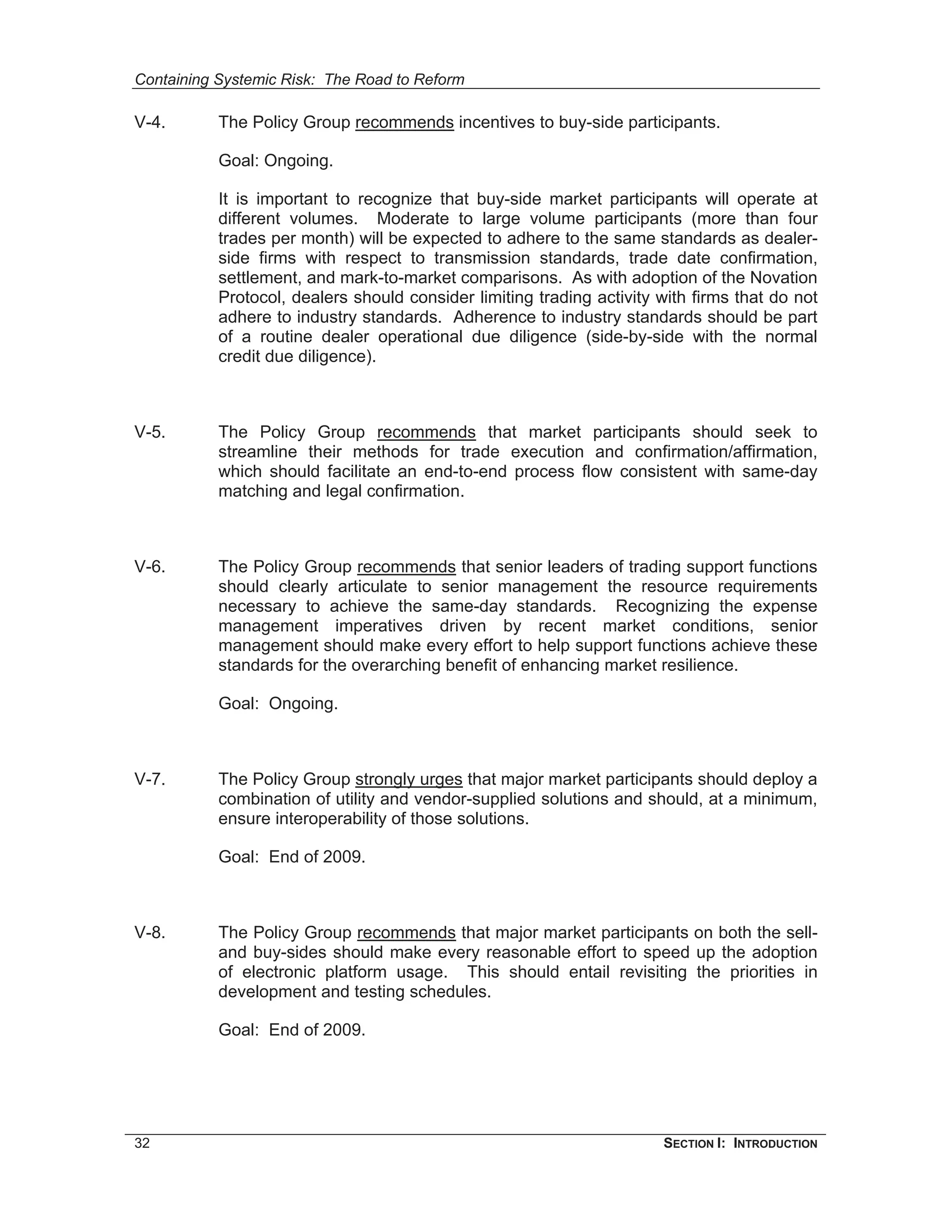 Containing Systemic Risk: The Road to Reform

V-4.       The Policy Group recommends incentives to buy-side participants.

           Goal: Ongoing.

           It is important to recognize that buy-side market participants will operate at
           different volumes. Moderate to large volume participants (more than four
           trades per month) will be expected to adhere to the same standards as dealer-
           side firms with respect to transmission standards, trade date confirmation,
           settlement, and mark-to-market comparisons. As with adoption of the Novation
           Protocol, dealers should consider limiting trading activity with firms that do not
           adhere to industry standards. Adherence to industry standards should be part
           of a routine dealer operational due diligence (side-by-side with the normal
           credit due diligence).



V-5.       The Policy Group recommends that market participants should seek to
           streamline their methods for trade execution and confirmation/affirmation,
           which should facilitate an end-to-end process flow consistent with same-day
           matching and legal confirmation.



V-6.       The Policy Group recommends that senior leaders of trading support functions
           should clearly articulate to senior management the resource requirements
           necessary to achieve the same-day standards. Recognizing the expense
           management imperatives driven by recent market conditions, senior
           management should make every effort to help support functions achieve these
           standards for the overarching benefit of enhancing market resilience.

           Goal: Ongoing.



V-7.       The Policy Group strongly urges that major market participants should deploy a
           combination of utility and vendor-supplied solutions and should, at a minimum,
           ensure interoperability of those solutions.

           Goal: End of 2009.



V-8.       The Policy Group recommends that major market participants on both the sell-
           and buy-sides should make every reasonable effort to speed up the adoption
           of electronic platform usage. This should entail revisiting the priorities in
           development and testing schedules.

           Goal: End of 2009.




32                                                                     SECTION I: INTRODUCTION
 