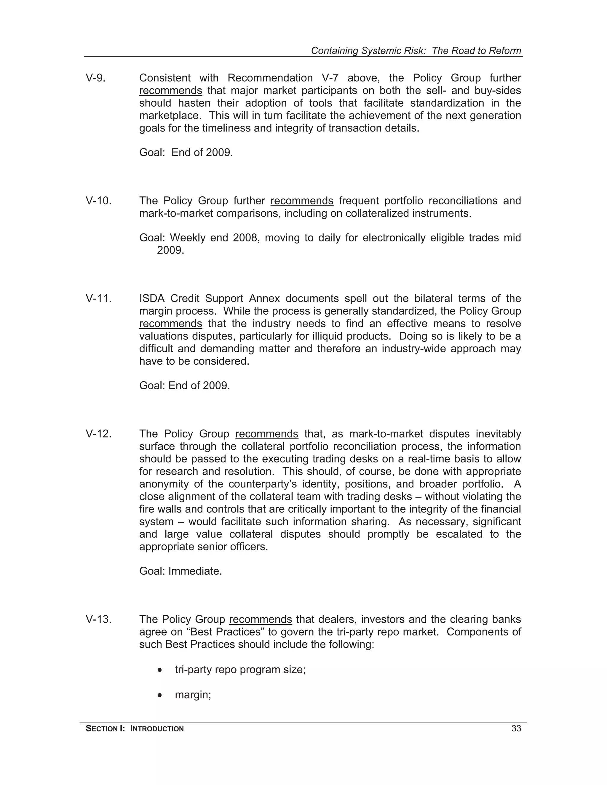 Containing Systemic Risk: The Road to Reform

V-9.        Consistent with Recommendation V-7 above, the Policy Group further
            recommends that major market participants on both the sell- and buy-sides
            should hasten their adoption of tools that facilitate standardization in the
            marketplace. This will in turn facilitate the achievement of the next generation
            goals for the timeliness and integrity of transaction details.

            Goal: End of 2009.



V-10.       The Policy Group further recommends frequent portfolio reconciliations and
            mark-to-market comparisons, including on collateralized instruments.

            Goal: Weekly end 2008, moving to daily for electronically eligible trades mid
               2009.



V-11.       ISDA Credit Support Annex documents spell out the bilateral terms of the
            margin process. While the process is generally standardized, the Policy Group
            recommends that the industry needs to find an effective means to resolve
            valuations disputes, particularly for illiquid products. Doing so is likely to be a
            difficult and demanding matter and therefore an industry-wide approach may
            have to be considered.

            Goal: End of 2009.



V-12.       The Policy Group recommends that, as mark-to-market disputes inevitably
            surface through the collateral portfolio reconciliation process, the information
            should be passed to the executing trading desks on a real-time basis to allow
            for research and resolution. This should, of course, be done with appropriate
            anonymity of the counterparty’s identity, positions, and broader portfolio. A
            close alignment of the collateral team with trading desks – without violating the
            fire walls and controls that are critically important to the integrity of the financial
            system – would facilitate such information sharing. As necessary, significant
            and large value collateral disputes should promptly be escalated to the
            appropriate senior officers.

            Goal: Immediate.



V-13.       The Policy Group recommends that dealers, investors and the clearing banks
            agree on “Best Practices” to govern the tri-party repo market. Components of
            such Best Practices should include the following:

                •   tri-party repo program size;

                •   margin;


SECTION I: INTRODUCTION                                                                         33
 