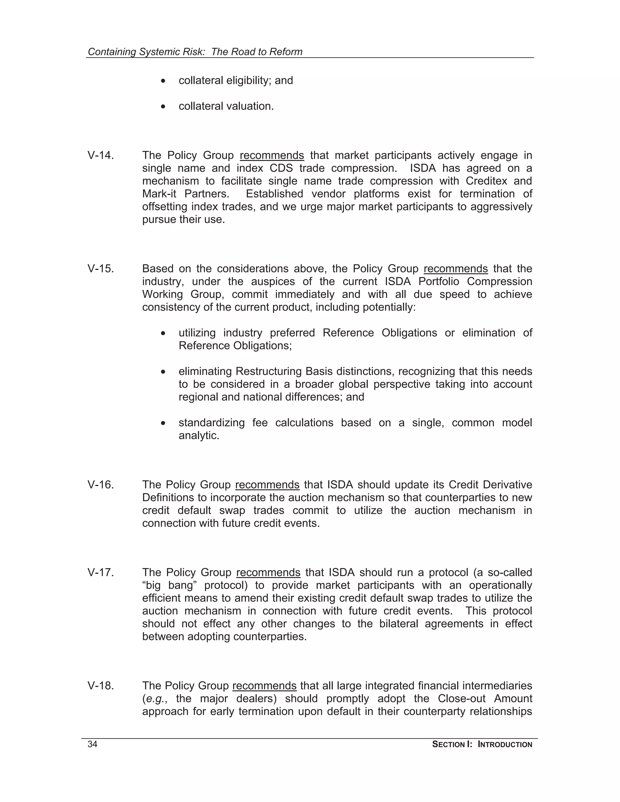 Containing Systemic Risk: The Road to Reform

              •   collateral eligibility; and

              •   collateral valuation.



V-14.      The Policy Group recommends that market participants actively engage in
           single name and index CDS trade compression. ISDA has agreed on a
           mechanism to facilitate single name trade compression with Creditex and
           Mark-it Partners. Established vendor platforms exist for termination of
           offsetting index trades, and we urge major market participants to aggressively
           pursue their use.



V-15.      Based on the considerations above, the Policy Group recommends that the
           industry, under the auspices of the current ISDA Portfolio Compression
           Working Group, commit immediately and with all due speed to achieve
           consistency of the current product, including potentially:

              •   utilizing industry preferred Reference Obligations or elimination of
                  Reference Obligations;

              •   eliminating Restructuring Basis distinctions, recognizing that this needs
                  to be considered in a broader global perspective taking into account
                  regional and national differences; and

              •   standardizing fee calculations based on a single, common model
                  analytic.



V-16.      The Policy Group recommends that ISDA should update its Credit Derivative
           Definitions to incorporate the auction mechanism so that counterparties to new
           credit default swap trades commit to utilize the auction mechanism in
           connection with future credit events.



V-17.      The Policy Group recommends that ISDA should run a protocol (a so-called
           “big bang” protocol) to provide market participants with an operationally
           efficient means to amend their existing credit default swap trades to utilize the
           auction mechanism in connection with future credit events. This protocol
           should not effect any other changes to the bilateral agreements in effect
           between adopting counterparties.



V-18.      The Policy Group recommends that all large integrated financial intermediaries
           (e.g., the major dealers) should promptly adopt the Close-out Amount
           approach for early termination upon default in their counterparty relationships

34                                                                     SECTION I: INTRODUCTION
 