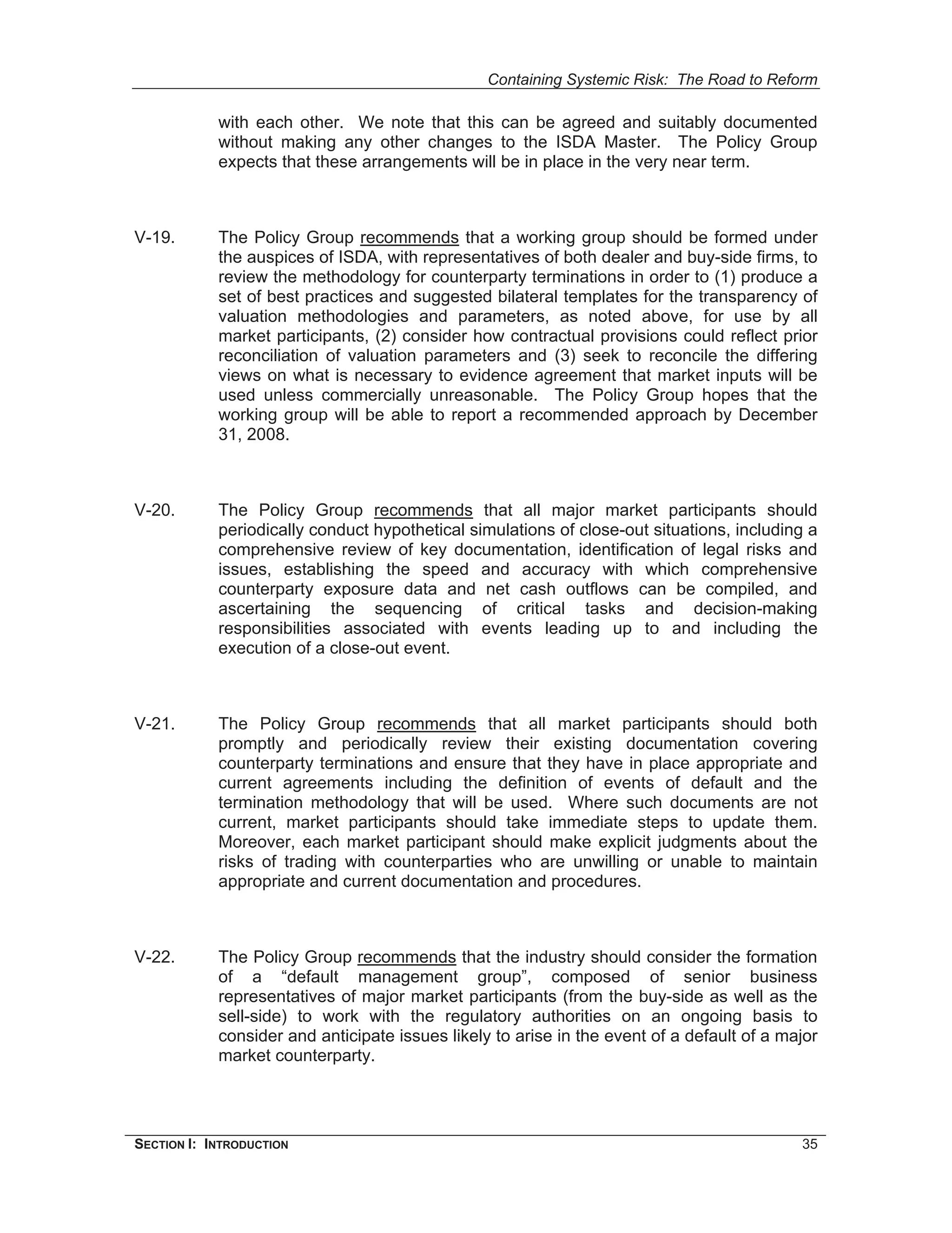 Containing Systemic Risk: The Road to Reform

            with each other. We note that this can be agreed and suitably documented
            without making any other changes to the ISDA Master. The Policy Group
            expects that these arrangements will be in place in the very near term.



V-19.       The Policy Group recommends that a working group should be formed under
            the auspices of ISDA, with representatives of both dealer and buy-side firms, to
            review the methodology for counterparty terminations in order to (1) produce a
            set of best practices and suggested bilateral templates for the transparency of
            valuation methodologies and parameters, as noted above, for use by all
            market participants, (2) consider how contractual provisions could reflect prior
            reconciliation of valuation parameters and (3) seek to reconcile the differing
            views on what is necessary to evidence agreement that market inputs will be
            used unless commercially unreasonable. The Policy Group hopes that the
            working group will be able to report a recommended approach by December
            31, 2008.



V-20.       The Policy Group recommends that all major market participants should
            periodically conduct hypothetical simulations of close-out situations, including a
            comprehensive review of key documentation, identification of legal risks and
            issues, establishing the speed and accuracy with which comprehensive
            counterparty exposure data and net cash outflows can be compiled, and
            ascertaining the sequencing of critical tasks and decision-making
            responsibilities associated with events leading up to and including the
            execution of a close-out event.



V-21.       The Policy Group recommends that all market participants should both
            promptly and periodically review their existing documentation covering
            counterparty terminations and ensure that they have in place appropriate and
            current agreements including the definition of events of default and the
            termination methodology that will be used. Where such documents are not
            current, market participants should take immediate steps to update them.
            Moreover, each market participant should make explicit judgments about the
            risks of trading with counterparties who are unwilling or unable to maintain
            appropriate and current documentation and procedures.



V-22.       The Policy Group recommends that the industry should consider the formation
            of a “default management group”, composed of senior business
            representatives of major market participants (from the buy-side as well as the
            sell-side) to work with the regulatory authorities on an ongoing basis to
            consider and anticipate issues likely to arise in the event of a default of a major
            market counterparty.




SECTION I: INTRODUCTION                                                                     35
 