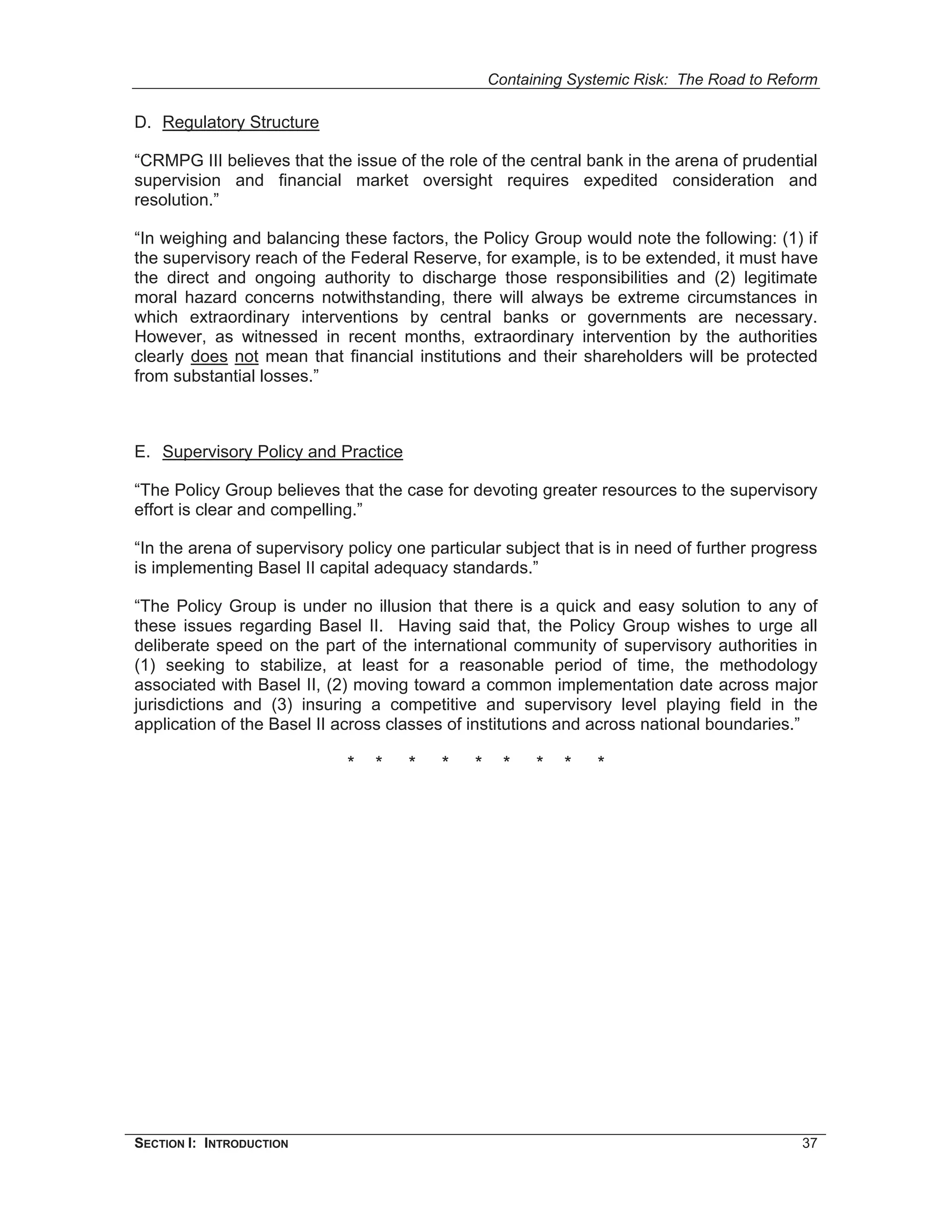 Containing Systemic Risk: The Road to Reform

D. Regulatory Structure

“CRMPG III believes that the issue of the role of the central bank in the arena of prudential
supervision and financial market oversight requires expedited consideration and
resolution.”

“In weighing and balancing these factors, the Policy Group would note the following: (1) if
the supervisory reach of the Federal Reserve, for example, is to be extended, it must have
the direct and ongoing authority to discharge those responsibilities and (2) legitimate
moral hazard concerns notwithstanding, there will always be extreme circumstances in
which extraordinary interventions by central banks or governments are necessary.
However, as witnessed in recent months, extraordinary intervention by the authorities
clearly does not mean that financial institutions and their shareholders will be protected
from substantial losses.”



E. Supervisory Policy and Practice

“The Policy Group believes that the case for devoting greater resources to the supervisory
effort is clear and compelling.”

“In the arena of supervisory policy one particular subject that is in need of further progress
is implementing Basel II capital adequacy standards.”

“The Policy Group is under no illusion that there is a quick and easy solution to any of
these issues regarding Basel II. Having said that, the Policy Group wishes to urge all
deliberate speed on the part of the international community of supervisory authorities in
(1) seeking to stabilize, at least for a reasonable period of time, the methodology
associated with Basel II, (2) moving toward a common implementation date across major
jurisdictions and (3) insuring a competitive and supervisory level playing field in the
application of the Basel II across classes of institutions and across national boundaries.”

                             *   *   *    *   *     *   *   *   *




SECTION I: INTRODUCTION                                                                    37
 