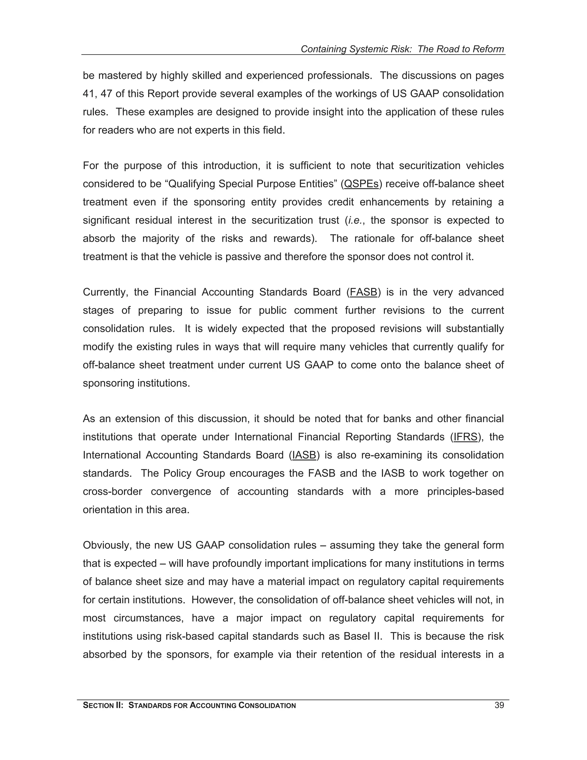 Containing Systemic Risk: The Road to Reform

be mastered by highly skilled and experienced professionals. The discussions on pages
41, 47 of this Report provide several examples of the workings of US GAAP consolidation
rules. These examples are designed to provide insight into the application of these rules
for readers who are not experts in this field.


For the purpose of this introduction, it is sufficient to note that securitization vehicles
considered to be “Qualifying Special Purpose Entities” (QSPEs) receive off-balance sheet
treatment even if the sponsoring entity provides credit enhancements by retaining a
significant residual interest in the securitization trust (i.e., the sponsor is expected to
absorb the majority of the risks and rewards).             The rationale for off-balance sheet
treatment is that the vehicle is passive and therefore the sponsor does not control it.


Currently, the Financial Accounting Standards Board (FASB) is in the very advanced
stages of preparing to issue for public comment further revisions to the current
consolidation rules. It is widely expected that the proposed revisions will substantially
modify the existing rules in ways that will require many vehicles that currently qualify for
off-balance sheet treatment under current US GAAP to come onto the balance sheet of
sponsoring institutions.


As an extension of this discussion, it should be noted that for banks and other financial
institutions that operate under International Financial Reporting Standards (IFRS), the
International Accounting Standards Board (IASB) is also re-examining its consolidation
standards. The Policy Group encourages the FASB and the IASB to work together on
cross-border convergence of accounting standards with a more principles-based
orientation in this area.


Obviously, the new US GAAP consolidation rules – assuming they take the general form
that is expected – will have profoundly important implications for many institutions in terms
of balance sheet size and may have a material impact on regulatory capital requirements
for certain institutions. However, the consolidation of off-balance sheet vehicles will not, in
most circumstances, have a major impact on regulatory capital requirements for
institutions using risk-based capital standards such as Basel II. This is because the risk
absorbed by the sponsors, for example via their retention of the residual interests in a



SECTION II: STANDARDS FOR ACCOUNTING CONSOLIDATION                                            39
 