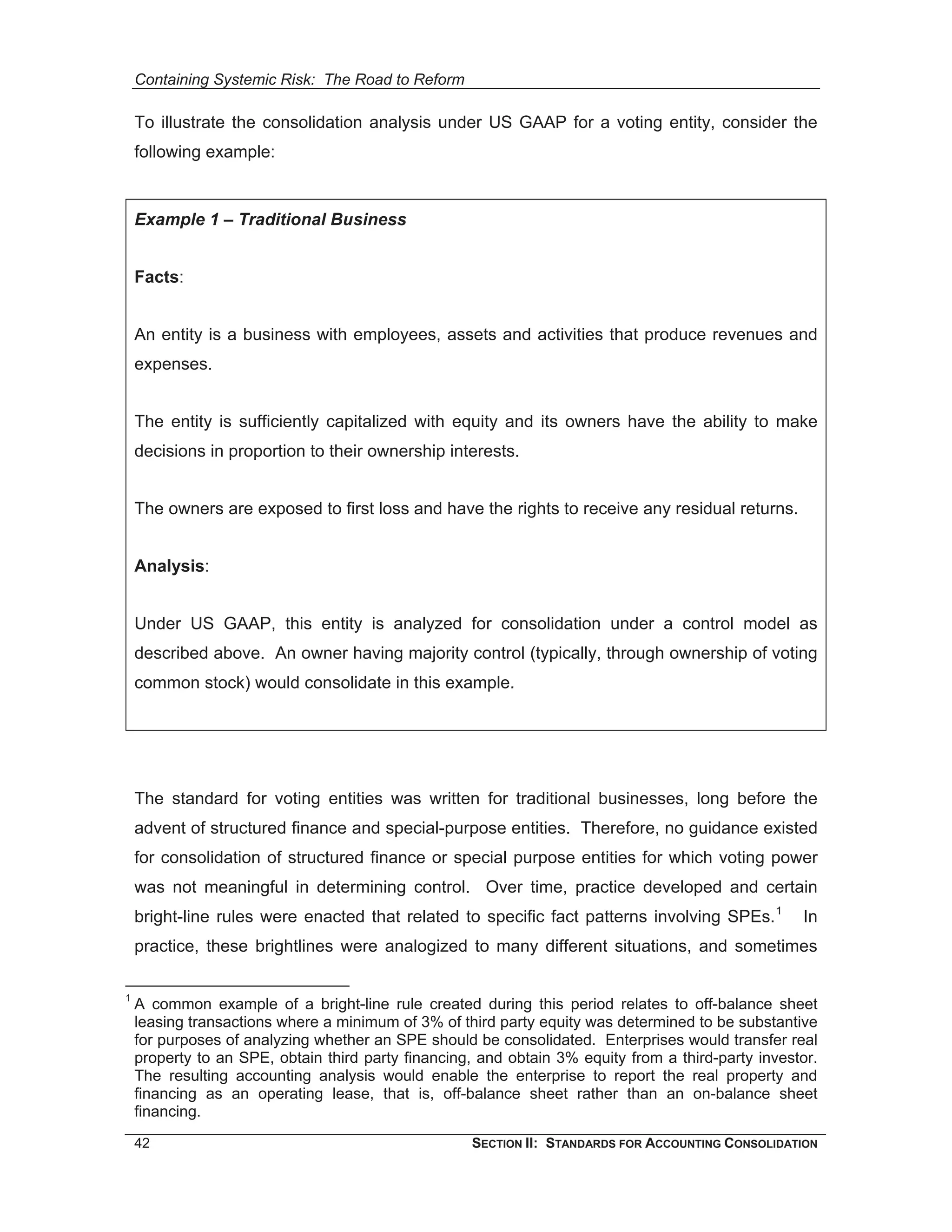 Containing Systemic Risk: The Road to Reform

    To illustrate the consolidation analysis under US GAAP for a voting entity, consider the
    following example:


    Example 1 – Traditional Business


    Facts:


    An entity is a business with employees, assets and activities that produce revenues and
    expenses.


    The entity is sufficiently capitalized with equity and its owners have the ability to make
    decisions in proportion to their ownership interests.


    The owners are exposed to first loss and have the rights to receive any residual returns.


    Analysis:


    Under US GAAP, this entity is analyzed for consolidation under a control model as
    described above. An owner having majority control (typically, through ownership of voting
    common stock) would consolidate in this example.




    The standard for voting entities was written for traditional businesses, long before the
    advent of structured finance and special-purpose entities. Therefore, no guidance existed
    for consolidation of structured finance or special purpose entities for which voting power
    was not meaningful in determining control. Over time, practice developed and certain
    bright-line rules were enacted that related to specific fact patterns involving SPEs. 1         In
    practice, these brightlines were analogized to many different situations, and sometimes

1
    A common example of a bright-line rule created during this period relates to off-balance sheet
    leasing transactions where a minimum of 3% of third party equity was determined to be substantive
    for purposes of analyzing whether an SPE should be consolidated. Enterprises would transfer real
    property to an SPE, obtain third party financing, and obtain 3% equity from a third-party investor.
    The resulting accounting analysis would enable the enterprise to report the real property and
    financing as an operating lease, that is, off-balance sheet rather than an on-balance sheet
    financing.

    42                                              SECTION II: STANDARDS FOR ACCOUNTING CONSOLIDATION
 