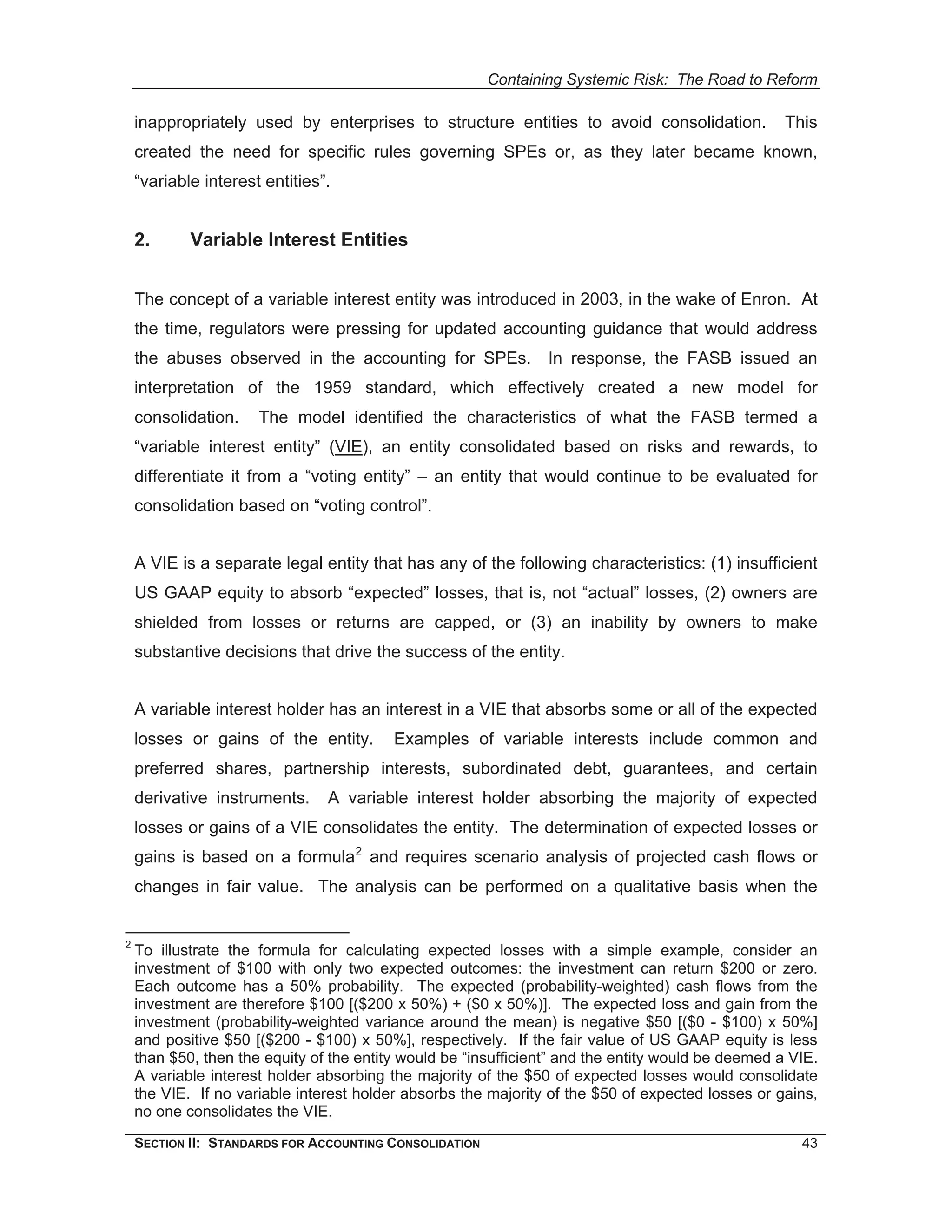Containing Systemic Risk: The Road to Reform

    inappropriately used by enterprises to structure entities to avoid consolidation.               This
    created the need for specific rules governing SPEs or, as they later became known,
    “variable interest entities”.


    2.      Variable Interest Entities


    The concept of a variable interest entity was introduced in 2003, in the wake of Enron. At
    the time, regulators were pressing for updated accounting guidance that would address
    the abuses observed in the accounting for SPEs.              In response, the FASB issued an
    interpretation of the 1959 standard, which effectively created a new model for
    consolidation.    The model identified the characteristics of what the FASB termed a
    “variable interest entity” (VIE), an entity consolidated based on risks and rewards, to
    differentiate it from a “voting entity” – an entity that would continue to be evaluated for
    consolidation based on “voting control”.


    A VIE is a separate legal entity that has any of the following characteristics: (1) insufficient
    US GAAP equity to absorb “expected” losses, that is, not “actual” losses, (2) owners are
    shielded from losses or returns are capped, or (3) an inability by owners to make
    substantive decisions that drive the success of the entity.


    A variable interest holder has an interest in a VIE that absorbs some or all of the expected
    losses or gains of the entity.        Examples of variable interests include common and
    preferred shares, partnership interests, subordinated debt, guarantees, and certain
    derivative instruments.     A variable interest holder absorbing the majority of expected
    losses or gains of a VIE consolidates the entity. The determination of expected losses or
    gains is based on a formula 2 and requires scenario analysis of projected cash flows or
    changes in fair value. The analysis can be performed on a qualitative basis when the


2
    To illustrate the formula for calculating expected losses with a simple example, consider an
    investment of $100 with only two expected outcomes: the investment can return $200 or zero.
    Each outcome has a 50% probability. The expected (probability-weighted) cash flows from the
    investment are therefore $100 [($200 x 50%) + ($0 x 50%)]. The expected loss and gain from the
    investment (probability-weighted variance around the mean) is negative $50 [($0 - $100) x 50%]
    and positive $50 [($200 - $100) x 50%], respectively. If the fair value of US GAAP equity is less
    than $50, then the equity of the entity would be “insufficient” and the entity would be deemed a VIE.
    A variable interest holder absorbing the majority of the $50 of expected losses would consolidate
    the VIE. If no variable interest holder absorbs the majority of the $50 of expected losses or gains,
    no one consolidates the VIE.
    SECTION II: STANDARDS FOR ACCOUNTING CONSOLIDATION                                                43
 