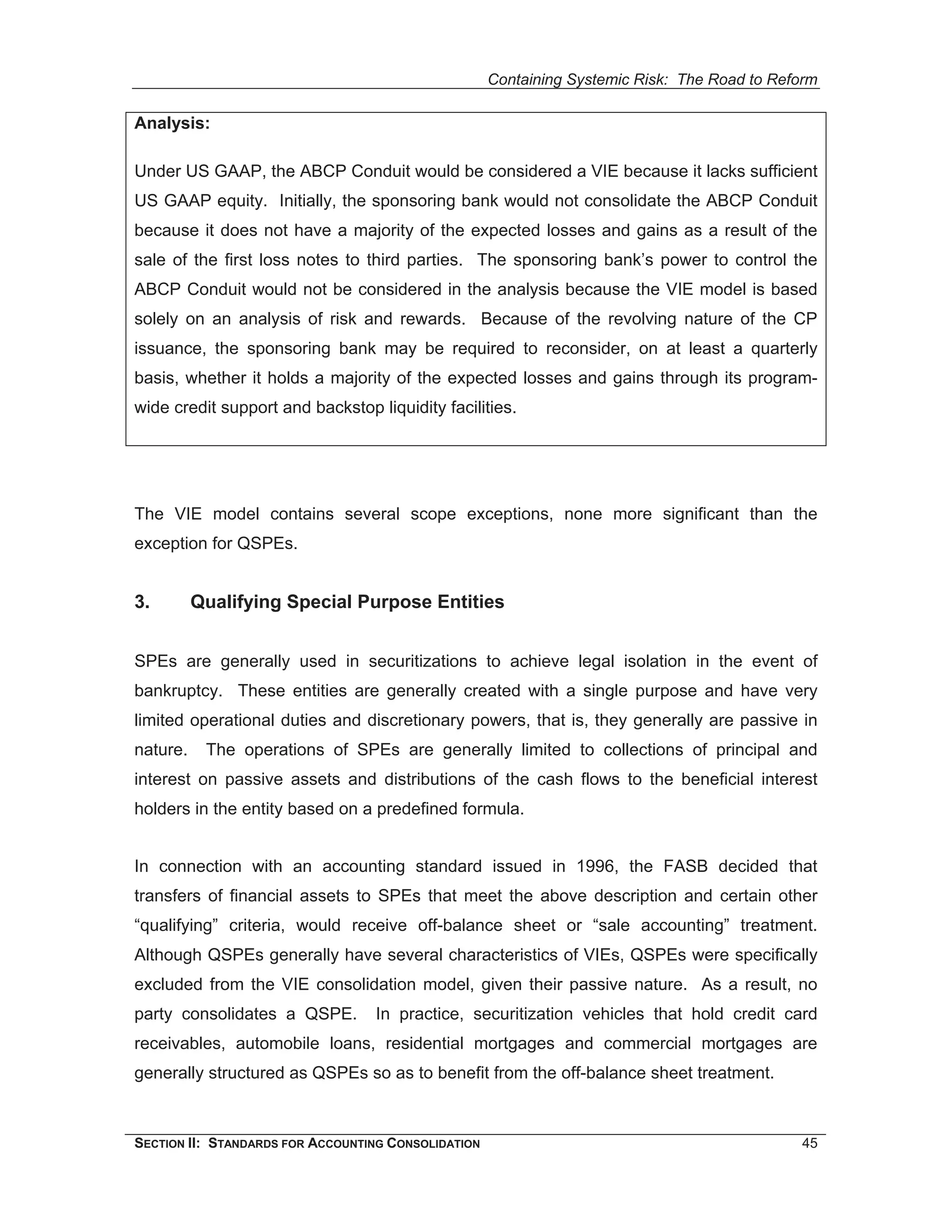 Containing Systemic Risk: The Road to Reform

Analysis:

Under US GAAP, the ABCP Conduit would be considered a VIE because it lacks sufficient
US GAAP equity. Initially, the sponsoring bank would not consolidate the ABCP Conduit
because it does not have a majority of the expected losses and gains as a result of the
sale of the first loss notes to third parties. The sponsoring bank’s power to control the
ABCP Conduit would not be considered in the analysis because the VIE model is based
solely on an analysis of risk and rewards. Because of the revolving nature of the CP
issuance, the sponsoring bank may be required to reconsider, on at least a quarterly
basis, whether it holds a majority of the expected losses and gains through its program-
wide credit support and backstop liquidity facilities.




The VIE model contains several scope exceptions, none more significant than the
exception for QSPEs.


3.        Qualifying Special Purpose Entities


SPEs are generally used in securitizations to achieve legal isolation in the event of
bankruptcy. These entities are generally created with a single purpose and have very
limited operational duties and discretionary powers, that is, they generally are passive in
nature.    The operations of SPEs are generally limited to collections of principal and
interest on passive assets and distributions of the cash flows to the beneficial interest
holders in the entity based on a predefined formula.


In connection with an accounting standard issued in 1996, the FASB decided that
transfers of financial assets to SPEs that meet the above description and certain other
“qualifying” criteria, would receive off-balance sheet or “sale accounting” treatment.
Although QSPEs generally have several characteristics of VIEs, QSPEs were specifically
excluded from the VIE consolidation model, given their passive nature. As a result, no
party consolidates a QSPE.        In practice, securitization vehicles that hold credit card
receivables, automobile loans, residential mortgages and commercial mortgages are
generally structured as QSPEs so as to benefit from the off-balance sheet treatment.



SECTION II: STANDARDS FOR ACCOUNTING CONSOLIDATION                                            45
 