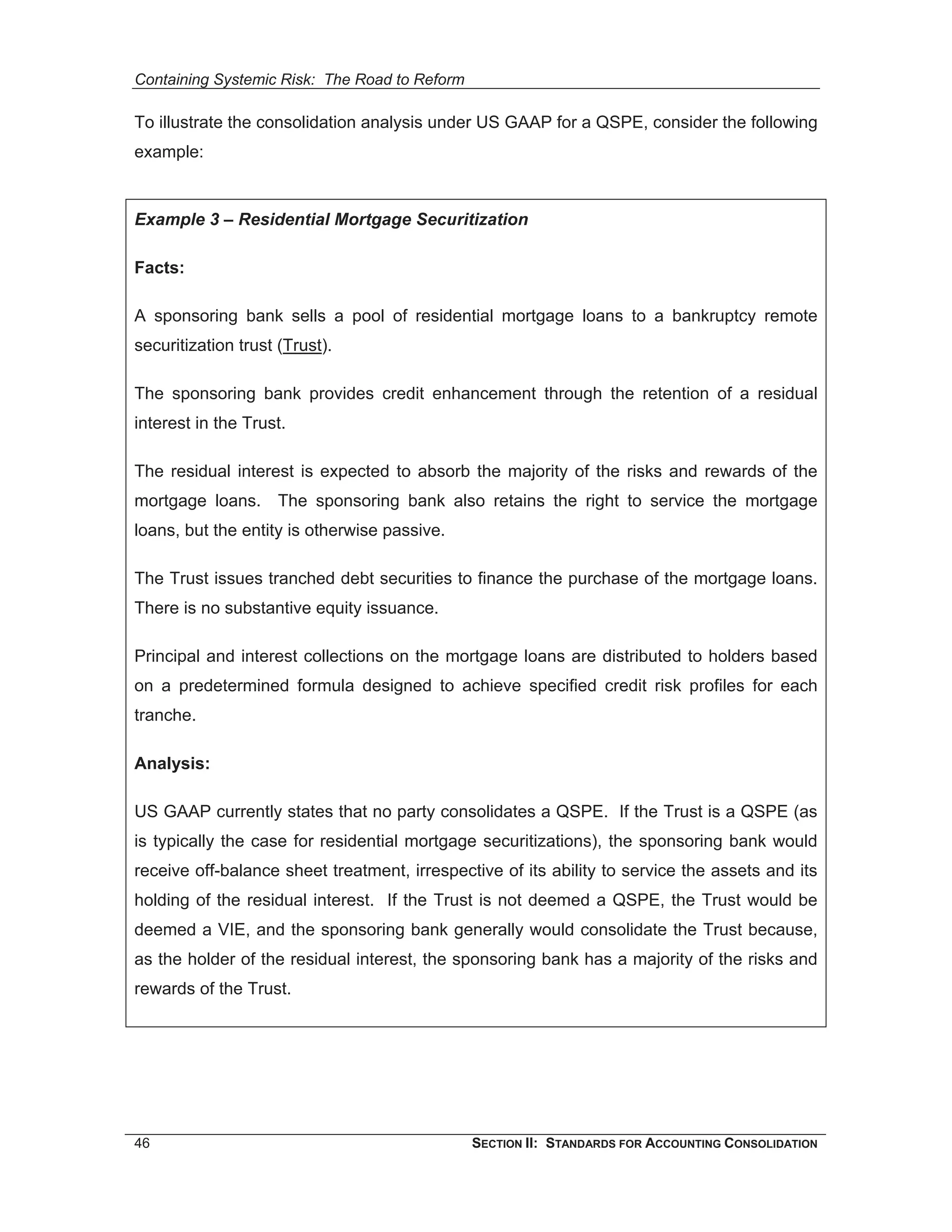 Containing Systemic Risk: The Road to Reform

To illustrate the consolidation analysis under US GAAP for a QSPE, consider the following
example:


Example 3 – Residential Mortgage Securitization

Facts:

A sponsoring bank sells a pool of residential mortgage loans to a bankruptcy remote
securitization trust (Trust).

The sponsoring bank provides credit enhancement through the retention of a residual
interest in the Trust.

The residual interest is expected to absorb the majority of the risks and rewards of the
mortgage loans. The sponsoring bank also retains the right to service the mortgage
loans, but the entity is otherwise passive.

The Trust issues tranched debt securities to finance the purchase of the mortgage loans.
There is no substantive equity issuance.

Principal and interest collections on the mortgage loans are distributed to holders based
on a predetermined formula designed to achieve specified credit risk profiles for each
tranche.

Analysis:

US GAAP currently states that no party consolidates a QSPE. If the Trust is a QSPE (as
is typically the case for residential mortgage securitizations), the sponsoring bank would
receive off-balance sheet treatment, irrespective of its ability to service the assets and its
holding of the residual interest. If the Trust is not deemed a QSPE, the Trust would be
deemed a VIE, and the sponsoring bank generally would consolidate the Trust because,
as the holder of the residual interest, the sponsoring bank has a majority of the risks and
rewards of the Trust.




46                                             SECTION II: STANDARDS FOR ACCOUNTING CONSOLIDATION
 