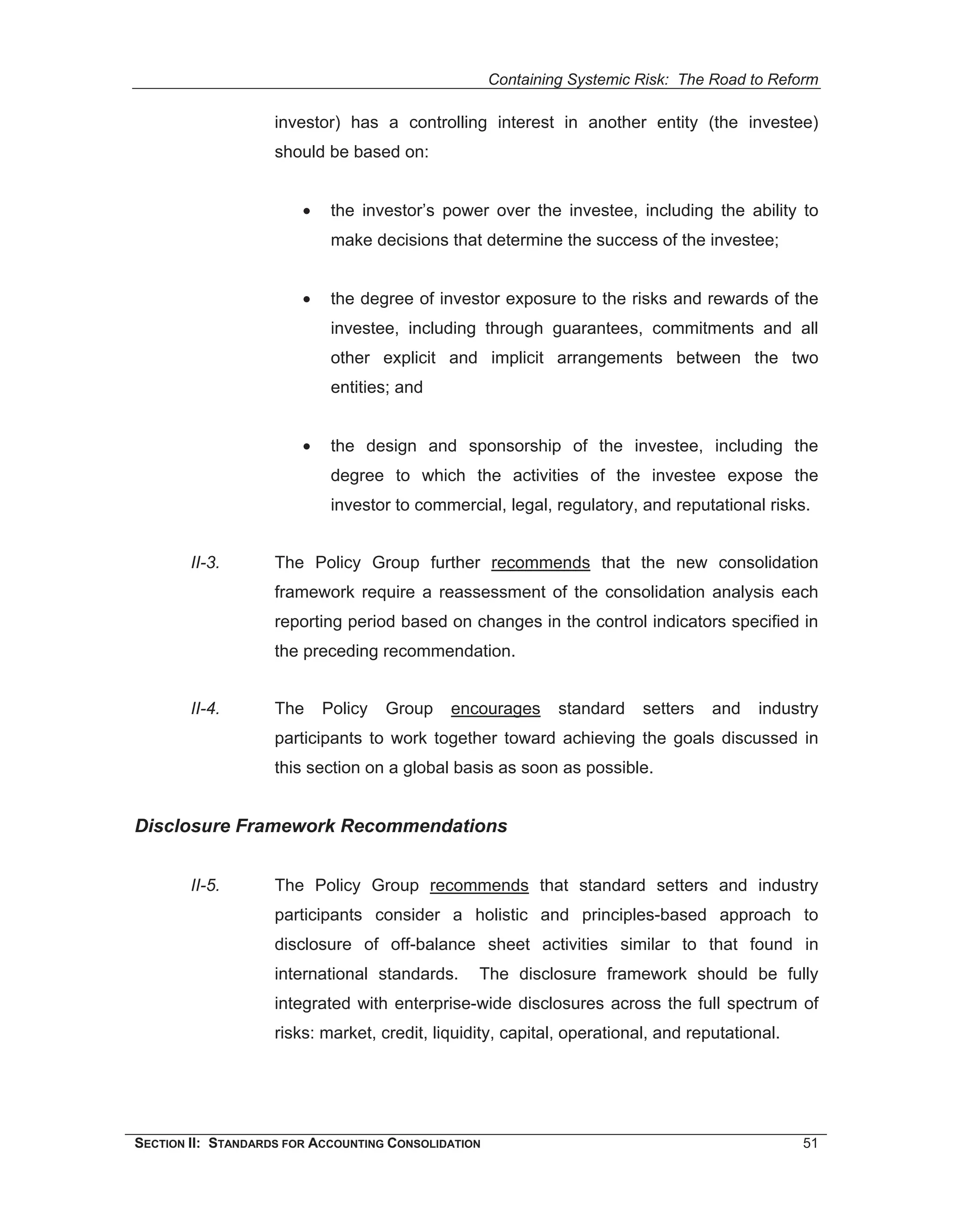 Containing Systemic Risk: The Road to Reform

                    investor) has a controlling interest in another entity (the investee)
                    should be based on:


                        •    the investor’s power over the investee, including the ability to
                             make decisions that determine the success of the investee;


                        •    the degree of investor exposure to the risks and rewards of the
                             investee, including through guarantees, commitments and all
                             other explicit and implicit arrangements between the two
                             entities; and


                        •    the design and sponsorship of the investee, including the
                             degree to which the activities of the investee expose the
                             investor to commercial, legal, regulatory, and reputational risks.


        II-3.       The Policy Group further recommends that the new consolidation
                    framework require a reassessment of the consolidation analysis each
                    reporting period based on changes in the control indicators specified in
                    the preceding recommendation.


        II-4.       The     Policy   Group   encourages       standard   setters   and   industry
                    participants to work together toward achieving the goals discussed in
                    this section on a global basis as soon as possible.


Disclosure Framework Recommendations


        II-5.       The Policy Group recommends that standard setters and industry
                    participants consider a holistic and principles-based approach to
                    disclosure of off-balance sheet activities similar to that found in
                    international standards.     The disclosure framework should be fully
                    integrated with enterprise-wide disclosures across the full spectrum of
                    risks: market, credit, liquidity, capital, operational, and reputational.




SECTION II: STANDARDS FOR ACCOUNTING CONSOLIDATION                                              51
 