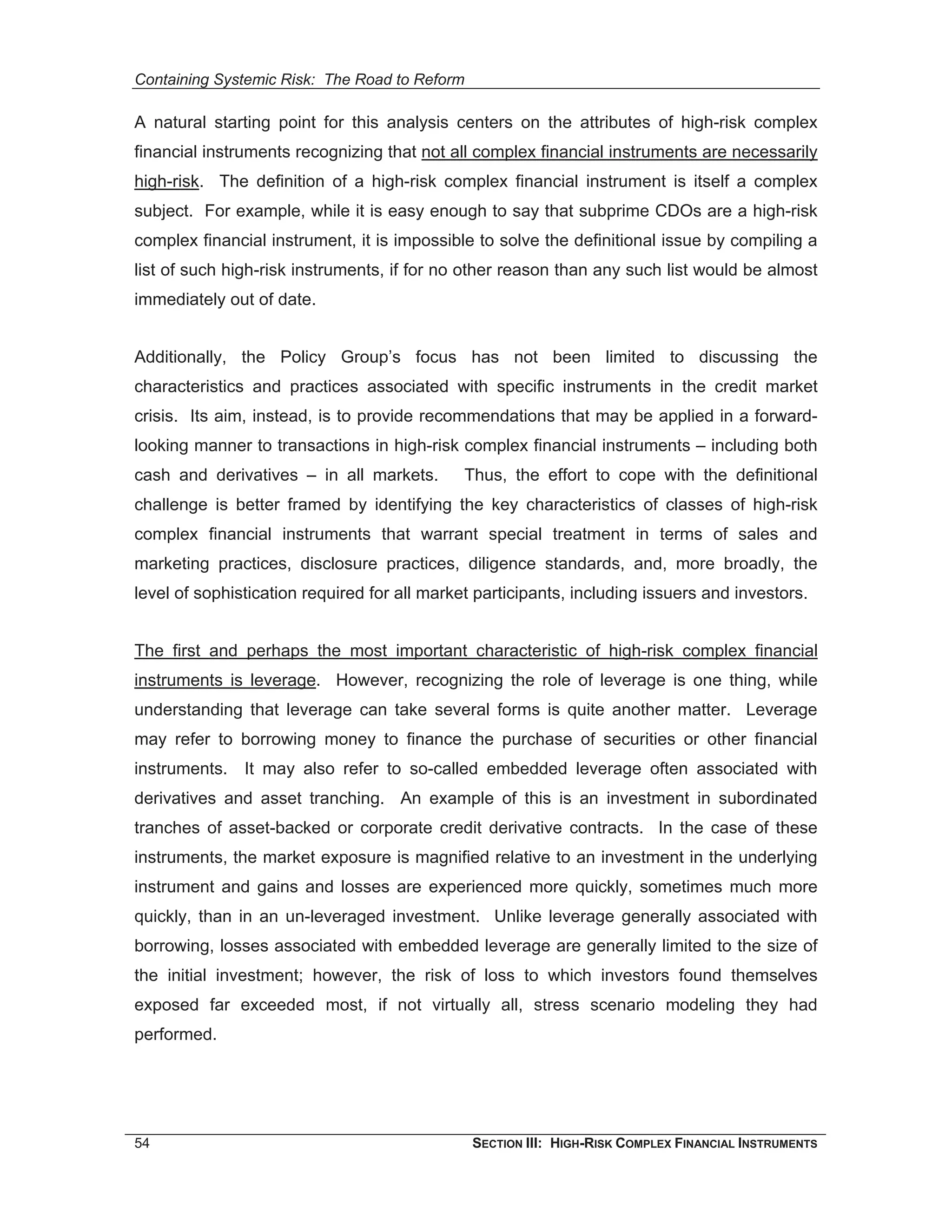 Containing Systemic Risk: The Road to Reform

A natural starting point for this analysis centers on the attributes of high-risk complex
financial instruments recognizing that not all complex financial instruments are necessarily
high-risk. The definition of a high-risk complex financial instrument is itself a complex
subject. For example, while it is easy enough to say that subprime CDOs are a high-risk
complex financial instrument, it is impossible to solve the definitional issue by compiling a
list of such high-risk instruments, if for no other reason than any such list would be almost
immediately out of date.


Additionally, the Policy Group’s focus has not been limited to discussing the
characteristics and practices associated with specific instruments in the credit market
crisis. Its aim, instead, is to provide recommendations that may be applied in a forward-
looking manner to transactions in high-risk complex financial instruments – including both
cash and derivatives – in all markets.        Thus, the effort to cope with the definitional
challenge is better framed by identifying the key characteristics of classes of high-risk
complex financial instruments that warrant special treatment in terms of sales and
marketing practices, disclosure practices, diligence standards, and, more broadly, the
level of sophistication required for all market participants, including issuers and investors.


The first and perhaps the most important characteristic of high-risk complex financial
instruments is leverage. However, recognizing the role of leverage is one thing, while
understanding that leverage can take several forms is quite another matter. Leverage
may refer to borrowing money to finance the purchase of securities or other financial
instruments. It may also refer to so-called embedded leverage often associated with
derivatives and asset tranching. An example of this is an investment in subordinated
tranches of asset-backed or corporate credit derivative contracts. In the case of these
instruments, the market exposure is magnified relative to an investment in the underlying
instrument and gains and losses are experienced more quickly, sometimes much more
quickly, than in an un-leveraged investment. Unlike leverage generally associated with
borrowing, losses associated with embedded leverage are generally limited to the size of
the initial investment; however, the risk of loss to which investors found themselves
exposed far exceeded most, if not virtually all, stress scenario modeling they had
performed.




54                                             SECTION III: HIGH-RISK COMPLEX FINANCIAL INSTRUMENTS
 