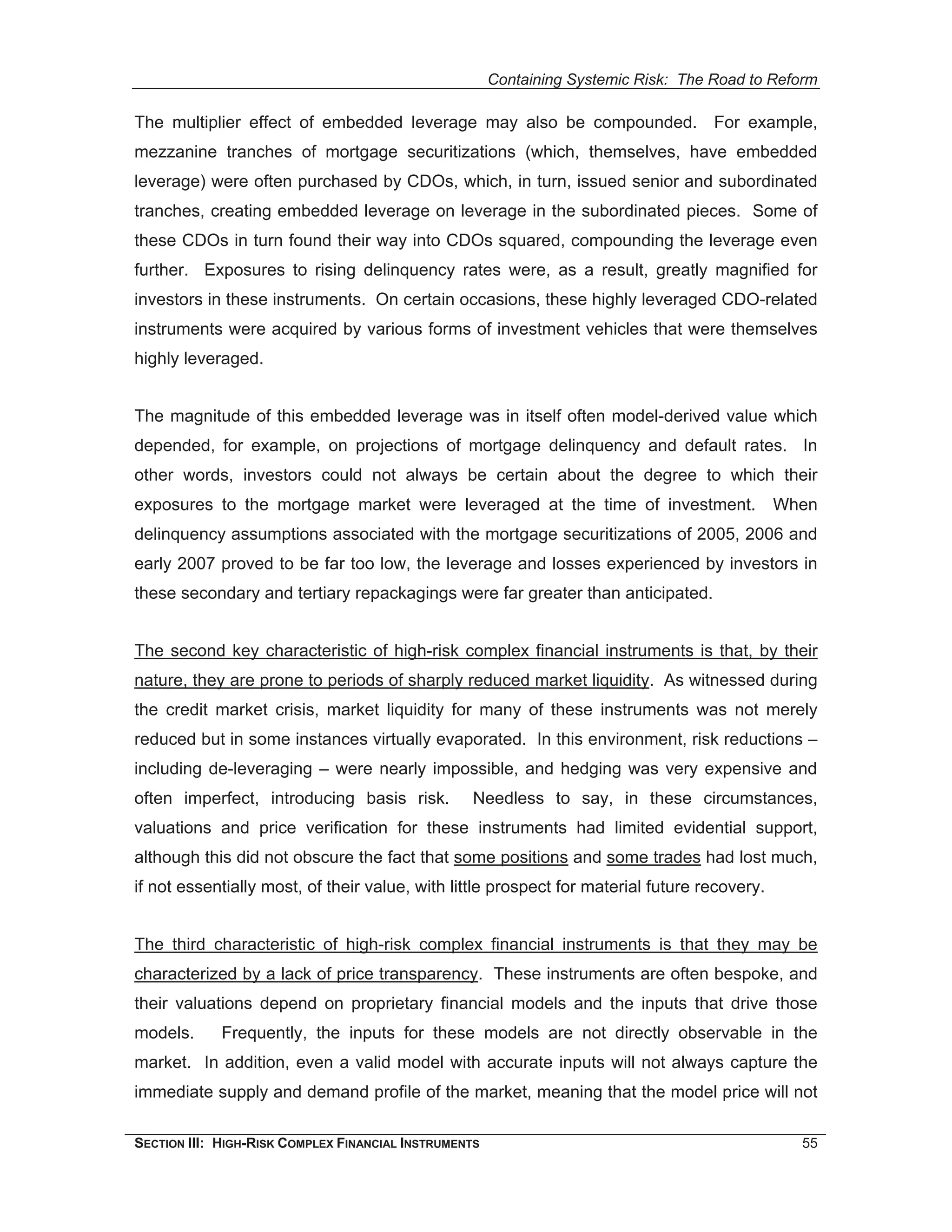 Containing Systemic Risk: The Road to Reform

The multiplier effect of embedded leverage may also be compounded. For example,
mezzanine tranches of mortgage securitizations (which, themselves, have embedded
leverage) were often purchased by CDOs, which, in turn, issued senior and subordinated
tranches, creating embedded leverage on leverage in the subordinated pieces. Some of
these CDOs in turn found their way into CDOs squared, compounding the leverage even
further. Exposures to rising delinquency rates were, as a result, greatly magnified for
investors in these instruments. On certain occasions, these highly leveraged CDO-related
instruments were acquired by various forms of investment vehicles that were themselves
highly leveraged.


The magnitude of this embedded leverage was in itself often model-derived value which
depended, for example, on projections of mortgage delinquency and default rates. In
other words, investors could not always be certain about the degree to which their
exposures to the mortgage market were leveraged at the time of investment.                    When
delinquency assumptions associated with the mortgage securitizations of 2005, 2006 and
early 2007 proved to be far too low, the leverage and losses experienced by investors in
these secondary and tertiary repackagings were far greater than anticipated.


The second key characteristic of high-risk complex financial instruments is that, by their
nature, they are prone to periods of sharply reduced market liquidity. As witnessed during
the credit market crisis, market liquidity for many of these instruments was not merely
reduced but in some instances virtually evaporated. In this environment, risk reductions –
including de-leveraging – were nearly impossible, and hedging was very expensive and
often imperfect, introducing basis risk.          Needless to say, in these circumstances,
valuations and price verification for these instruments had limited evidential support,
although this did not obscure the fact that some positions and some trades had lost much,
if not essentially most, of their value, with little prospect for material future recovery.


The third characteristic of high-risk complex financial instruments is that they may be
characterized by a lack of price transparency. These instruments are often bespoke, and
their valuations depend on proprietary financial models and the inputs that drive those
models.      Frequently, the inputs for these models are not directly observable in the
market. In addition, even a valid model with accurate inputs will not always capture the
immediate supply and demand profile of the market, meaning that the model price will not

SECTION III: HIGH-RISK COMPLEX FINANCIAL INSTRUMENTS                                            55
 