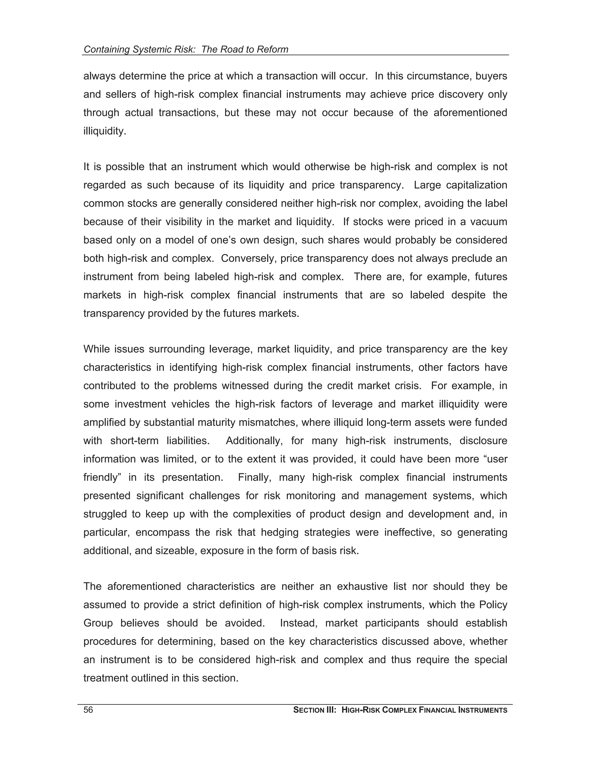 Containing Systemic Risk: The Road to Reform

always determine the price at which a transaction will occur. In this circumstance, buyers
and sellers of high-risk complex financial instruments may achieve price discovery only
through actual transactions, but these may not occur because of the aforementioned
illiquidity.


It is possible that an instrument which would otherwise be high-risk and complex is not
regarded as such because of its liquidity and price transparency. Large capitalization
common stocks are generally considered neither high-risk nor complex, avoiding the label
because of their visibility in the market and liquidity. If stocks were priced in a vacuum
based only on a model of one’s own design, such shares would probably be considered
both high-risk and complex. Conversely, price transparency does not always preclude an
instrument from being labeled high-risk and complex. There are, for example, futures
markets in high-risk complex financial instruments that are so labeled despite the
transparency provided by the futures markets.


While issues surrounding leverage, market liquidity, and price transparency are the key
characteristics in identifying high-risk complex financial instruments, other factors have
contributed to the problems witnessed during the credit market crisis. For example, in
some investment vehicles the high-risk factors of leverage and market illiquidity were
amplified by substantial maturity mismatches, where illiquid long-term assets were funded
with short-term liabilities.     Additionally, for many high-risk instruments, disclosure
information was limited, or to the extent it was provided, it could have been more “user
friendly” in its presentation.     Finally, many high-risk complex financial instruments
presented significant challenges for risk monitoring and management systems, which
struggled to keep up with the complexities of product design and development and, in
particular, encompass the risk that hedging strategies were ineffective, so generating
additional, and sizeable, exposure in the form of basis risk.


The aforementioned characteristics are neither an exhaustive list nor should they be
assumed to provide a strict definition of high-risk complex instruments, which the Policy
Group believes should be avoided.          Instead, market participants should establish
procedures for determining, based on the key characteristics discussed above, whether
an instrument is to be considered high-risk and complex and thus require the special
treatment outlined in this section.

56                                             SECTION III: HIGH-RISK COMPLEX FINANCIAL INSTRUMENTS
 