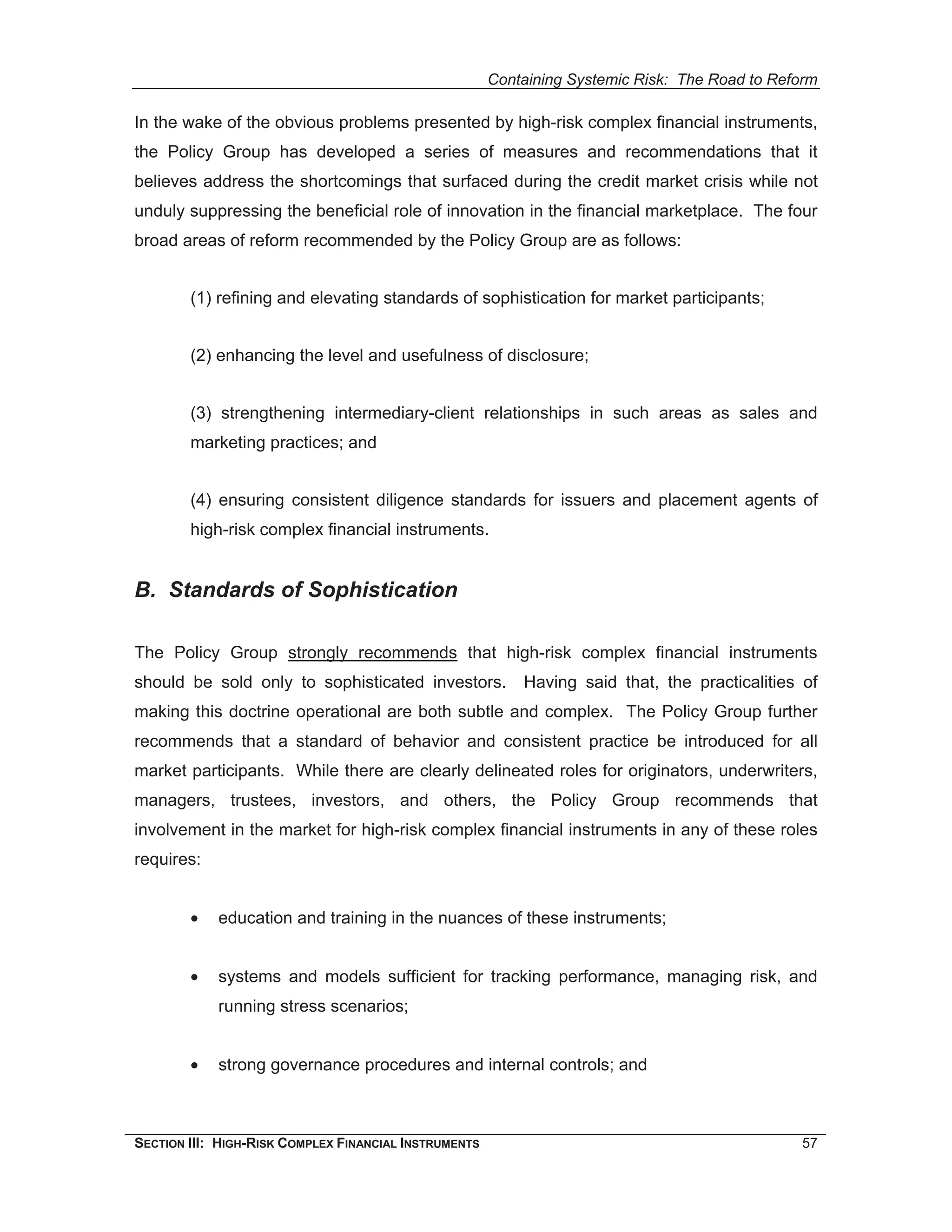 Containing Systemic Risk: The Road to Reform

In the wake of the obvious problems presented by high-risk complex financial instruments,
the Policy Group has developed a series of measures and recommendations that it
believes address the shortcomings that surfaced during the credit market crisis while not
unduly suppressing the beneficial role of innovation in the financial marketplace. The four
broad areas of reform recommended by the Policy Group are as follows:


        (1) refining and elevating standards of sophistication for market participants;


        (2) enhancing the level and usefulness of disclosure;


        (3) strengthening intermediary-client relationships in such areas as sales and
        marketing practices; and


        (4) ensuring consistent diligence standards for issuers and placement agents of
        high-risk complex financial instruments.


B. Standards of Sophistication

The Policy Group strongly recommends that high-risk complex financial instruments
should be sold only to sophisticated investors.            Having said that, the practicalities of
making this doctrine operational are both subtle and complex. The Policy Group further
recommends that a standard of behavior and consistent practice be introduced for all
market participants. While there are clearly delineated roles for originators, underwriters,
managers, trustees, investors, and others, the Policy Group recommends that
involvement in the market for high-risk complex financial instruments in any of these roles
requires:


        •   education and training in the nuances of these instruments;


        •   systems and models sufficient for tracking performance, managing risk, and
            running stress scenarios;


        •   strong governance procedures and internal controls; and



SECTION III: HIGH-RISK COMPLEX FINANCIAL INSTRUMENTS                                            57
 