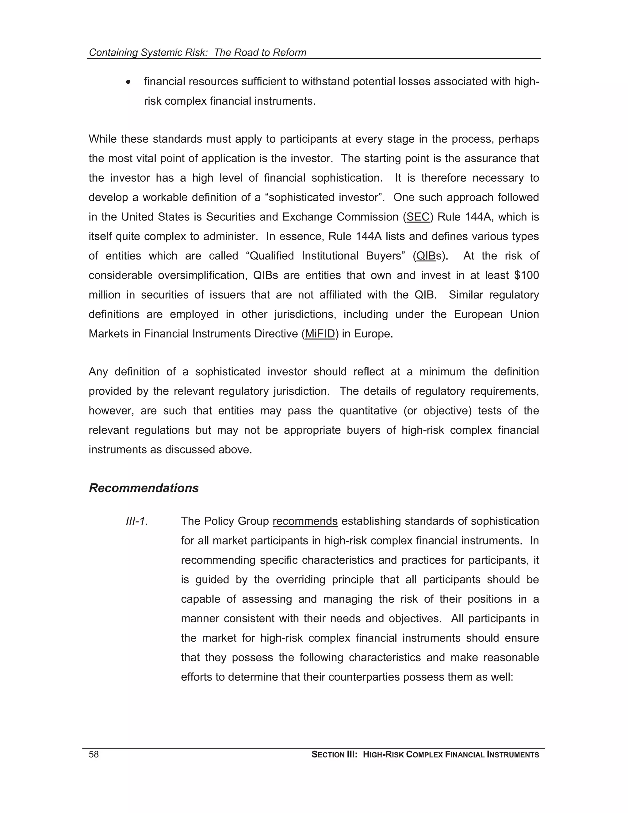Containing Systemic Risk: The Road to Reform

       •   financial resources sufficient to withstand potential losses associated with high-
           risk complex financial instruments.


While these standards must apply to participants at every stage in the process, perhaps
the most vital point of application is the investor. The starting point is the assurance that
the investor has a high level of financial sophistication.        It is therefore necessary to
develop a workable definition of a “sophisticated investor”. One such approach followed
in the United States is Securities and Exchange Commission (SEC) Rule 144A, which is
itself quite complex to administer. In essence, Rule 144A lists and defines various types
of entities which are called “Qualified Institutional Buyers” (QIBs).            At the risk of
considerable oversimplification, QIBs are entities that own and invest in at least $100
million in securities of issuers that are not affiliated with the QIB.        Similar regulatory
definitions are employed in other jurisdictions, including under the European Union
Markets in Financial Instruments Directive (MiFID) in Europe.


Any definition of a sophisticated investor should reflect at a minimum the definition
provided by the relevant regulatory jurisdiction. The details of regulatory requirements,
however, are such that entities may pass the quantitative (or objective) tests of the
relevant regulations but may not be appropriate buyers of high-risk complex financial
instruments as discussed above.


Recommendations

       III-1.      The Policy Group recommends establishing standards of sophistication
                   for all market participants in high-risk complex financial instruments. In
                   recommending specific characteristics and practices for participants, it
                   is guided by the overriding principle that all participants should be
                   capable of assessing and managing the risk of their positions in a
                   manner consistent with their needs and objectives. All participants in
                   the market for high-risk complex financial instruments should ensure
                   that they possess the following characteristics and make reasonable
                   efforts to determine that their counterparties possess them as well:




58                                             SECTION III: HIGH-RISK COMPLEX FINANCIAL INSTRUMENTS
 