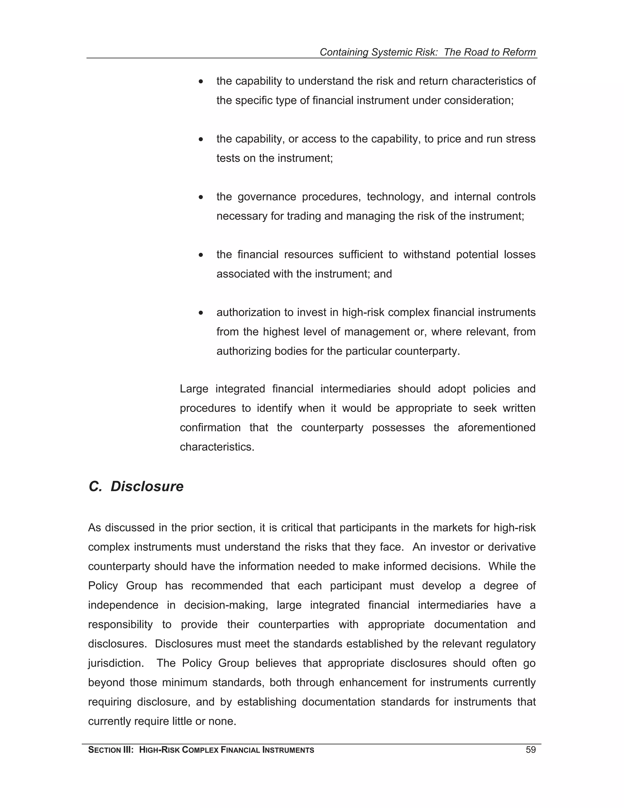 Containing Systemic Risk: The Road to Reform

                         •   the capability to understand the risk and return characteristics of
                             the specific type of financial instrument under consideration;


                         •   the capability, or access to the capability, to price and run stress
                             tests on the instrument;


                         •   the governance procedures, technology, and internal controls
                             necessary for trading and managing the risk of the instrument;


                         •   the financial resources sufficient to withstand potential losses
                             associated with the instrument; and


                         •   authorization to invest in high-risk complex financial instruments
                             from the highest level of management or, where relevant, from
                             authorizing bodies for the particular counterparty.


                     Large integrated financial intermediaries should adopt policies and
                     procedures to identify when it would be appropriate to seek written
                     confirmation that the counterparty possesses the aforementioned
                     characteristics.


C. Disclosure

As discussed in the prior section, it is critical that participants in the markets for high-risk
complex instruments must understand the risks that they face. An investor or derivative
counterparty should have the information needed to make informed decisions. While the
Policy Group has recommended that each participant must develop a degree of
independence in decision-making, large integrated financial intermediaries have a
responsibility to provide their counterparties with appropriate documentation and
disclosures. Disclosures must meet the standards established by the relevant regulatory
jurisdiction.   The Policy Group believes that appropriate disclosures should often go
beyond those minimum standards, both through enhancement for instruments currently
requiring disclosure, and by establishing documentation standards for instruments that
currently require little or none.

SECTION III: HIGH-RISK COMPLEX FINANCIAL INSTRUMENTS                                            59
 