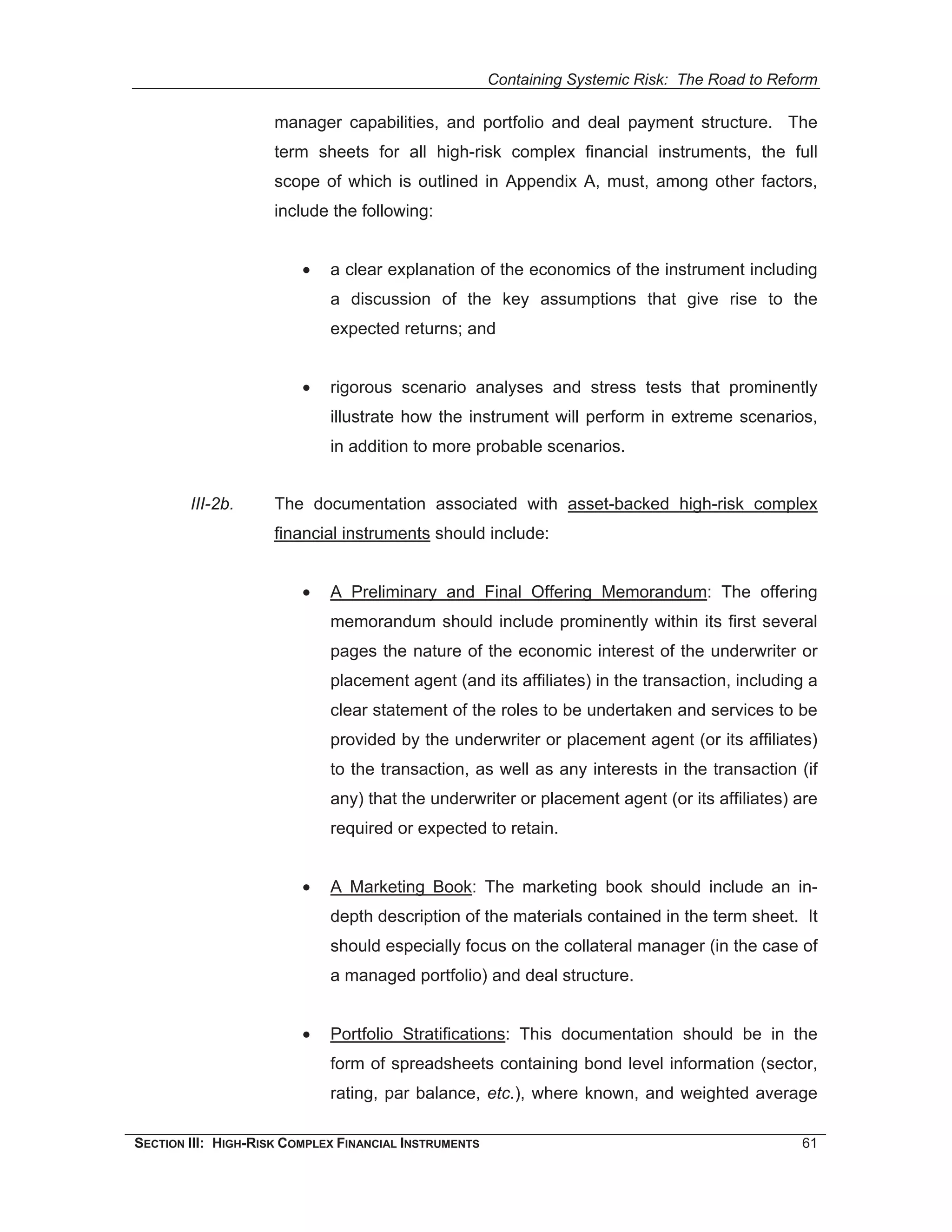 Containing Systemic Risk: The Road to Reform

                     manager capabilities, and portfolio and deal payment structure. The
                     term sheets for all high-risk complex financial instruments, the full
                     scope of which is outlined in Appendix A, must, among other factors,
                     include the following:


                         •   a clear explanation of the economics of the instrument including
                             a discussion of the key assumptions that give rise to the
                             expected returns; and


                         •   rigorous scenario analyses and stress tests that prominently
                             illustrate how the instrument will perform in extreme scenarios,
                             in addition to more probable scenarios.


        III-2b.      The documentation associated with asset-backed high-risk complex
                     financial instruments should include:


                         •   A Preliminary and Final Offering Memorandum: The offering
                             memorandum should include prominently within its first several
                             pages the nature of the economic interest of the underwriter or
                             placement agent (and its affiliates) in the transaction, including a
                             clear statement of the roles to be undertaken and services to be
                             provided by the underwriter or placement agent (or its affiliates)
                             to the transaction, as well as any interests in the transaction (if
                             any) that the underwriter or placement agent (or its affiliates) are
                             required or expected to retain.


                         •   A Marketing Book: The marketing book should include an in-
                             depth description of the materials contained in the term sheet. It
                             should especially focus on the collateral manager (in the case of
                             a managed portfolio) and deal structure.


                         •   Portfolio Stratifications: This documentation should be in the
                             form of spreadsheets containing bond level information (sector,
                             rating, par balance, etc.), where known, and weighted average

SECTION III: HIGH-RISK COMPLEX FINANCIAL INSTRUMENTS                                            61
 