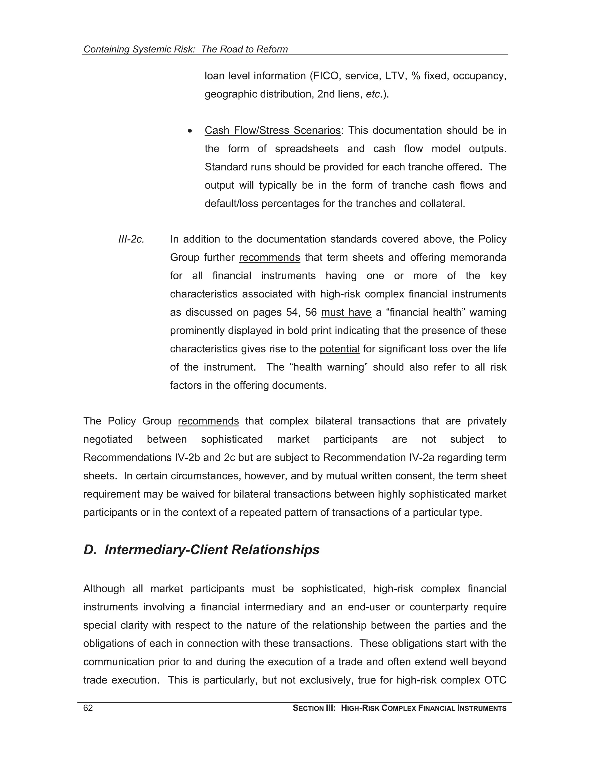 Containing Systemic Risk: The Road to Reform

                               loan level information (FICO, service, LTV, % fixed, occupancy,
                               geographic distribution, 2nd liens, etc.).


                           •   Cash Flow/Stress Scenarios: This documentation should be in
                               the form of spreadsheets and cash flow model outputs.
                               Standard runs should be provided for each tranche offered. The
                               output will typically be in the form of tranche cash flows and
                               default/loss percentages for the tranches and collateral.


       III-2c.       In addition to the documentation standards covered above, the Policy
                     Group further recommends that term sheets and offering memoranda
                     for all financial instruments having one or more of the key
                     characteristics associated with high-risk complex financial instruments
                     as discussed on pages 54, 56 must have a “financial health” warning
                     prominently displayed in bold print indicating that the presence of these
                     characteristics gives rise to the potential for significant loss over the life
                     of the instrument. The “health warning” should also refer to all risk
                     factors in the offering documents.


The Policy Group recommends that complex bilateral transactions that are privately
negotiated       between       sophisticated   market     participants      are   not    subject    to
Recommendations IV-2b and 2c but are subject to Recommendation IV-2a regarding term
sheets. In certain circumstances, however, and by mutual written consent, the term sheet
requirement may be waived for bilateral transactions between highly sophisticated market
participants or in the context of a repeated pattern of transactions of a particular type.


D. Intermediary-Client Relationships

Although all market participants must be sophisticated, high-risk complex financial
instruments involving a financial intermediary and an end-user or counterparty require
special clarity with respect to the nature of the relationship between the parties and the
obligations of each in connection with these transactions. These obligations start with the
communication prior to and during the execution of a trade and often extend well beyond
trade execution. This is particularly, but not exclusively, true for high-risk complex OTC

62                                                 SECTION III: HIGH-RISK COMPLEX FINANCIAL INSTRUMENTS
 
