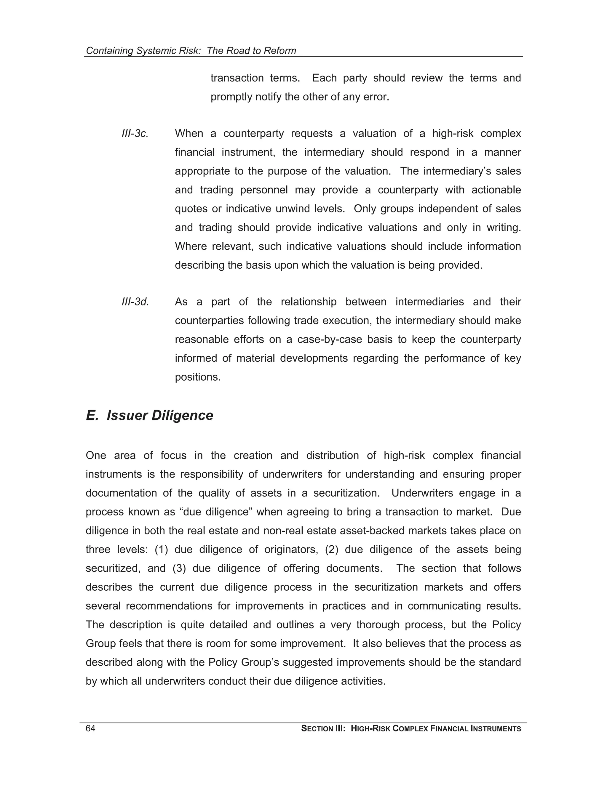 Containing Systemic Risk: The Road to Reform

                           transaction terms.     Each party should review the terms and
                           promptly notify the other of any error.


       III-3c.     When a counterparty requests a valuation of a high-risk complex
                   financial instrument, the intermediary should respond in a manner
                   appropriate to the purpose of the valuation. The intermediary’s sales
                   and trading personnel may provide a counterparty with actionable
                   quotes or indicative unwind levels. Only groups independent of sales
                   and trading should provide indicative valuations and only in writing.
                   Where relevant, such indicative valuations should include information
                   describing the basis upon which the valuation is being provided.


       III-3d.     As a part of the relationship between intermediaries and their
                   counterparties following trade execution, the intermediary should make
                   reasonable efforts on a case-by-case basis to keep the counterparty
                   informed of material developments regarding the performance of key
                   positions.


E. Issuer Diligence

One area of focus in the creation and distribution of high-risk complex financial
instruments is the responsibility of underwriters for understanding and ensuring proper
documentation of the quality of assets in a securitization.          Underwriters engage in a
process known as “due diligence” when agreeing to bring a transaction to market. Due
diligence in both the real estate and non-real estate asset-backed markets takes place on
three levels: (1) due diligence of originators, (2) due diligence of the assets being
securitized, and (3) due diligence of offering documents.             The section that follows
describes the current due diligence process in the securitization markets and offers
several recommendations for improvements in practices and in communicating results.
The description is quite detailed and outlines a very thorough process, but the Policy
Group feels that there is room for some improvement. It also believes that the process as
described along with the Policy Group’s suggested improvements should be the standard
by which all underwriters conduct their due diligence activities.



64                                              SECTION III: HIGH-RISK COMPLEX FINANCIAL INSTRUMENTS
 
