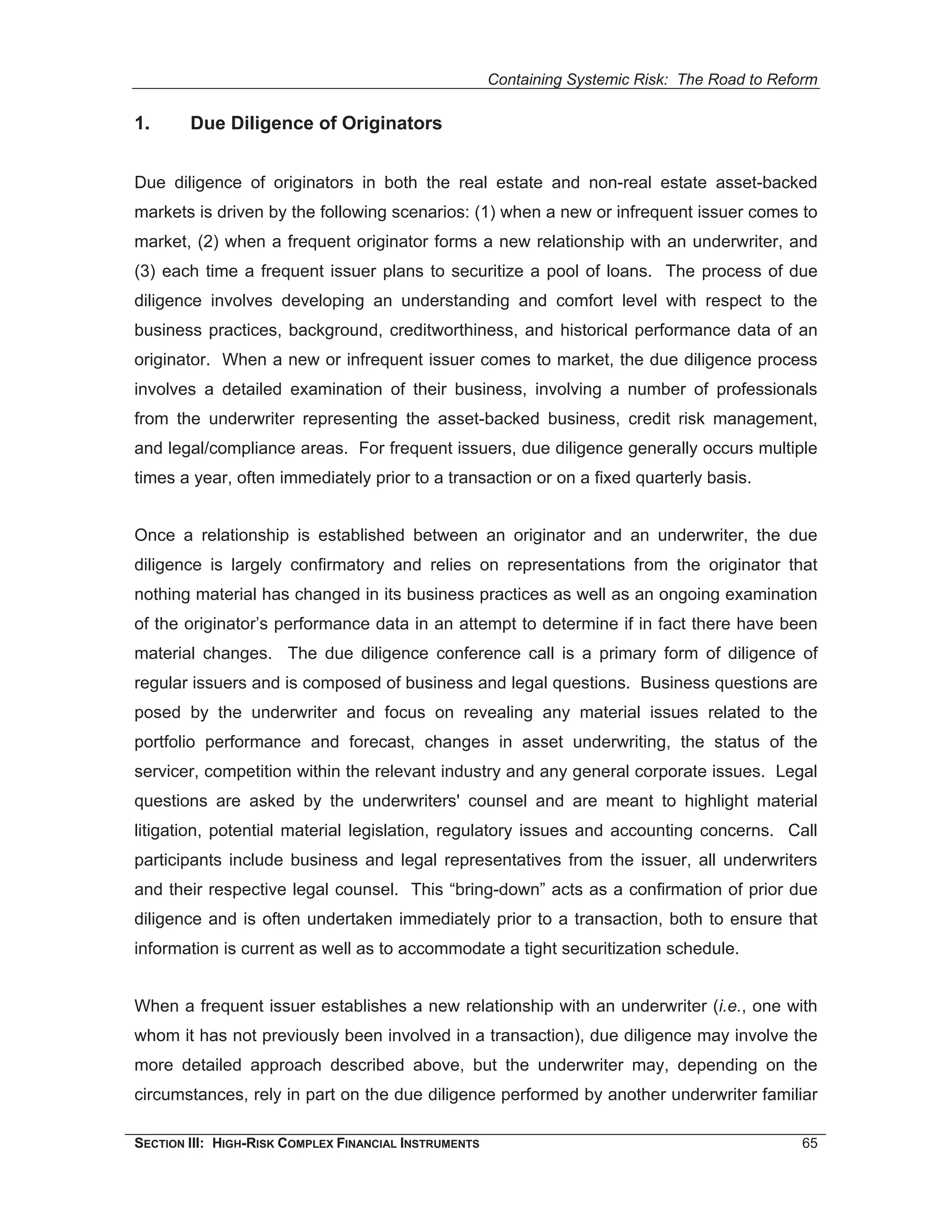 Containing Systemic Risk: The Road to Reform

1.      Due Diligence of Originators


Due diligence of originators in both the real estate and non-real estate asset-backed
markets is driven by the following scenarios: (1) when a new or infrequent issuer comes to
market, (2) when a frequent originator forms a new relationship with an underwriter, and
(3) each time a frequent issuer plans to securitize a pool of loans. The process of due
diligence involves developing an understanding and comfort level with respect to the
business practices, background, creditworthiness, and historical performance data of an
originator. When a new or infrequent issuer comes to market, the due diligence process
involves a detailed examination of their business, involving a number of professionals
from the underwriter representing the asset-backed business, credit risk management,
and legal/compliance areas. For frequent issuers, due diligence generally occurs multiple
times a year, often immediately prior to a transaction or on a fixed quarterly basis.


Once a relationship is established between an originator and an underwriter, the due
diligence is largely confirmatory and relies on representations from the originator that
nothing material has changed in its business practices as well as an ongoing examination
of the originator’s performance data in an attempt to determine if in fact there have been
material changes. The due diligence conference call is a primary form of diligence of
regular issuers and is composed of business and legal questions. Business questions are
posed by the underwriter and focus on revealing any material issues related to the
portfolio performance and forecast, changes in asset underwriting, the status of the
servicer, competition within the relevant industry and any general corporate issues. Legal
questions are asked by the underwriters' counsel and are meant to highlight material
litigation, potential material legislation, regulatory issues and accounting concerns. Call
participants include business and legal representatives from the issuer, all underwriters
and their respective legal counsel. This “bring-down” acts as a confirmation of prior due
diligence and is often undertaken immediately prior to a transaction, both to ensure that
information is current as well as to accommodate a tight securitization schedule.


When a frequent issuer establishes a new relationship with an underwriter (i.e., one with
whom it has not previously been involved in a transaction), due diligence may involve the
more detailed approach described above, but the underwriter may, depending on the
circumstances, rely in part on the due diligence performed by another underwriter familiar

SECTION III: HIGH-RISK COMPLEX FINANCIAL INSTRUMENTS                                            65
 